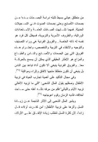 ‫ﻤﻥ ﻤﻨﻁﻠﻕ ﻋﻴﺎﻨﻲ ﺒﺴﻴﻁ ﺘﺜﺒﺘﻪ ﺩﺭﺍﺴﺔ ﺍﻟﺒﺼـﻤﺎﺕ ﺒـﺩﺀﺍ ﻤـﻥ‬
     ‫‪‬‬
‫ﺒﺼﻤﺎﺕ ﺍﻷﺼﺎﺒﻊ ﻭﺤﺘﻰ ﺒﺼﻤﺎﺕ ﺍﻟﺼﻭﺕ ﻓـﻲ ﺍﻟﺘﺴـﺠﻴﻼﺕ‬
‫ﺍﻟﺤﺩﻴﺜﺔ. ﻓﻤﻬﻤﺎ ﺘﺸـﺎﺒﻬﺕ ﺍﻟﺼـﻔﺎﺕ ﺍﻟﻌﺎﻤـﺔ ﻭﺍﻻﺴـﺘﻌﺩﺍﺩﺍﺕ‬
‫ﺍﻟﻭﺭﺍﺜﻴﺔ، ﻭﺍﻟﻅﺭﻭﻑ ﺍﻷﺴﺭﻴﺔ ﻭﺍﻟﺘﺭﺒﻭﻴﺔ، ﻓﺴﻴﻅل ﻜل ﻓﺭﺩ ﻫﻭ‬
‫ﻨﻔﺴﻪ ﻟﻪ ﺫﺍﺘﻪ ﺍﻟﺨﺎﺼﺔ.. ﻭﺍﻟﻔﺭﻭﻕ ﺍﻟﻔﺭﺩﻴﺔ ﻫﻲ ﻭﺭﺍﺀ ﺍﻟﺘﺼﻨﻴﻑ‬
‫ﻭﺍﻟﺘﻭﺠﻴﻪ ﻭﺍﻻﻨﺘﻘﺎﺀ ﻓﻲ ﺍﻟﺘﺭﺒﻴﺔ ﻭﺍﻟﺘﺨﺼﺹ، ﻭﺍﺤﺘـﺭﺍﻡ ﻫـﺫﻩ‬
‫ﺍﻟﻔﺭﻭﻕ ﺍﻟﺘﻲ ﺒﻴﻥ ﺍﻟﺒﺼﻤﺎﺕ ﻭﺍﻷﺼـﺎﺒﻊ ﻭﺍﻟﻨـﺎﺱ ﻭﺍﻟﻁﺒـﺎﻉ‬
‫ﻭﺍﻟﻤﺯﺍﺝ ﻫﻭ ﺍﻹﻁﺎﺭ ﺍﻟﺤﻘﻴﻘﻲ ﺍﻟﺫﻱ ﻴﻤﻜﻥ ﺃﻥ ﻴﺴﻤﺢ ﺒﺎﻟﺤﺭﻜـﺔ‬
‫ﻤﻌﺎ.. ﻭﺍﻟﻔﺭﻭﻕ ﺍﻟﻔﺭﺩﻴﺔ ﻴﻨﺒﻐﻲ ﺃﻻ ﺘﻜﻭﻥ ﺃﺩﺍﺓ ﺘﺒﺎﻋﺩ ﺒﻴﻥ ﺍﻟﻨﺎﺱ‬
‫ﺒل ﻴﻨﺒﻐﻲ ﺃﻥ ﺘﻜﻭﻥ ﻤﻨﻁﻠﻘﺎ ﻤﺘﺠﻬﺎ ﻻﺘﻔﺎﻕ ﻭﺇﺜﺭﺍﺀ ﻭﻤﻭﺍﻜﺒﺔ )٤٣(.‬
                            ‫‪‬‬     ‫ﹰ‬
‫ﻭﻓﻲ ﻤﺠﺎل ﺍﻟﺘﺄﻜﻴﺩ ﻋﻠﻰ ﺃﻫﻤﻴﺔ ﺘﺠﺎﺭﺏ ﺍﻟﺤﻴﺎﺓ ﻓﻲ ﺘﺭﺒﻴﺔ‬
‫ﺍﻷﻁﻔﺎل ﻭﺼﻘﻠﻬﻡ ﻴﻘﻭل ﺍﻟﻤﺜل ﺍﻟﺸﻌﺒﻲ: "ﺍﻟﻠﻲ ﻤﺎ ﺘﺭﺒﻴﻪ ﺍﻷﻫﺎﻟﻲ‬
‫ﺘﺭﺒﻴﻪ ﺍﻷﻴﺎﻡ ﻭﺍﻟﻠﻴﺎﻟﻲ" ﻓﻜﻡ ﻤﻥ ﻤﺭﻓﻪ ﺩﻟﻠـﻪ ﺃﻫﻠﻪ ﺤﺘﻰ ﺴـﺎﺀﺕ‬
                 ‫ﺃﺨﻼﻗﻪ، ﻓﺄﺩﺒﻪ ﺍﻟﺯﻤﺎﻥ ﻭﻗﻭﻡ ﺍﻋﻭﺠﺎﺠﻪ )٥٣(.‬
‫ﻭﻴﺸﻴﺭ ﺍﻟﻤﺜل ﺍﻟﺸﻌﺒﻲ ﺇﻟﻰ ﺍﻵﺜﺎﺭ ﺍﻟﻨﺎﺠﻤﺔ ﻋـﻥ ﺯﻴـﺎﺩﺓ‬
‫ﺍﻟﻨﺴل ﻭﺃﺜﺭﻫﺎ ﻋﻠﻰ ﺘﺭﺒﻴﺔ ﺍﻷﻁﻔﺎل: "ﻤﻥ ﻜﺘـﺭﺕ ﺃﻭﻻﺩﻩ ﻗـل‬
‫ﺯﺍﺩﻩ"، ﻷﻥ ﻜﺜﺭﺓ ﺍﻟﻨﺴل ﺘﺘﻁﻠﺏ ﺯﻴﺎﺩﺓ ﺍﻹﻨﻔـﺎﻕ ﻋﻠـﻰ ﺍﻷﻭﻻﺩ،‬
 