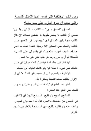 ‫ﻭﻤﻥ ﺍﻟﻘﻴﻡ ﺍﻷﺨﻼﻗﻴﺔ ﺍﻟﺘﻲ ﺘﺩﻋﻭ ﺇﻟﻴﻬﺎ ﺍﻷﻤﺜﺎل ﺍﻟﺸﻌﺒﻴﺔ‬
        ‫ﻭﺍﻟﺘﻲ ﻴﺠﺏ ﺃﻥ ﻨﻌﻭﺩ ﺍﻟﻨﺵﺀ ﻋﻠﻰ ﻤﻤﺎﺭﺴﺘﻬﺎ:‬
‫ﺍﻟﺼﺩﻕ: "ﺍﻟﺼﺩﻕ ﻤﻨﺠﻲ" – "ﺍﻟﻜﺫﺏ ﻤـﺎﻟﻭﺵ ﺭﺠﻠـﻴﻥ"‬
‫ﺒﻤﻌﻨﻰ ﺃﻥ ﺍﻟﻜﺫﺏ ﻻ ﻴﺴﺘﻤﺭ ﻁﻭﻴﻼ ﺒل ﻴﻔﻀﺢ ﻋﺎﺠﻼ، "ﺇﻥ ﻜﺎﻥ‬
         ‫ﹰ‬
‫ﺍﻟﻜﺫﺏ ﺤﺠﺔ ﻴﻜﻭﻥ ﺍﻟﺼﺩﻕ ﺃﻨﺠﻰ" ﻭﻴﻀﺭﺏ ﻓﻲ ﺍﻟﺘﺤﺫﻴﺭ ﻤـﻥ‬
‫ﺍﻟﻜﺫﺏ ﻭﺍﻟﺤﺙ ﻋﻠﻰ ﺍﻟﺼﺩﻕ ﻷﻨﻪ ﻭﺴﻴﻠﺔ ﺍﻟﻨﺠﺎﺓ "ﻴﺤﻠـﻑ ﻟـﻲ‬
‫ﺃﺼﺩﻗﻪ، ﺃﺸﻭﻑ ﺃﻤﻭﺭﻩ ﺃﺴﺘﻌﺠﺏ"، ﺃﻱ ﻴﻘﺴﻡ ﻟﻲ ﻋﻠﻰ ﺍﻟﺸـﻲﺀ‬
     ‫ﻓﺄﺼﺩﻗﻪ ﺜﻡ ﺃﺭﻯ ﺃﻤﻭﺭﻩ ﻭﻤﺎ ﻫﻭ ﻋﻠﻴﻪ ﻋﻠﻰ ﻏﻴﺭ ﻤﺎ ﺃﻗﺴﻡ.‬
‫ﺍﻷﻤﺎﻨﺔ: "ﻤﻥ ﺃﻤﻨﻙ ﻟﻡ ﺘﺨﻭﻨﻪ ﻭﻟﻭ ﻜﻨﺕ ﺨﻭﺍﻥ" ﺃﻱ ﻤـﻥ‬
  ‫ﺍﺌﺘﻤﻨﻙ ﻋﻠﻰ ﺸﻲﺀ ﻻ ﺘﺨﻨﻪ ﻓﻴﻪ ﻭﻟﻭ ﻜﺎﻨﺕ ﺍﻟﺨﻴﺎﻨﺔ ﻤﻥ ﻁﺒﻌﻙ.‬
‫ﺍﻻﻋﺘﺭﺍﻑ ﺒﺎﻟﺫﻨﺏ: "ﻤﻥ ﻗﺭ ﺒﺫﻨﺒﻪ ﻏﻔﺭ ﺍﷲ ﻟـﻪ" ﺃﻱ ﺃﻥ‬
                  ‫ﺍﻹﻗﺭﺍﺭ ﺒﺎﻟﺫﻨﺏ ﻤﺩﻋﺎﺓ ﻟﻠﺤﻴﺎﺓ ﻭﻤﻐﻔﺭﺓ ﺍﷲ.‬
‫ﺍﻟﻌﻔﻭ ﻋﻨﺩ ﺍﻟﻤﻘﺩﺭﺓ: "ﻴﺎ ﺒﺨﺕ ﻤﻥ ﻗﺩﺭ ﻭﻋﻔﻰ"، ﻭﻴﻀﺭﺏ‬
                           ‫ﻟﻠﺤﺙ ﻋﻠﻰ ﺍﻟﻌﻔﻭ ﻋﻨﺩ ﺍﻟﻤﻘﺩﺭﺓ.‬
‫ﺍﻟﺘﺴﺎﻤﺢ: "ﺼﺒﺢ ﻭﻻ ﺘﻘﺒﺢ ﻭﺍﻟﻤﺴﺎﻤﺢ ﻜﺭﻴﻡ" ﺃﻱ ﺇﺫﺍ ﻟﻘﻴﺕ‬
‫ﻓﻲ ﺍﻟﺼﺒﺎﺡ ﻤﻥ ﺃﻏﻀﺒﻙ ﺒﺎﻷﻤﺱ، ﻓﻘل ﻟـﻪ ﺼـﺒﺎﺡ ﺍﻟﺨﻴـﺭ،‬
‫ﻭﺍﻋﻑ ﻋﻨﻪ ﻭﻻ ﺘﻘﺎﺒﻠﻪ ﺒﺎﻟﻘﺒﺢ، ﻓﺈﻥ ﺍﻟﻤﺴﺎﻤﺤﺔ ﻭﺍﻟﻌﻔﻭ ﻤﻥ ﺸـﻴﻡ‬
                                                   ‫ﺍﻟﻜﺭﺍﻡ.‬
 