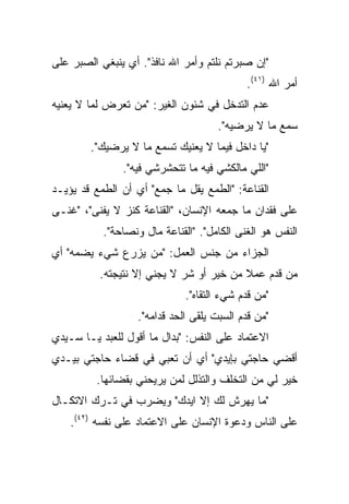 ‫"ﺇﻥ ﺼﺒﺭﺘﻡ ﻨﻠﺘﻡ ﻭﺃﻤﺭ ﺍﷲ ﻨﺎﻓﺫ". ﺃﻱ ﻴﻨﺒﻐﻲ ﺍﻟﺼﺒﺭ ﻋﻠﻰ‬
                                            ‫ﺃﻤﺭ ﺍﷲ )١٤(.‬
‫ﻋﺩﻡ ﺍﻟﺘﺩﺨل ﻓﻲ ﺸﺌﻭﻥ ﺍﻟﻐﻴﺭ: "ﻤﻥ ﺘﻌﺭﺽ ﻟﻤﺎ ﻻ ﻴﻌﻨﻴﻪ‬
                                     ‫ﺴﻤﻊ ﻤﺎ ﻻ ﻴﺭﻀﻴﻪ".‬
        ‫"ﻴﺎ ﺩﺍﺨل ﻓﻴﻤﺎ ﻻ ﻴﻌﻨﻴﻙ ﺘﺴﻤﻊ ﻤﺎ ﻻ ﻴﺭﻀﻴﻙ".‬
               ‫"ﺍﻟﻠﻲ ﻤﺎﻟﻜﺸﻲ ﻓﻴﻪ ﻤﺎ ﺘﺘﺤﺸﺭﺸﻲ ﻓﻴﻪ".‬
‫ﺍﻟﻘﻨﺎﻋﺔ: "ﺍﻟﻁﻤﻊ ﻴﻘل ﻤﺎ ﺠﻤﻊ" ﺃﻱ ﺃﻥ ﺍﻟﻁﻤﻊ ﻗﺩ ﻴﺅﻴـﺩ‬
‫ﻋﻠﻰ ﻓﻘﺩﺍﻥ ﻤﺎ ﺠﻤﻌﻪ ﺍﻹﻨﺴﺎﻥ، "ﺍﻟﻘﻨﺎﻋﺔ ﻜﻨﺯ ﻻ ﻴﻔﻨﻰ"، "ﻏﻨـﻰ‬
           ‫ﺍﻟﻨﻔﺱ ﻫﻭ ﺍﻟﻐﻨﻰ ﺍﻟﻜﺎﻤل". "ﺍﻟﻘﻨﺎﻋﺔ ﻤﺎل ﻭﻨﺼﺎﺤﺔ".‬
‫ﺍﻟﺠﺯﺍﺀ ﻤﻥ ﺠﻨﺱ ﺍﻟﻌﻤل: "ﻤﻥ ﻴﺯﺭﻉ ﺸﻲﺀ ﻴﻀﻤﻪ" ﺃﻱ‬
          ‫ﻤﻥ ﻗﺩﻡ ﻋﻤﻼ ﻤﻥ ﺨﻴﺭ ﺃﻭ ﺸﺭ ﻻ ﻴﺠﻨﻲ ﺇﻻ ﻨﺘﻴﺠﺘﻪ.‬
                                         ‫ﹰ‬
                              ‫"ﻤﻥ ﻗﺩﻡ ﺸﻲﺀ ﺍﻟﺘﻘﺎﻩ".‬
                   ‫"ﻤﻥ ﻗﺩﻡ ﺍﻟﺴﺒﺕ ﻴﻠﻘﻰ ﺍﻟﺤﺩ ﻗﺩﺍﻤﻪ".‬
‫ﺍﻻﻋﺘﻤﺎﺩ ﻋﻠﻰ ﺍﻟﻨﻔﺱ: "ﺒﺩﺍل ﻤﺎ ﺃﻗﻭل ﻟﻠﻌﺒﺩ ﻴـﺎ ﺴـﻴﺩﻱ‬
‫ﺃﻗﻀﻲ ﺤﺎﺠﺘﻲ ﺒﺈﻴﺩﻱ" ﺃﻱ ﺃﻥ ﺘﻌﺒﻲ ﻓﻲ ﻗﻀﺎﺀ ﺤﺎﺠﺘﻲ ﺒﻴـﺩﻱ‬
         ‫ﺨﻴﺭ ﻟﻲ ﻤﻥ ﺍﻟﺘﺨﻠﻑ ﻭﺍﻟﺘﺫﻟل ﻟﻤﻥ ﻴﺭﻴﺤﻨﻲ ﺒﻘﻀﺎﺌﻬﺎ.‬
‫"ﻤﺎ ﻴﻬﺭﺵ ﻟﻙ ﺇﻻ ﺍﻴﺩﻙ" ﻭﻴﻀﺭﺏ ﻓﻲ ﺘـﺭﻙ ﺍﻻﺘﻜـﺎل‬
    ‫ﻋﻠﻰ ﺍﻟﻨﺎﺱ ﻭﺩﻋﻭﺓ ﺍﻹﻨﺴﺎﻥ ﻋﻠﻰ ﺍﻻﻋﺘﻤﺎﺩ ﻋﻠﻰ ﻨﻔﺴﻪ )٢٤(.‬
 