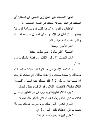 ‫ﺍﻟﺤﻕ: "ﺍﻟﺴﺎﻜﺕ ﻋﻥ ﺍﻟﺤﻕ ﺯﻱ ﺍﻟﻨﺎﻁﻕ ﻓﻲ ﺍﻟﺒﺎﻁل" ﺃﻱ‬
    ‫ﺍﻟﺴﺎﻜﺕ ﻓﻲ ﺍﻟﺤﻕ ﺒﻤﻨﺯﻟﺔ ﺍﻟﻤﺘﻜﻠﻡ ﻓﻲ ﺍﻟﺒﺎﻁل ﺍﻟﻤﻨﺘﺼﺭ ﻟﻪ.‬
‫ﺍﻻﻋﺘﺩﺍل ﻭﺍﻟﺘﻭﺍﺯﻥ: "ﺴﺎﻋﺔ ﻟﻘﻠﺒـﻙ ﻭﺴـﺎﻋﺔ ﻟﺭﺒـﻙ"‬
‫ﻭﻴﻀﺭﺏ ﻟﻼﻋﺘﺩﺍل ﻓﻲ ﺍﻷﻤـﻭﺭ، ﺃﻱ ﺍﺠﻌـل ﺴـﺎﻋﺔ ﻟﻘﻠﺒـﻙ‬
                              ‫ﻭﺍﻨﺸﺭﺍﺤﻪ ﻭﺴﺎﻋﺔ ﻟﻌﺒﺎﺩ ﺭﺒﻙ.‬
                               ‫"ﺨﻴﺭ ﺍﻷﻤﻭﺭ ﺍﻟﻭﺴﻁ".‬
           ‫ﺍﻷﺼﺎﻟﺔ: "ﺍﻟﻠﻲ ﻤﺎﻟﻭﺵ ﻗﺩﻴﻡ ﻤﺎﻟﻭﺵ ﺠﺩﻴﺩ".‬
‫ﺁﺩﺍﺏ ﺍﻟﺤﺩﻴﺙ: "ﺇﻥ ﻜﺎﻥ ﺍﻟﻜﻼﻡ ﻤﻥ ﻓﻀﺔ ﻓﺎﻟﺴﻜﻭﺕ ﻤﻥ‬
                                                    ‫ﺫﻫﺏ".‬
‫- "ﺴﻼﻤﺔ ﺍﻹﻨﺴﺎﻥ ﻓﻲ ﺤـﻼﻭﺓ ﺍﻟﺤـﺩﻴﺙ" – "ﻟﺴـﺎﻨﻙ‬
‫ﺤﺼﺎﻨﻙ ﺇﻥ ﺼﻨﺘﻪ ﺼﺎﻨﻙ ﻭﺇﻥ ﻫﻨﺘﻪ ﻫﺎﻨﻙ"، ﺃﻱ ﻟﺴﺎﻨﻙ ﻜﻔﺭﺴﻙ‬
‫ﺇﻥ ﺼﻨﺘﻪ ﻤﻥ ﻤﻭﺍﻁﻥ ﺍﻟﺯﻟل ﻓﻘﺩ ﺼﺎﻨﻙ ﺃﻨﺕ ﺃﻴﻀﺎ – "ﻗﺼـﺭ‬
         ‫‪‬‬
  ‫ﺍﻟﻜﻼﻡ ﻤﻨﻔﻌﺔ"، ﻓﺎﺨﺘﺼﺎﺭ ﺍﻟﻜﻼﻡ ﻴﻭﻓﺭ ﺍﻟﻭﻗﺕ ﻭﻴﺤﻘﻕ ﺍﻟﻬﺩﻑ.‬
‫"ﻋﻴﺏ ﺍﻟﻜﻼﻡ ﺘﻁﻭﻴﻠﻪ"،ﻭﻴﻀﺭﺏ ﻓﻲ ﺫﻡ ﺍﻟﺘﻁﻭﻴـل ﻓـﻲ‬
   ‫ﺍﻟﻜﻼﻡ – "ﻜﺘﺭ ﺍﻟﻜﻼﻡ ﻴﻌﻠﻡ ﺍﻟﻐﻠﻁ"، "ﻜﺘﺭ ﺍﻟﻜﻼﻡ ﻴﻘﻠل ﺍﻟﻘﻴﻤﺔ".‬
‫ﺍﺤﺘﺭﺍﻡ ﺍﻟﻜﺒﺎﺭ: "ﺃﻜﺒﺭ ﻤﻨﻙ ﺒﻴﻭﻡ ﻴﻌﺭﻑ ﻋﻨـﻙ ﺒﺴـﻨﺔ"‬
                  ‫ﻭﻴﻀﺭﺏ ﻓﻲ ﺍﻻﻋﺘﺩﺍﺩ ﺒﻜﺒﻴﺭ ﺍﻟﺴﻥ ﻭﺍﻟﺭﺃﻱ.‬
                   ‫"ﺍﺤﺘﺭﻡ ﻜﺒﻴﺭﻙ ﻴﺤﺘﺭﻤﻙ ﺼﻐﻴﺭﻙ".‬
 