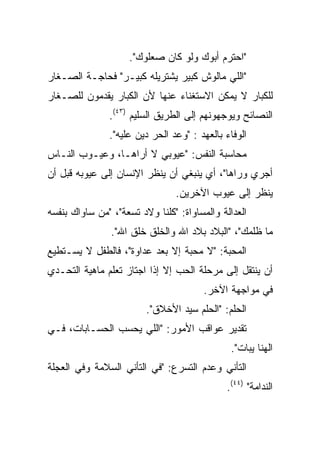 ‫"ﺍﺤﺘﺭﻡ ﺃﺒﻭﻙ ﻭﻟﻭ ﻜﺎﻥ ﺼﻌﻠﻭﻙ".‬
‫"ﺍﻟﻠﻲ ﻤﺎﻟﻭﺵ ﻜﺒﻴﺭ ﻴﺸﺘﺭﻴﻠﻪ ﻜﺒﻴـﺭ" ﻓﺤﺎﺠـﺔ ﺍﻟﺼـﻐﺎﺭ‬
‫ﻟﻠﻜﺒﺎﺭ ﻻ ﻴﻤﻜﻥ ﺍﻻﺴﺘﻐﻨﺎﺀ ﻋﻨﻬﺎ ﻷﻥ ﺍﻟﻜﺒﺎﺭ ﻴﻘﺩﻤﻭﻥ ﻟﻠﺼـﻐﺎﺭ‬
               ‫ﺍﻟﻨﺼﺎﺌﺢ ﻭﻴﻭﺠﻬﻭﻨﻬﻡ ﺇﻟﻰ ﺍﻟﻁﺭﻴﻕ ﺍﻟﺴﻠﻴﻡ )٣٤(.‬
               ‫ﺍﻟﻭﻓﺎﺀ ﺒﺎﻟﻌﻬﺩ : "ﻭﻋﺩ ﺍﻟﺤﺭ ﺩﻴﻥ ﻋﻠﻴﻪ".‬
‫ﻤﺤﺎﺴﺒﺔ ﺍﻟﻨﻔﺱ: "ﻋﻴﻭﺒﻲ ﻻ ﺃﺭﺍﻫـﺎ، ﻭﻋﻴـﻭﺏ ﺍﻟﻨـﺎﺱ‬
‫ﺃﺠﺭﻱ ﻭﺭﺍﻫﺎ"، ﺃﻱ ﻴﻨﺒﻐﻲ ﺃﻥ ﻴﻨﻅﺭ ﺍﻹﻨﺴﺎﻥ ﺇﻟﻰ ﻋﻴﻭﺒﻪ ﻗﺒل ﺃﻥ‬
                                ‫ﻴﻨﻅﺭ ﺇﻟﻰ ﻋﻴﻭﺏ ﺍﻵﺨﺭﻴﻥ.‬
‫ﺍﻟﻌﺩﺍﻟﺔ ﻭﺍﻟﻤﺴﺎﻭﺍﺓ: "ﻜﻠﻨﺎ ﻭﻻﺩ ﺘﺴﻌﺔ"، "ﻤﻥ ﺴﺎﻭﺍﻙ ﺒﻨﻔﺴﻪ‬
                ‫ﻤﺎ ﻅﻠﻤﻙ"، "ﺍﻟﺒﻼﺩ ﺒﻼﺩ ﺍﷲ ﻭﺍﻟﺨﻠﻕ ﺨﻠﻕ ﺍﷲ".‬
‫ﺍﻟﻤﺤﺒﺔ: "ﻻ ﻤﺤﺒﺔ ﺇﻻ ﺒﻌﺩ ﻋﺩﺍﻭﺓ"، ﻓﺎﻟﻁﻔل ﻻ ﻴﺴـﺘﻁﻴﻊ‬
‫ﺃﻥ ﻴﻨﺘﻘل ﺇﻟﻰ ﻤﺭﺤﻠﺔ ﺍﻟﺤﺏ ﺇﻻ ﺇﺫﺍ ﺍﺠﺘﺎﺯ ﺘﻌﻠﻡ ﻤﺎﻫﻴﺔ ﺍﻟﺘﺤـﺩﻱ‬
                                        ‫ﻓﻲ ﻤﻭﺍﺠﻬﺔ ﺍﻵﺨﺭ.‬
                         ‫ﺍﻟﺤﻠﻡ: "ﺍﻟﺤﻠﻡ ﺴﻴﺩ ﺍﻷﺨﻼﻕ".‬
‫ﺘﻘﺩﻴﺭ ﻋﻭﺍﻗﺏ ﺍﻷﻤﻭﺭ: "ﺍﻟﻠﻲ ﻴﺤﺴﺏ ﺍﻟﺤﺴـﺎﺒﺎﺕ، ﻓـﻲ‬
                                               ‫ﺍﻟﻬﻨﺎ ﻴﺒﺎﺕ".‬
‫ﺍﻟﺘﺄﻨﻲ ﻭﻋﺩﻡ ﺍﻟﺘﺴﺭﻉ: "ﻓﻲ ﺍﻟﺘﺄﻨﻲ ﺍﻟﺴﻼﻤﺔ ﻭﻓﻲ ﺍﻟﻌﺠﻠﺔ‬
                                             ‫ﺍﻟﻨﺩﺍﻤﺔ" )٤٤(.‬
 