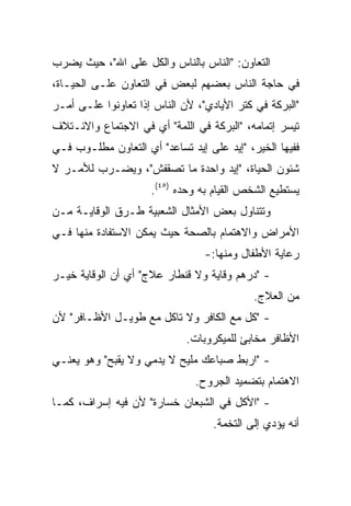 ‫ﺍﻟﺘﻌﺎﻭﻥ: "ﺍﻟﻨﺎﺱ ﺒﺎﻟﻨﺎﺱ ﻭﺍﻟﻜل ﻋﻠﻰ ﺍﷲ"، ﺤﻴﺙ ﻴﻀﺭﺏ‬
‫ﻓﻲ ﺤﺎﺠﺔ ﺍﻟﻨﺎﺱ ﺒﻌﻀﻬﻡ ﻟﺒﻌﺽ ﻓﻲ ﺍﻟﺘﻌﺎﻭﻥ ﻋﻠـﻰ ﺍﻟﺤﻴـﺎﺓ،‬
‫"ﺍﻟﺒﺭﻜﺔ ﻓﻲ ﻜﺘﺭ ﺍﻷﻴﺎﺩﻱ"، ﻷﻥ ﺍﻟﻨﺎﺱ ﺇﺫﺍ ﺘﻌﺎﻭﻨﻭﺍ ﻋﻠـﻰ ﺃﻤـﺭ‬
‫ﺘﻴﺴﺭ ﺇﺘﻤﺎﻤﻪ، "ﺍﻟﺒﺭﻜﺔ ﻓﻲ ﺍﻟﻠﻤﺔ" ﺃﻱ ﻓﻲ ﺍﻻﺠﺘﻤﺎﻉ ﻭﺍﻻﺌـﺘﻼﻑ‬
‫ﻓﻔﻴﻬﺎ ﺍﻟﺨﻴﺭ، "ﺇﻴﺩ ﻋﻠﻰ ﺇﻴﺩ ﺘﺴﺎﻋﺩ" ﺃﻱ ﺍﻟﺘﻌﺎﻭﻥ ﻤﻁﻠـﻭﺏ ﻓـﻲ‬
‫ﺸﺌﻭﻥ ﺍﻟﺤﻴﺎﺓ، "ﺇﻴﺩ ﻭﺍﺤﺩﺓ ﻤﺎ ﺘﺼﻘﻔﺵ"، ﻭﻴﻀـﺭﺏ ﻟﻸﻤـﺭ ﻻ‬
                     ‫ﻴﺴﺘﻁﻴﻊ ﺍﻟﺸﺨﺹ ﺍﻟﻘﻴﺎﻡ ﺒﻪ ﻭﺤﺩﻩ )٥٤(.‬
‫ﻭﺘﺘﻨﺎﻭل ﺒﻌﺽ ﺍﻷﻤﺜﺎل ﺍﻟﺸﻌﺒﻴﺔ ﻁـﺭﻕ ﺍﻟﻭﻗﺎﻴـﺔ ﻤـﻥ‬
‫ﺍﻷﻤﺭﺍﺽ ﻭﺍﻻﻫﺘﻤﺎﻡ ﺒﺎﻟﺼﺤﺔ ﺤﻴﺙ ﻴﻤﻜﻥ ﺍﻻﺴﺘﻔﺎﺩﺓ ﻤﻨﻬﺎ ﻓـﻲ‬
                                 ‫ﺭﻋﺎﻴﺔ ﺍﻷﻁﻔﺎل ﻭﻤﻨﻬﺎ:-‬
‫- "ﺩﺭﻫﻡ ﻭﻗﺎﻴﺔ ﻭﻻ ﻗﻨﻁﺎﺭ ﻋﻼﺝ" ﺃﻱ ﺃﻥ ﺍﻟﻭﻗﺎﻴﺔ ﺨﻴـﺭ‬
                                            ‫ﻤﻥ ﺍﻟﻌﻼﺝ.‬
‫- "ﻜل ﻤﻊ ﺍﻟﻜﺎﻓﺭ ﻭﻻ ﺘﺎﻜل ﻤﻊ ﻁﻭﻴـل ﺍﻷﻅـﺎﻓﺭ" ﻷﻥ‬
                             ‫ﺍﻷﻅﺎﻓﺭ ﻤﺨﺎﺒﺊ ﻟﻠﻤﻴﻜﺭﻭﺒﺎﺕ.‬
‫- "ﺍﺭﺒﻁ ﺼﺒﺎﻋﻙ ﻤﻠﻴﺢ ﻻ ﻴﺩﻤﻲ ﻭﻻ ﻴﻘﺒﺢ" ﻭﻫﻭ ﻴﻌﻨـﻲ‬
                               ‫ﺍﻻﻫﺘﻤﺎﻡ ﺒﺘﻀﻤﻴﺩ ﺍﻟﺠﺭﻭﺡ.‬
‫- "ﺍﻷﻜل ﻓﻲ ﺍﻟﺸﺒﻌﺎﻥ ﺨﺴﺎﺭﺓ" ﻷﻥ ﻓﻴﻪ ﺇﺴﺭﺍﻑ، ﻜﻤـﺎ‬
                                   ‫ﺃﻨﻪ ﻴﺅﺩﻱ ﺇﻟﻰ ﺍﻟﺘﺨﻤﺔ.‬
 