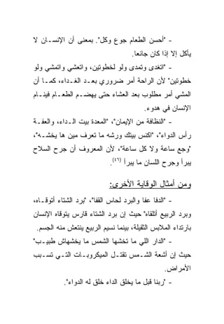 ‫- "ﺃﺤﺴﻥ ﺍﻟﻁﻌﺎﻡ ﺠﻭﻉ ﻭﻜل". ﺒﻤﻌﻨﻰ ﺃﻥ ﺍﻹﻨﺴـﺎﻥ ﻻ‬
                                     ‫ﻴﺄﻜل ﺇﻻ ﺇﺫﺍ ﻜﺎﻥ ﺠﺎﺌﻌﺎ.‬
                                       ‫‪‬‬
‫- "ﺍﺘﻐﺩﻯ ﻭﺘﻤﺩﻯ ﻭﻟﻭ ﻟﺨﻁﻭﺘﻴﻥ، ﻭﺍﺘﻌﺸﻲ ﻭﺍﺘﻤﺸﻲ ﻭﻟﻭ‬
‫ﺨﻁﻭﺘﻴﻥ" ﻷﻥ ﺍﻟﺭﺍﺤﺔ ﺃﻤﺭ ﻀﺭﻭﺭﻱ ﺒﻌـﺩ ﺍﻟﻐـﺩﺍﺀ، ﻜﻤـﺎ ﺃﻥ‬
‫ﺍﻟﻤﺸﻲ ﺃﻤﺭ ﻤﻁﻠﻭﺏ ﺒﻌﺩ ﺍﻟﻌﺸﺎﺀ ﺤﺘﻰ ﻴﻬﻀـﻡ ﺍﻟﻁﻌـﺎﻡ ﻓﻴﻨـﺎﻡ‬
                                          ‫ﺍﻹﻨﺴﺎﻥ ﻓﻲ ﻫﺩﻭﺀ.‬
‫- "ﺍﻟﻨﻅﺎﻓﺔ ﻤﻥ ﺍﻹﻴﻤﺎﻥ"، "ﺍﻟﻤﻌﺩﺓ ﺒﻴﺕ ﺍﻟـﺩﺍﺀ، ﻭﺍﻟﻌﻔـﺔ‬
‫ﺭﺃﺱ ﺍﻟﺩﻭﺍﺀ"، "ﺍﻜﻨﺱ ﺒﻴﺘﻙ ﻭﺭﺸﻪ ﻤﺎ ﺘﻌﺭﻑ ﻤﻴﻥ ﻫﺎ ﻴﺨﺸـﻪ"،‬
‫"ﻭﺠﻊ ﺴﺎﻋﺔ ﻭﻻ ﻜل ﺴﺎﻋﺔ"، ﻷﻥ ﺍﻟﻤﻌﺭﻭﻑ ﺃﻥ ﺠﺭﺡ ﺍﻟﺴﻼﺡ‬
                             ‫ﻴﺒﺭﺃ ﻭﺠﺭﺡ ﺍﻟﻠﺴﺎﻥ ﻤﺎ ﻴﺒﺭﺃ )٦٤(.‬

                             ‫ﻭﻤﻥ ﺃﻤﺜﺎل ﺍﻟﻭﻗﺎﻴﺔ ﺍﻷﺨﺭﻯ:‬
‫- "ﺍﻟﺩﻓﺎ ﻋﻔﺎ ﻭﺍﻟﺒﺭﺩ ﻟﺤﺎﺱ ﺍﻟﻘﻔﺎ"، "ﺒﺭﺩ ﺍﻟﺸﺘﺎﺀ ﺃﺘﻭﻗـﺎﻩ،‬
‫ﻭﺒﺭﺩ ﺍﻟﺭﺒﻴﻊ ﺃﺘﻠﻘﺎﻩ" ﺤﻴﺙ ﺇﻥ ﺒﺭﺩ ﺍﻟﺸﺘﺎﺀ ﻗﺎﺭﺱ ﻴﺘﻭﻗﺎﻩ ﺍﻹﻨﺴﺎﻥ‬
 ‫ﺒﺎﺭﺘﺩﺍﺀ ﺍﻟﻤﻼﺒﺱ ﺍﻟﺜﻘﻴﻠﺔ، ﺒﻴﻨﻤﺎ ﻨﺴﻴﻡ ﺍﻟﺭﺒﻴﻊ ﻴﻨﺘﻌﺵ ﻤﻨﻪ ﺍﻟﺠﺴﻡ.‬
‫- "ﺍﻟﺩﺍﺭ ﺍﻟﻠﻲ ﻤﺎ ﺘﺨﺸﻬﺎ ﺍﻟﺸﻤﺱ ﻤﺎ ﻴﺨﺸﻬﺎﺵ ﻁﺒﻴـﺏ"‬
‫ﺤﻴﺙ ﺇﻥ ﺃﺸﻌﺔ ﺍﻟﺸـﻤﺱ ﺘﻘﺘـل ﺍﻟﻤﻴﻜﺭﻭﺒـﺎﺕ ﺍﻟﺘـﻲ ﺘﺴـﺒﺏ‬
                                                 ‫ﺍﻷﻤﺭﺍﺽ.‬
           ‫- "ﺭﺒﻨﺎ ﻗﺒل ﻤﺎ ﻴﺨﻠﻕ ﺍﻟﺩﺍﺀ ﺨﻠﻕ ﻟﻪ ﺍﻟﺩﻭﺍﺀ".‬
 
