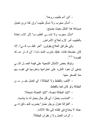‫- "ﺍﺒﻥ ﺁﺩﻡ ﻁﺒﻴﺏ ﺭﻭﺤﻪ".‬
‫- "ﺍﺴﺄل ﻤﺠﺭﺏ ﻭﻻ ﺘﺴﺄل ﻁﺒﻴﺏ" ﻭﺇﻥ ﻜﻨﺎ ﻨﺭﻯ ﺘﻌﺩﻴل‬
                           ‫ﺼﻴﺎﻏﺔ ﻫﺫﺍ ﺍﻟﻤﺜل ﺒﺤﻴﺙ ﻴﺼﺒﺢ:‬
‫"ﺍﺴﺄل ﻤﺠﺭﺏ ﻭﻻ ﺘﻨﺴـﻰ ﺍﻟﻁﺒﻴـﺏ" ﻷﻥ ﺍﻻﺴـﺘﻌﺎﻨﺔ‬
                       ‫ﺒﺎﻟﻁﺒﻴﺏ ﺃﻤﺭ ﻻﺯﻡ ﻟﻌﻼﺝ ﺍﻷﻤﺭﺍﺽ.‬
‫ﻭﻓﻲ ﻁﺭﺍﺌﻕ ﺍﻟﻌﻼﺝ ﻴﻘﻭﻟﻭﻥ: "ﺁﺨﺭ ﺍﻟﻁـﺏ ﻜـﻲ"، "ﺇﺫﺍ‬
‫ﻜﺎﻥ ﻋﻀﻤﻙ ﻓﺘﺎﺕ ﻋﻠﻴﻙ ﺒﺸﺭﺏ ﺍﻟﻤﻐـﺎﺕ"، "ﺇﻥ ﻓـﺎﺭ ﺩﻤـﻙ‬
                                              ‫ﺇﻓﺼﺩﻩ" )٧٤(.‬
‫ﻭﺘﺅﻜﺩ ﺒﻌﺽ ﺍﻷﻤﺜﺎل ﺍﻟﺸﻌﺒﻴﺔ ﻋﻠﻰ ﻗﻴﻤﺔ ﺍﻟﻌﻤـل ﺍﻟﺘـﻲ‬
‫ﻴﻨﺒﻐﻲ ﺃﻥ ﻨﻌﻭﺩ ﺍﻟﻨﺵﺀ ﻋﻠﻰ ﺍﺤﺘﺭﺍﻤﻬﺎ ﻭﻨﻐﺭﺴﻬﺎ ﻓﻲ ﻨﻔﻭﺴـﻬﻡ‬
                                          ‫ﻤﻨﺫ ﺍﻟﺼﻐﺭ ﻤﻨﻬﺎ:‬
‫- "ﺍﻟﻠﻌﺏ ﺒﺎﻟﻘﻁﻁ ﻭﻻ ﺍﻟﺒﻁﺎﻟﺔ"، ﺃﻱ ﺍﻟﻌﻤل ﺨﻴـﺭ ﻤـﻥ‬
                              ‫ﺍﻟﺒﻁﺎﻟﺔ ﻭﻟﻭ ﻜﺎﻥ ﻟﻌﺒﺎ ﺒﺎﻟﻘﻁﻁ.‬
                                       ‫‪‬‬
       ‫- "ﺍﻹﻴﺩ ﺍﻟﺒﻁﺎﻟﺔ ﻨﺠﺴﺔ، "ﺍﻹﻴﺩ ﺍﻟﺘﻌﺒﺎﻨﺔ ﺸﺒﻌﺎﻨﺔ".‬
  ‫- "ﺍﻟﻤﻨﺎﺴﺏ ﻴﻌﻤل"، ﺃﻱ ﻜل ﺤﺎل ﻴﻌﻤل ﻟﻪ ﻤﺎ ﻴﻨﺎﺴﺒﻪ.‬
‫- "ﺍﻟﻐﺯﺍﻟﺔ ﺘﻐﺯل ﺒﺭﺠل ﺤﻤﺎﺭ" ﻴﻀﺭﺏ ﻟﻠﺤـﺎﺫﻕ ﻓـﻲ‬
                  ‫ﻋﻤﻠﻪ ﻻ ﻴﺤﺘﺎﺝ ﻓﻲ ﺇﺘﻘﺎﻨﻪ ﺇﻟﻰ ﺩﻗﺔ ﺍﻵﻻﺕ.‬
              ‫- "ﺘﺭﺍﺏ ﺍﻟﻌﻤل ﻭﻻ ﺯﻋﻔﺭﺍﻥ ﺍﻟﺒﻁﺎﻟﺔ".‬
 