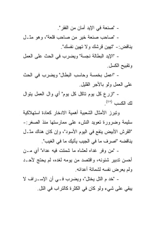 ‫- "ﺼﻨﻌﺔ ﻓﻲ ﺍﻹﻴﺩ ﺃﻤﺎﻥ ﻤﻥ ﺍﻟﻔﻘﺭ".‬
‫- "ﺼﺎﺤﺏ ﺼﻨﻌﺔ ﺨﻴﺭ ﻤﻥ ﺼﺎﺤﺏ ﻗﻠﻌﺔ"، ﻭﻫﻭ ﻤﺜـل‬
                  ‫ﻴﻨﺎﻗﺽ:- "ﺘﻬﻴﻥ ﻗﺭﺸﻙ ﻭﻻ ﺘﻬﻴﻥ ﻨﻔﺴﻙ".‬
‫- "ﺍﻹﻴﺩ ﺍﻟﺒﻁﺎﻟﺔ ﻨﺠﺴﺔ" ﻭﻴﻀﺭﺏ ﻓﻲ ﺍﻟﺤﺙ ﻋﻠﻰ ﺍﻟﻌﻤل‬
                                         ‫ﻭﺘﻘﺒﻴﺢ ﺍﻟﻜﺴل.‬
‫- "ﺍﻋﻤل ﺒﺨﻤﺴﺔ ﻭﺤﺎﺴﺏ ﺍﻟﺒﻁﺎل" ﻭﻴﻀﺭﺏ ﻓﻲ ﺍﻟﺤﺙ‬
                           ‫ﻋﻠﻰ ﺍﻟﻌﻤل ﻭﻟﻭ ﺒﺎﻷﺠﺭ ﺍﻟﻘﻠﻴل.‬
‫- "ﺍﺯﺭﻉ ﻜل ﻴﻭﻡ ﺘﺎﻜل ﻜل ﻴﻭﻡ" ﺃﻱ ﻭﺍل ﺍﻟﻌﻤل ﻴﺘﻭﺍل‬
                                        ‫ﻟﻙ ﺍﻟﻜﺴﺏ )٨٤(.‬
‫ﻭﺘﺒﺭﺯ ﺍﻷﻤﺜﺎل ﺍﻟﺸﻌﺒﻴﺔ ﺃﻫﻤﻴﺔ ﺍﻻﺩﺨﺎﺭ ﻜﻌﺎﺩﺓ ﺍﺴﺘﻬﻼﻜﻴﺔ‬
‫ﺴﻠﻴﻤﺔ ﻭﻀﺭﻭﺭﺓ ﺘﻌﻭﻴﺩ ﺍﻟﻨﺵﺀ ﻋﻠﻰ ﻤﻤﺎﺭﺴﺘﻬﺎ ﻤﻨﺫ ﺍﻟﺼﻐﺭ:-‬
‫"ﺍﻟﻘﺭﺵ ﺍﻷﺒﻴﺽ ﻴﻨﻔﻊ ﻓﻲ ﺍﻟﻴﻭﻡ ﺍﻷﺴﻭﺩ"، ﻭﺇﻥ ﻜﺎﻥ ﻫﻨﺎﻙ ﻤﺜـل‬
         ‫ﻴﻨﺎﻗﻀﻪ "ﺍﺼﺭﻑ ﻤﺎ ﻓﻲ ﺍﻟﺠﻴﺏ ﻴﺄﺘﻴﻙ ﻤﺎ ﻓﻲ ﺍﻟﻐﻴﺏ".‬
‫- "ﻤﻥ ﻭﻓﺭ ﻏﺩﺍﻩ ﻟﻌﺸﺎﻩ ﻤﺎ ﺸﻤﺘﺕ ﻓﻴﻪ ﻋﺩﺍﻩ" ﺃﻱ ﻤـﻥ‬
‫ﺃﺤﺴﻥ ﺘﺩﺒﻴﺭ ﺸﺌﻭﻨﻪ، ﻭﺍﻗﺘﺼﺩ ﻤﻥ ﻴﻭﻤﻪ ﻟﻐﺩﻩ، ﻟﻡ ﻴﺤﺘﺞ ﻷﺤـﺩ‬
                         ‫ﻭﻟﻡ ﻴﻌﺭﺽ ﻨﻔﺴﻪ ﻟﺸﻤﺎﺘﺔ ﺃﻋﺩﺍﺌﻪ.‬
‫- "ﺨﺩ ﻡ ﺍﻟﺘل ﻴﺨﺘل"، ﻭﻴﻀﺭﺏ ﻓـﻲ ﺃﻥ ﺍﻹﺴـﺭﺍﻑ ﻻ‬
       ‫ﻴﺒﻘﻲ ﻋﻠﻰ ﺸﻲﺀ ﻭﻟﻭ ﻜﺎﻥ ﻓﻲ ﺍﻟﻜﺜﺭﺓ ﻜﺎﻟﺘﺭﺍﺏ ﻓﻲ ﺍﻟﺘل.‬
 