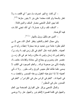 ‫- "ﺇﻥ ﻜﻨﺕ ﻉ ﺍﻟﺒﻴﺭ ﺍﺼﺭﻑ ﺒﺘـﺩﺒﻴﺭ" ﺃﻱ ﺍﻗﺘﺼـﺩ ﻭﻻ‬
  ‫ﺘﻐﺘﺭ ﺒﺎﻟﺴﻌﺔ ﻭﻟﻭ ﻜﻨﺕ ﻤﻌﺘﻤﺩﺍ ﻋﻠﻰ ﺒﺌﺭ ﻻ ﻴﻐﻭﺭ ﻤﺎﺅﻫﺎ )٩٤(.‬
                              ‫‪‬‬
   ‫ﻜﻤﺎ ﻴﺒﻴﻥ ﺍﻟﻤﺜل ﺍﻟﺸﻌﺒﻲ ﻤﻀﺎﺭ ﺍﻟﺴﻠﻑ ﻭﺍﻟﺩﻴﻥ ﻗﺎﺌﻼ:‬
    ‫ﹰ‬
‫- "ﺍﻟﺴﻠﻑ ﺘﻠﻑ ﻭﺍﻟﺭﺩ ﺨﺴﺎﺭﺓ"، ﺃﻱ ﺃﻨﻙ ﺘﺠﻨﻲ ﺍﻟﺘﻠـﻑ‬
                                             ‫ﻓﻴﻤﺎ ﺃﻗﺭﻀﺘﻪ.‬
             ‫- "ﺍﻟﺩﻴﻥ ﻫﻡ ﺒﺎﻟﻠﻴل ﻭﻭﻴل ﺒﺎﻟﻨﻬﺎﺭ " )٠٥(.‬
‫ﻭﻓﻲ ﻤﺠﺎل ﺍﻟﻌﻠﻡ ﻭﺍﻟﺘﻌﻠﻴﻡ: ﻴﻨﻅﺭ ﺍﻟﻤﺜل ﺍﻟﺸـﻌﺒﻲ ﺇﻟـﻰ‬
‫ﺍﻟﻌﻠﻡ ﻨﻅﺭﺓ ﻋﺎﻤﺔ ﺩﻭﻥ ﺘﺤﺩﻴﺩ ﻨﻭﻋﻪ ﻤﺤﺎﻭﻻ ﺇﻋﻁﺎﺀ ﺭﺃﻴﻪ ﻓـﻲ‬
               ‫ﹰ‬
‫ﺃﻫﻤﻴﺘﻪ.. ﻓﺎﻟﻌﻠﻡ ﺜﻤﻨﻪ ﻏﺎل "ﺍﻟﻌﻠﻡ ﻓﻲ ﻜل ﺯﻤﻥ ﻗﻴﻤـﺔ ﻭﺘﻤـﻥ"،‬
‫ﻭﺍﻟﻌﻠﻡ ﻟﻴﺱ ﻟﻪ ﺯﻤﺎﻥ ﻭﻟﻴﺱ ﻟﻪ ﻤﻜﺎﻥ، ﻭﺇﻨﻤﺎ ﻫﻭ ﻓﻲ ﻜل ﺯﻤـﻥ‬
‫ﻋﻨﺼﺭ ﻫﺎﻡ ﻭﻀﺭﻭﺭﻱ ﻴﺤﺘﺎﺝ ﺇﻟﻰ ﻤﻌﺎﻨﺎﺓ ﻭﻜﻔﺎﺀﺍﺕ ﺨﺎﺼـﺔ،‬
‫ﻭﻗﻴﻤﺘﻪ ﺘﺄﺘﻲ ﻤﻥ ﺼﻌﻭﺒﺔ ﻨﻭﺍﻟﻪ.. ﻭﺍﻟﻌﻠﻡ ﺍﻟﻤﻭﺠﻭﺩ ﻓﻲ ﺍﻟﻜﺘﺏ ﻻ‬
‫ﻴﺴﻤﻰ ﻋﻠﻤﺎ ﻁﺎﻟﻤﺎ ﻅل ﺤﺒﻴﺱ ﺍﻟﻭﺭﻕ ﻭﺍﻟﺴـﻁﻭﺭ.. ﻭﻻ ﺘـﺄﺘﻲ‬
                                         ‫‪‬‬
‫ﺃﻫﻤﻴﺘﻪ ﺇﻻ ﺇﺫﺍ ﺍﺴﺘﻭﻋﺒﺘﻪ ﺍﻟﻌﻘﻭل ﻭﻭﻋﺘﻪ ﺍﻟﺼﺩﻭﺭ ﻭﺍﻨﺘﻔﻌﺕ ﺒـﻪ‬
‫ﻓﻲ ﺍﻟﺤﻴﺎﺓ ﻓـ "ﺍﻟﻌﻠﻡ ﻓﻲ ﺍﻟﺭﺍﺱ ﻤﺵ ﻓﻲ ﺍﻟﻜﺭﺍﺱ" ﻭ "ﺍﻟﻌﻠﻡ ﻓﻲ‬
                               ‫ﺍﻟﺼﺩﻭﺭ ﻤﺵ ﻓﻲ ﺍﻟﺴﻁﻭﺭ".‬
‫ﻭﺍﻟﻤﺜل ﺍﻟﺸﻌﺒﻲ ﻴﺭﻜﺯ ﻋﻠﻰ ﺍﻟﻔﻭﺍﺭﻕ ﺍﻟﻀﺨﻤﺔ ﺒﻴﻥ ﺍﻟﻌﻠﻡ‬
‫ﻭﺍﻟﺠﻬل ﻓﻲ ﻜﻠﻤﺔ ﻗﺼﻴﺭﺓ )ﺍﻟﻌﻠﻡ ﻨﻭﺭ ﻭﺍﻟﺠﻬل ﻋﺎﺭ ﻭﻻ ﻴﺭﻀﻰ‬
 
