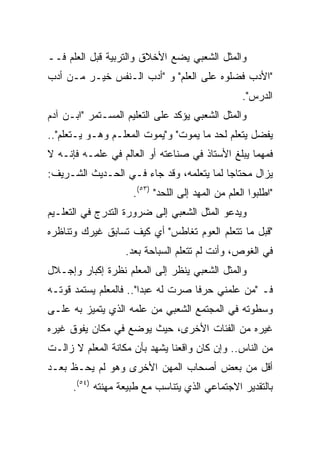 ‫ﻭﺍﻟﻤﺜل ﺍﻟﺸﻌﺒﻲ ﻴﻀﻊ ﺍﻷﺨﻼﻕ ﻭﺍﻟﺘﺭﺒﻴﺔ ﻗﺒل ﺍﻟﻌﻠﻡ ﻓــ‬
‫"ﺍﻷﺩﺏ ﻓﻀﻠﻭﻩ ﻋﻠﻰ ﺍﻟﻌﻠﻡ" ﻭ "ﺃﺩﺏ ﺍﻟـﻨﻔﺱ ﺨﻴـﺭ ﻤـﻥ ﺃﺩﺏ‬
                                                   ‫ﺍﻟﺩﺭﺱ".‬
‫ﻭﺍﻟﻤﺜل ﺍﻟﺸﻌﺒﻲ ﻴﺅﻜﺩ ﻋﻠﻰ ﺍﻟﺘﻌﻠﻴﻡ ﺍﻟﻤﺴـﺘﻤﺭ "ﺍﺒـﻥ ﺁﺩﻡ‬
‫ﻴﻔﻀل ﻴﺘﻌﻠﻡ ﻟﺤﺩ ﻤﺎ ﻴﻤﻭﺕ" ﻭ"ﻴﻤﻭﺕ ﺍﻟﻤﻌﻠـﻡ ﻭﻫـﻭ ﻴـﺘﻌﻠﻡ"..‬
‫ﻓﻤﻬﻤﺎ ﻴﺒﻠﻎ ﺍﻷﺴﺘﺎﺫ ﻓﻲ ﺼﻨﺎﻋﺘﻪ ﺃﻭ ﺍﻟﻌﺎﻟﻡ ﻓﻲ ﻋﻠﻤـﻪ ﻓﺈﻨـﻪ ﻻ‬
‫ﻴﺯﺍل ﻤﺤﺘﺎﺠﺎ ﻟﻤﺎ ﻴﺘﻌﻠﻤﻪ، ﻭﻗﺩ ﺠﺎﺀ ﻓـﻲ ﺍﻟﺤـﺩﻴﺙ ﺍﻟﺸـﺭﻴﻑ:‬
                                          ‫‪‬‬
                     ‫"ﺍﻁﻠﺒﻭﺍ ﺍﻟﻌﻠﻡ ﻤﻥ ﺍﻟﻤﻬﺩ ﺇﻟﻰ ﺍﻟﻠﺤﺩ" )٣٥(.‬
‫ﻭﻴﺩﻋﻭ ﺍﻟﻤﺜل ﺍﻟﺸﻌﺒﻲ ﺇﻟﻰ ﻀﺭﻭﺭﺓ ﺍﻟﺘﺩﺭﺝ ﻓﻲ ﺍﻟﺘﻌﻠـﻴﻡ‬
‫"ﻗﺒل ﻤﺎ ﺘﺘﻌﻠﻡ ﺍﻟﻌﻭﻡ ﺘﻐﺎﻁﺱ" ﺃﻱ ﻜﻴﻑ ﺘﺴﺎﺒﻕ ﻏﻴﺭﻙ ﻭﺘﻨﺎﻅﺭﻩ‬
                   ‫ﻓﻲ ﺍﻟﻐﻭﺹ، ﻭﺃﻨﺕ ﻟﻡ ﺘﺘﻌﻠﻡ ﺍﻟﺴﺒﺎﺤﺔ ﺒﻌﺩ.‬
‫ﻭﺍﻟﻤﺜل ﺍﻟﺸﻌﺒﻲ ﻴﻨﻅﺭ ﺇﻟﻰ ﺍﻟﻤﻌﻠﻡ ﻨﻅﺭﺓ ﺇﻜﺒﺎﺭ ﻭﺇﺠـﻼل‬
‫ﻓـ "ﻤﻥ ﻋﻠﻤﻨﻲ ﺤﺭﻓﺎ ﺼﺭﺕ ﻟﻪ ﻋﺒﺩﺍ".. ﻓﺎﻟﻤﻌﻠﻡ ﻴﺴﺘﻤﺩ ﻗﻭﺘـﻪ‬
                        ‫‪‬‬           ‫ﹰ‬
‫ﻭﺴﻁﻭﺘﻪ ﻓﻲ ﺍﻟﻤﺠﺘﻤﻊ ﺍﻟﺸﻌﺒﻲ ﻤﻥ ﻋﻠﻤﻪ ﺍﻟﺫﻱ ﻴﺘﻤﻴﺯ ﺒﻪ ﻋﻠـﻰ‬
‫ﻏﻴﺭﻩ ﻤﻥ ﺍﻟﻔﺌﺎﺕ ﺍﻷﺨﺭﻯ، ﺤﻴﺙ ﻴﻭﻀﻊ ﻓﻲ ﻤﻜﺎﻥ ﻴﻔﻭﻕ ﻏﻴﺭﻩ‬
‫ﻤﻥ ﺍﻟﻨﺎﺱ.. ﻭﺇﻥ ﻜﺎﻥ ﻭﺍﻗﻌﻨﺎ ﻴﺸﻬﺩ ﺒﺄﻥ ﻤﻜﺎﻨﺔ ﺍﻟﻤﻌﻠﻡ ﻻ ﺯﺍﻟـﺕ‬
‫ﺃﻗل ﻤﻥ ﺒﻌﺽ ﺃﺼﺤﺎﺏ ﺍﻟﻤﻬﻥ ﺍﻷﺨﺭﻯ ﻭﻫﻭ ﻟﻡ ﻴﺤـﻅ ﺒﻌـﺩ‬
      ‫ﺒﺎﻟﺘﻘﺩﻴﺭ ﺍﻻﺠﺘﻤﺎﻋﻲ ﺍﻟﺫﻱ ﻴﺘﻨﺎﺴﺏ ﻤﻊ ﻁﺒﻴﻌﺔ ﻤﻬﻨﺘﻪ )٤٥(.‬
 