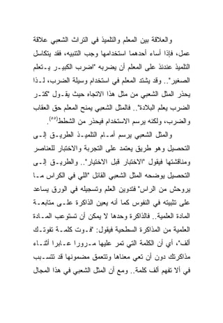 ‫ﻭﺍﻟﻌﻼﻗﺔ ﺒﻴﻥ ﺍﻟﻤﻌﻠﻡ ﻭﺍﻟﺘﻠﻤﻴﺫ ﻓﻲ ﺍﻟﺘﺭﺍﺙ ﺍﻟﺸﻌﺒﻲ ﻋﻼﻗﺔ‬
‫ﻋﻤل، ﻓﺈﺫﺍ ﺃﺴﺎﺀ ﺃﺤﺩﻫﻤﺎ ﺍﺴﺘﺨﺩﺍﻤﻬﺎ ﻭﺠﺏ ﺍﻟﺘﻨﺒﻴﻪ، ﻓﻘﺩ ﻴﺘﻜﺎﺴل‬
‫ﺍﻟﺘﻠﻤﻴﺫ ﻋﻨﺩﺌﺫ ﻋﻠﻰ ﺍﻟﻤﻌﻠﻡ ﺃﻥ ﻴﻀﺭﺒﻪ "ﺍﻀﺭﺏ ﺍﻟﻜﺒﻴـﺭ ﻴـﺘﻌﻠﻡ‬
‫ﺍﻟﺼﻐﻴﺭ".. ﻭﻗﺩ ﻴﺸﺘﺩ ﺍﻟﻤﻌﻠﻡ ﻓﻲ ﺍﺴﺘﺨﺩﺍﻡ ﻭﺴﻴﻠﺔ ﺍﻟﻀﺭﺏ، ﻟـﺫﺍ‬
‫ﻴﺤﺫﺭ ﺍﻟﻤﺜل ﺍﻟﺸﻌﺒﻲ ﻤﻥ ﻤﺜل ﻫﺫﺍ ﺍﻻﺘﺠﺎﻩ ﺤﻴﺙ ﻴﻘـﻭل "ﻜﺘـﺭ‬
‫ﺍﻟﻀﺭﺏ ﻴﻌﻠﻡ ﺍﻟﺒﻼﺩﺓ".. ﻓﺎﻟﻤﺜل ﺍﻟﺸﻌﺒﻲ ﻴﻤﻨﺢ ﺍﻟﻤﻌﻠﻡ ﺤﻕ ﺍﻟﻌﻘﺎﺏ‬
    ‫ﻭﺍﻟﻀﺭﺏ، ﻭﻟﻜﻨﻪ ﻴﺭﺴﻡ ﺍﻻﺴﺘﺨﺩﺍﻡ ﻓﻴﺤﺫﺭ ﻤﻥ ﺍﻟﺸﻁﻁ)٥٥(.‬
‫ﻭﺍﻟﻤﺜل ﺍﻟﺸﻌﺒﻲ ﻴﺭﺴﻡ ﺃﻤـﺎﻡ ﺍﻟﺘﻠﻤﻴـﺫ ﺍﻟﻁﺭﻴـﻕ ﺇﻟـﻰ‬
‫ﺍﻟﺘﺤﺼﻴل ﻭﻫﻭ ﻁﺭﻴﻕ ﻴﻌﺘﻤﺩ ﻋﻠﻰ ﺍﻟﺘﺠﺭﺒﺔ ﻭﺍﻻﺨﺘﺒﺎﺭ ﻟﻠﻌﻨﺎﺼﺭ‬
‫ﻭﻤﻨﺎﻗﺸﺘﻬﺎ ﻓﻴﻘﻭل "ﺍﻻﺨﺘﺒﺎﺭ ﻗﺒل ﺍﻻﺨﺘﻴﺎﺭ".. ﻭﺍﻟﻁﺭﻴـﻕ ﺇﻟـﻰ‬
‫ﺍﻟﺘﺤﺼﻴل ﻴﻭﻀﺤﻪ ﺍﻟﻤﺜل ﺍﻟﺸﻌﺒﻲ ﺍﻟﻘﺎﺌل "ﺍﻟﻠﻲ ﻓﻲ ﺍﻟﻜﺭﺍﺱ ﻤـﺎ‬
‫ﻴﺭﻭﺤﺵ ﻤﻥ ﺍﻟﺭﺍﺱ" ﻓﺘﺩﻭﻴﻥ ﺍﻟﻌﻠﻡ ﻭﺘﺴﺠﻴﻠﻪ ﻓﻲ ﺍﻟﻭﺭﻕ ﻴﺴﺎﻋﺩ‬
‫ﻋﻠﻰ ﺘﺜﺒﻴﺘﻪ ﻓﻲ ﺍﻟﻨﻔﻭﺱ ﻜﻤﺎ ﺃﻨﻪ ﻴﻌﻴﻥ ﺍﻟﺫﺍﻜﺭﺓ ﻋﻠـﻰ ﻤﺘﺎﺒﻌـﺔ‬
‫ﺍﻟﻤﺎﺩﺓ ﺍﻟﻌﻠﻤﻴﺔ.. ﻓﺎﻟﺫﺍﻜﺭﺓ ﻭﺤﺩﻫﺎ ﻻ ﻴﻤﻜﻥ ﺃﻥ ﺘﺴﺘﻭﻋﺏ ﺍﻟﻤـﺎﺩﺓ‬
‫ﺍﻟﻌﻠﻤﻴﺔ ﻤﻥ ﺍﻟﻤﺫﺍﻜﺭﺓ ﺍﻟﺴﻁﺤﻴﺔ ﻓﻴﻘﻭل: "ﻓـﻭﺕ ﻜﻠﻤـﺔ ﺘﻔﻭﺘـﻙ‬
‫ﺃﻟﻑ"، ﺃﻱ ﺃﻥ ﺍﻟﻜﻠﻤﺔ ﺍﻟﺘﻲ ﺘﻤﺭ ﻋﻠﻴﻬﺎ ﻤـﺭﻭﺭﺍ ﻋـﺎﺒﺭﺍ ﺃﺜﻨـﺎﺀ‬
        ‫‪‬‬      ‫‪‬‬
‫ﻤﺫﺍﻜﺭﺘﻙ ﺩﻭﻥ ﺃﻥ ﺘﻌﻲ ﻤﻌﻨﺎﻫﺎ ﻭﺘﺘﻌﻤﻕ ﻤﻀﻤﻭﻨﻬﺎ ﻗﺩ ﺘﺘﺴـﺒﺏ‬
‫ﻓﻲ ﺃﻻ ﺘﻔﻬﻡ ﺃﻟﻑ ﻜﻠﻤﺔ.. ﻭﻤﻊ ﺃﻥ ﺍﻟﻤﺜل ﺍﻟﺸﻌﺒﻲ ﻓﻲ ﻫﺫﺍ ﺍﻟﻤﺠﺎل‬
 