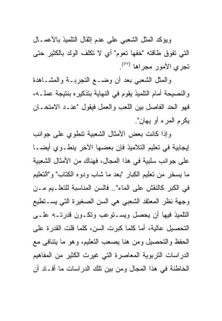 ‫ﻭﻴﺅﻜﺩ ﺍﻟﻤﺜل ﺍﻟﺸﻌﺒﻲ ﻋﻠﻰ ﻋﺩﻡ ﺇﺜﻘﺎل ﺍﻟﺘﻠﻤﻴﺫ ﺒﺎﻷﻋﻤـﺎل‬
‫ﺍﻟﺘﻲ ﺘﻔﻭﻕ ﻁﺎﻗﺘﻪ "ﺨﻔﻬﺎ ﺘﻌﻭﻡ" ﺃﻱ ﻻ ﺘﻜﻠﻑ ﺍﻟﻭﻟﺩ ﺒﺎﻟﻜﺜﻴﺭ ﺤﺘﻰ‬
                                ‫ﺘﺠﺭﻱ ﺍﻷﻤﻭﺭ ﻤﺠﺭﺍﻫﺎ )٧٥(.‬
‫ﻭﺍﻟﻤﺜل ﺍﻟﺸﻌﺒﻲ ﺒﻌﺩ ﺃﻥ ﻭﻀـﻊ ﺍﻟﺘﺠﺭﺒـﺔ ﻭﺍﻟﻤﺸـﺎﻫﺩﺓ‬
‫ﻭﺍﻟﻨﺼﻴﺤﺔ ﺃﻤﺎﻡ ﺍﻟﺘﻠﻤﻴﺫ ﻴﻘﻭﻡ ﻓﻲ ﺍﻟﻨﻬﺎﻴﺔ ﺒﺘﺫﻜﻴﺭﻩ ﺒﻨﺘﻴﺠﺔ ﻋﻤﻠـﻪ،‬
‫ﻓﻬﻭ ﺍﻟﺤﺩ ﺍﻟﻔﺎﺼل ﺒﻴﻥ ﺍﻟﻠﻌﺏ ﻭﺍﻟﻌﻤل ﻓﻴﻘﻭل "ﻋﻨـﺩ ﺍﻻﻤﺘﺤـﺎﻥ‬
                                      ‫ﻴﻜﺭﻡ ﺍﻟﻤﺭﺀ ﺃﻭ ﻴﻬﺎﻥ".‬
‫ﻭﺇﺫﺍ ﻜﺎﻨﺕ ﺒﻌﺽ ﺍﻷﻤﺜﺎل ﺍﻟﺸﻌﺒﻴﺔ ﺘﻨﻁﻭﻱ ﻋﻠﻰ ﺠﻭﺍﻨﺏ‬
‫ﺇﻴﺠﺎﺒﻴﺔ ﻓﻲ ﺘﻌﻠﻴﻡ ﺍﻟﺘﻼﻤﻴﺫ ﻓﺈﻥ ﺒﻌﻀﻬﺎ ﺍﻵﺨﺭ ﻴﻨﻁـﻭﻱ ﺃﻴ ‪‬ـﺎ‬
  ‫ﻀ‬
‫ﻋﻠﻰ ﺠﻭﺍﻨﺏ ﺴﻠﺒﻴﺔ ﻓﻲ ﻫﺫﺍ ﺍﻟﻤﺠﺎل، ﻓﻬﻨﺎﻙ ﻤﻥ ﺍﻷﻤﺜﺎل ﺍﻟﺸﻌﺒﻴﺔ‬
‫ﻤﺎ ﻴﺴﺨﺭ ﻤﻥ ﺘﻌﻠﻴﻡ ﺍﻟﻜﺒﺎﺭ "ﺒﻌﺩ ﻤﺎ ﺸﺎﺏ ﻭﺩﻭﻩ ﺍﻟﻜﺘﺎﺏ" ﻭ"ﺍﻟﺘﻌﻠﻴﻡ‬
‫ﻓﻲ ﺍﻟﻜﺒﺭ ﻜﺎﻟﻨﻘﺵ ﻋﻠﻰ ﺍﻟﻤﺎﺀ".. ﻓﺎﻟﺴﻥ ﺍﻟﻤﻨﺎﺴﺒﺔ ﻟﻠﺘﻌﻠـﻴﻡ ﻤـﻥ‬
‫ﻭﺠﻬﺔ ﻨﻅﺭ ﺍﻟﻤﻌﺘﻘﺩ ﺍﻟﺸﻌﺒﻲ ﻫﻲ ﺍﻟﺴﻥ ﺍﻟﺼﻐﻴﺭﺓ ﺍﻟﺘﻲ ﻴﺴـﺘﻁﻴﻊ‬
‫ﺍﻟﺘﻠﻤﻴﺫ ﻓﻴﻬﺎ ﺃﻥ ﻴﺤﺼل ﻭﻴﺴـﺘﻭﻋﺏ ﻭﺘﻜـﻭﻥ ﻗﺩﺭﺘـﻪ ﻋﻠـﻰ‬
‫ﺍﻟﺘﺤﺼﻴل ﻋﺎﻟﻴﺔ، ﺃﻤﺎ ﻜﻠﻤﺎ ﻜﺒﺭﺕ ﺍﻟﺴﻥ، ﻜﻠﻤﺎ ﻗﻠﺕ ﺍﻟﻘﺩﺭﺓ ﻋﻠﻰ‬
‫ﺍﻟﺤﻔﻅ ﻭﺍﻟﺘﺤﺼﻴل ﻭﻤﻥ ﻫﻨﺎ ﻴﺼﻌﺏ ﺍﻟﺘﻌﻠﻴﻡ، ﻭﻫﻭ ﻤﺎ ﻴﺘﻨﺎﻓﻰ ﻤﻊ‬
‫ﺍﻟﺩﺭﺍﺴﺎﺕ ﺍﻟﺘﺭﺒﻭﻴﺔ ﺍﻟﻤﻌﺎﺼﺭﺓ ﺍﻟﺘﻲ ﻏﻴﺭﺕ ﺍﻟﻜﺜﻴﺭ ﻤﻥ ﺍﻟﻤﻔﺎﻫﻴﻡ‬
‫ﺍﻟﺨﺎﻁﺌﺔ ﻓﻲ ﻫﺫﺍ ﺍﻟﻤﺠﺎل ﻭﻤﻥ ﺒﻴﻥ ﺘﻠﻙ ﺍﻟﺩﺭﺍﺴﺎﺕ ﻤﺎ ﺃﻓـﺎﺩ ﺃﻥ‬
 