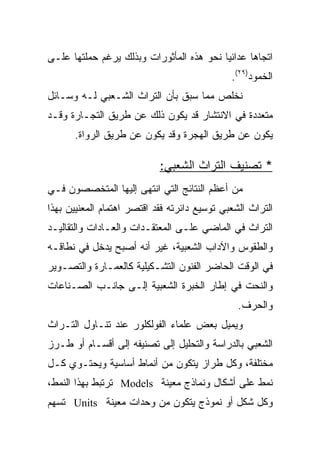 ‫ﺍﺘﺠﺎﻫﺎ ﻋﺩﺍﺌﻴﺎ ﻨﺤﻭ ﻫﺫﻩ ﺍﻟﻤﺄﺜﻭﺭﺍﺕ ﻭﺒﺫﻟﻙ ﻴﺭﻏﻡ ﺤﻤﻠﺘﻬﺎ ﻋﻠـﻰ‬
                                              ‫ﺍﻟﺨﻤﻭﺩ)٩٢(.‬
‫ﻨﺨﻠﺹ ﻤﻤﺎ ﺴﺒﻕ ﺒﺄﻥ ﺍﻟﺘﺭﺍﺙ ﺍﻟﺸـﻌﺒﻲ ﻟـﻪ ﻭﺴـﺎﺌل‬
‫ﻤﺘﻌﺩﺩﺓ ﻓﻲ ﺍﻻﻨﺘﺸﺎﺭ ﻗﺩ ﻴﻜﻭﻥ ﺫﻟﻙ ﻋﻥ ﻁﺭﻴﻕ ﺍﻟﺘﺠـﺎﺭﺓ ﻭﻗـﺩ‬
      ‫ﻴﻜﻭﻥ ﻋﻥ ﻁﺭﻴﻕ ﺍﻟﻬﺠﺭﺓ ﻭﻗﺩ ﻴﻜﻭﻥ ﻋﻥ ﻁﺭﻴﻕ ﺍﻟﺭﻭﺍﺓ.‬

                            ‫* ﺘﺼﻨﻴﻑ ﺍﻟﺘﺭﺍﺙ ﺍﻟﺸﻌﺒﻲ:‬
‫ﻤﻥ ﺃﻋﻅﻡ ﺍﻟﻨﺘﺎﺌﺞ ﺍﻟﺘﻲ ﺍﻨﺘﻬﻰ ﺇﻟﻴﻬﺎ ﺍﻟﻤﺘﺨﺼﺼﻭﻥ ﻓـﻲ‬
‫ﺍﻟﺘﺭﺍﺙ ﺍﻟﺸﻌﺒﻲ ﺘﻭﺴﻴﻊ ﺩﺍﺌﺭﺘﻪ ﻓﻘﺩ ﺍﻗﺘﺼﺭ ﺍﻫﺘﻤﺎﻡ ﺍﻟﻤﻌﻨﻴﻴﻥ ﺒﻬﺫﺍ‬
‫ﺍﻟﺘﺭﺍﺙ ﻓﻲ ﺍﻟﻤﺎﻀﻲ ﻋﻠـﻰ ﺍﻟﻤﻌﺘﻘـﺩﺍﺕ ﻭﺍﻟﻌـﺎﺩﺍﺕ ﻭﺍﻟﺘﻘﺎﻟﻴـﺩ‬
‫ﻭﺍﻟﻁﻘﻭﺱ ﻭﺍﻵﺩﺍﺏ ﺍﻟﺸﻌﺒﻴﺔ، ﻏﻴﺭ ﺃﻨﻪ ﺃﺼﺒﺢ ﻴﺩﺨل ﻓﻲ ﻨﻁﺎﻗـﻪ‬
‫ﻓﻲ ﺍﻟﻭﻗﺕ ﺍﻟﺤﺎﻀﺭ ﺍﻟﻔﻨﻭﻥ ﺍﻟﺘﺸـﻜﻴﻠﻴﺔ ﻜﺎﻟﻌﻤـﺎﺭﺓ ﻭﺍﻟﺘﺼـﻭﻴﺭ‬
‫ﻭﺍﻟﻨﺤﺕ ﻓﻲ ﺇﻁﺎﺭ ﺍﻟﺨﺒﺭﺓ ﺍﻟﺸﻌﺒﻴﺔ ﺇﻟـﻰ ﺠﺎﻨـﺏ ﺍﻟﺼـﻨﺎﻋﺎﺕ‬
                                                ‫ﻭﺍﻟﺤﺭﻑ.‬
‫ﻭﻴﻤﻴل ﺒﻌﺽ ﻋﻠﻤﺎﺀ ﺍﻟﻔﻭﻟﻜﻠﻭﺭ ﻋﻨﺩ ﺘﻨـﺎﻭل ﺍﻟﺘـﺭﺍﺙ‬
‫ﺍﻟﺸﻌﺒﻲ ﺒﺎﻟﺩﺭﺍﺴﺔ ﻭﺍﻟﺘﺤﻠﻴل ﺇﻟﻰ ﺘﺼﻨﻴﻔﻪ ﺇﻟﻰ ﺃﻗﺴـﺎﻡ ﺃﻭ ﻁـﺭﺯ‬
‫ﻤﺨﺘﻠﻔﺔ، ﻭﻜل ﻁﺭﺍﺯ ﻴﺘﻜﻭﻥ ﻤﻥ ﺃﻨﻤﺎﻁ ﺃﺴﺎﺴﻴﺔ ﻭﻴﺤﺘـﻭﻱ ﻜـل‬
‫ﻨﻤﻁ ﻋﻠﻰ ﺃﺸﻜﺎل ﻭﻨﻤﺎﺫﺝ ﻤﻌﻴﻨﺔ ‪ Models‬ﺘﺭﺘﺒﻁ ﺒﻬﺫﺍ ﺍﻟﻨﻤﻁ،‬
‫ﻭﻜل ﺸﻜل ﺃﻭ ﻨﻤﻭﺫﺝ ﻴﺘﻜﻭﻥ ﻤﻥ ﻭﺤﺩﺍﺕ ﻤﻌﻴﻨﺔ ‪ Units‬ﺘﺴﻬﻡ‬
 