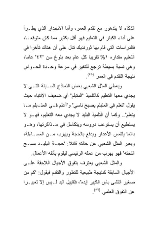 ‫ﺍﻟﺫﻜﺎﺀ ﻻ ﻴﺘﺩﻫﻭﺭ ﻤﻊ ﺘﻘﺩﻡ ﺍﻟﻌﻤﺭ، ﻭﺃﻤﺎ ﺍﻻﻨﺤﺩﺍﺭ ﺍﻟﺫﻱ ﻴﻁـﺭﺃ‬
‫ﻋﻠﻰ ﺃﺩﺍﺀ ﺍﻟﻜﺒﺎﺭ ﻓﻲ ﺍﻟﺘﻌﻠﻴﻡ ﻓﻬﻭ ﺃﻗل ﺒﻜﺜﻴﺭ ﻤﻤﺎ ﻜﺎﻥ ﻤﺘﻭﻗ ‪‬ـﺎ،‬
   ‫ﻌ‬
‫ﻓﺎﻟﺩﺭﺍﺴﺎﺕ ﺍﻟﺘﻲ ﻗﺎﻡ ﺒﻬﺎ ﺜﻭﺭﻨﺩﻴﻙ ﺘﺩل ﻋﻠﻰ ﺃﻥ ﻫﻨﺎﻙ ﺘﺄﺨﺭﺍ ﻓﻲ‬
    ‫‪‬‬
‫ﺍﻟﺘﻌﻠﻴﻡ ﻤﻘﺩﺍﺭﻩ ١% ﺘﻘﺭﻴﺒﺎ ﻜل ﻋﺎﻡ ﺒﻌﺩ ﺒﻠﻭﻍ ﺴﻥ "٢٤" ﻋﺎﻤﺎ،‬
  ‫‪‬‬                            ‫‪‬‬
‫ﻭﻫﻲ ﻨﺴﺒﺔ ﺒﺴﻴﻁﺔ ﺘﺭﺠﻊ ﻟﻠﺘﻐﻴﺭ ﻓﻲ ﺴﺭﻋﺔ ﻭﺤـﺩﺓ ﺍﻟﺤـﻭﺍﺱ‬
                                ‫ﻨﺘﻴﺠﺔ ﺍﻟﺘﻘﺩﻡ ﻓﻲ ﺍﻟﻌﻤﺭ )٨٥(.‬
‫ﻭﻴﻌﻁﻲ ﺍﻟﻤﺜل ﺍﻟﺸﻌﺒﻲ ﺒﻌﺽ ﺍﻟﻨﻤﺎﺫﺝ ﺍﻟﺴـﻴﺌﺔ ﺍﻟﺘـﻲ ﻻ‬
‫ﻴﺠﺩﻱ ﻤﻌﻬﺎ ﺍﻟﺘﻌﻠﻴﻡ ﻜﺎﻟﺘﻠﻤﻴﺫ "ﺍﻟﻤﺘﺒﻠﻡ" ﺃﻱ ﻀﻌﻴﻑ ﺍﻻﻨﺘﺒﺎﻩ ﺤﻴﺙ‬
‫ﻴﻘﻭل "ﺘﻌﻠﻡ ﻓﻲ ﺍﻟﻤﺘﺒﻠﻡ ﻴﺼﺒﺢ ﻨﺎﺴﻲ" ﻭ"ﺃﻋﻠﻡ ﻓـﻲ ﺍﻟﻤﺘـﺒﻠﻡ ﻤـﺎ‬
‫ﻴﺘﻌﻠﻡ".. ﻭﻜﻤﺎ ﺃﻥ ﺍﻟﺘﻠﻤﻴﺫ ﺍﻟﺒﻠﻴﺩ ﻻ ﻴﺠﺩﻱ ﻤﻌﻪ ﺍﻟﺘﻌﻠﻴﻡ، ﻓﻬـﻭ ﻻ‬
‫ﻴﺴﺘﻁﻴﻊ ﺃﻥ ﻴﺴﺘﻭﻋﺏ ﺩﺭﻭﺴﻪ ﻭﻴﺘﻜﺎﺴل ﻓﻲ ﻤـﺫﺍﻜﺭﺘﻬﺎ، ﻭﻫـﻭ‬
‫ﺩﺍﺌﻤﺎ ﻴﻠﺘﻤﺱ ﺍﻷﻋﺫﺍﺭ ﻭﻴﺩﻓﻊ ﺒﺎﻟﺤﺠﺔ ﻭﻴﻬﺭﺏ ﻤـﻥ ﺍﻟﻤﺴـﺎﺀﻟﺔ،‬
                                                ‫‪‬‬
‫ﻭﻴﻌﺒﺭ ﺍﻟﻤﺜل ﺍﻟﺸﻌﺒﻲ ﻋﻥ ﺤﺎﻟﺘﻪ ﻗﺎﺌﻼ: "ﺤﺠـﺔ ﺍﻟﺒﻠﻴـﺩ ﻤﺴـﺢ‬
                    ‫ﹰ‬
   ‫ﺍﻟﺘﺨﺘﻪ" ﻓﻬﻭ ﻴﻬﺭﺏ ﻤﻥ ﻋﻤﻠﻪ ﺍﻟﺭﺌﻴﺴﻲ ﻟﻴﻘﻭﻡ ﺒﺄﺘﻔﻪ ﺍﻷﻋﻤﺎل.‬
‫ﻭﺍﻟﻤﺜل ﺍﻟﺸﻌﺒﻲ ﻴﻌﺘﺭﻑ ﺒﺘﻔﻭﻕ ﺍﻷﺠﻴﺎل ﺍﻟﻼﺤﻘﺔ ﻋﻠـﻰ‬
‫ﺍﻷﺠﻴﺎل ﺍﻟﺴﺎﺒﻘﺔ ﻜﻨﺘﻴﺠﺔ ﻁﺒﻴﻌﻴﺔ ﻟﻠﺘﻁﻭﺭ ﻭﺍﻟﺘﻘﺩﻡ ﻓﻴﻘﻭل: "ﻜﻡ ﻤﻥ‬
‫ﺼﻐﻴﺭ ﺍﻨﺘﺸﻰ ﺒﺎﺱ ﺍﻟﻜﺒﻴﺭ ﺇﻴﺩﻩ"، ﻓﺘﻘﺒﻴل ﺍﻟﻴﺩ ﻟـﻴﺱ ﺇﻻ ﺘﻌﺒﻴـﺭﺍ‬
 ‫‪‬‬
                                   ‫ﻋﻥ ﺍﻟﺘﻔﻭﻕ ﺍﻟﻌﻠﻤﻲ )٩٥(.‬
 