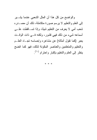 ‫ﻭﺍﻟﻭﺍﻀﺢ ﻤﻥ ﻜل ﻫﺫﺍ ﺃﻥ ﺍﻟﻤﺜل ﺍﻟﺸﻌﺒﻲ ﻋﻨﺩﻤﺎ ﻴﺸـﻴﺭ‬
‫ﺇﻟﻰ ﺍﻟﻌﻠﻡ ﻭﺍﻟﺘﻌﻠﻴﻡ ﻻ ﻴﺭﺴﻡ ﺼﻭﺭﺓ ﻤﺘﻜﺎﻤﻠﺔ، ﺫﻟﻙ ﺃﻥ ﻤﺼـﺩﺭﻩ‬
‫ﺸﻌﺏ ﺃﻤﻲ ﻻ ﻴﻌﺭﻑ ﻤﻥ ﺍﻟﺘﻌﻠﻴﻡ ﺸﻴﺌﺎ، ﻭﺇﺫﺍ ﺘﺴـﺎﻗﻁﺕ ﻋﻠـﻰ‬
                    ‫ً‬
‫ﺃﺴﻤﺎﻋﻪ ﺸﻲﺀ ﻤﻥ ﺫﻟﻙ ﻓﻬﻲ ﻗﺸﻭﺭ، ﻭﻟﻜﻨﻪ ﻓـﻲ ﺫﺍﺕ ﺍﻟﻭﻗـﺕ‬
‫ﻴﻌﺒﺭ )ﻜﻤﺎ ﺘﻘﻭل ﺃﻤﺜﺎﻟﻪ( ﻋﻥ ﻤﺸﺎﻋﺭﻩ ﻭﺇﺤﺴﺎﺴﻪ ﺘﺠـﺎﻩ ﺍﻟﻌﻠـﻡ‬
‫ﻭﺍﻟﺘﻌﻠﻴﻡ ﻭﺍﻟﻤﺘﻌﻠﻤﻴﻥ ﻭﺍﻟﻌﻨﺎﺼﺭ ﺍﻟﻤﻜﻭﻨﺔ ﻟﺫﻟﻙ، ﻓﻬﻭ ﻜﻤﺎ ﺍﺘﻀﺢ‬
               ‫ﻴﻨﻅﺭ ﺇﻟﻰ ﺍﻟﻌﻠﻡ ﻭﺍﻟﺘﻌﻠﻴﻡ ﺒﺈﻜﺒﺎﺭ ﻭﺍﺤﺘﺭﺍﻡ )٠٦(.‬


                        ‫***‬
 