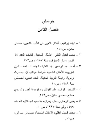 ‫ﻫﻭﺍﻤﺵ‬
                   ‫ﺍﻟﻔﺼل ﺍﻟﺜﺎﻤﻥ‬

‫١ – ﻨﺒﻴﻠﺔ ﺇﺒﺭﺍﻫﻴﻡ، ﺃﺸﻜﺎل ﺍﻟﺘﻌﺒﻴﺭ ﻓﻲ ﺍﻷﺩﺏ ﺍﻟﺸﻌﺒﻲ، ﻤﺼﺩﺭ‬
                                  ‫ﺴﺎﺒﻕ، ﺹ٣٧١.‬
‫٢ – ﻤﺤﻤﺩ ﻗﻨﺩﻴل ﺍﻟﺒﻘﻠﻲ، ﺍﻷﻤﺜﺎل ﺍﻟﺸﻌﺒﻴﺔ، ﻜﺘﺎﺒﻙ، ﺍﻟﻌﺩﺩ ٤٤‬
      ‫ﺍﻟﻘﺎﻫﺭﺓ، ﺩﺍﺭ ﺍﻟﻤﻌﺎﺭﻑ، ﺴﻨﺔ ٧٨٩١، ﺹ٣٧١.‬
‫٣ – ﺃﺤﻤﺩ ﻋﺒﺩ ﺍﻟﺭﺤﻤﻥ ﻋﺒﺩ ﺍﻟﻠﻁﻴﻑ ﺍﻟﺠﺎﺤـﺩ، ﺍﻟﻤﻀـﺎﻤﻴﻥ‬
‫ﺍﻟﺘﺭﺒﻭﻴﺔ ﻟﻸﻤﺜﺎل ﺍﻟﺸﻌﺒﻴﺔ )ﺩﺭﺍﺴﺔ ﻤﻴﺩﺍﻨﻴـﺔ(، ﺒﺤـﻭﺙ‬
‫ﺘﺭﺒﻭﻴﺔ، ﺭﺍﺒﻁﺔ ﺍﻟﺘﺭﺒﻴﺔ ﺍﻟﺤﺩﻴﺜﺔ، ﺍﻟﻌﺩﺩ ﺍﻟﺜﺎﻨﻲ، ﺃﻏﺴﻁﺱ‬
                              ‫ﺴﻨﺔ ٩٨٩١، ﺹ٠١.‬
‫٤ – ﺃﻟﻜﺴﻨﺩﺭ ﻜﺭﺍﺏ، ﻋﻠﻡ ﺍﻟﻔﻭﻟﻜﻠﻭﺭ، ﺘﺭﺠﻤﺔ ﺃﺤﻤﺩ ﺭﺸـﺩﻱ‬
                    ‫ﺼﺎﻟﺢ، ﻤﺼﺩﺭ ﺴﺎﺒﻕ، ﺹ٣٤٢.‬
‫٥ – ﻴﺤﻴﻰ ﺍﻟﺭﺨﺎﻭﻱ، ﻤﺜل ﻭﻤﻭﺍل، ﻜﺘـﺎﺏ ﺍﻟﻬـﻼل، ﺍﻟﻌـﺩﺩ‬
                  ‫٩٩٤، ﻴﻭﻟﻴﻭ ﺴﻨﺔ ٢٩٩١، ﺹ٠١.‬
‫٦ – ﻤﺤﻤﺩ ﻗﻨﺩﻴل ﺍﻟﺒﻘﻠﻲ، ﺍﻷﻤﺜﺎل ﺍﻟﺸﻌﺒﻴﺔ، ﻤﺼـﺩﺭ ﺴـﺎﺒﻕ،‬
                                          ‫ﺹ١١.‬
 