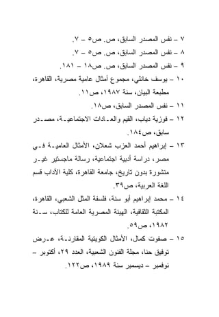 ‫٧ – ﻨﻔﺱ ﺍﻟﻤﺼﺩﺭ ﺍﻟﺴﺎﺒﻕ، ﺹ. ﺹ٥ – ٧.‬
               ‫٨ – ﻨﻔﺱ ﺍﻟﻤﺼﺩﺭ ﺍﻟﺴﺎﺒﻕ، ﺹ. ﺹ٥ – ٧.‬
          ‫٩ – ﻨﻔﺱ ﺍﻟﻤﺼﺩﺭ ﺍﻟﺴﺎﺒﻕ، ﺹ. ﺹ٨١ – ١٨١.‬
‫٠١ – ﻴﻭﺴﻑ ﺨﺎﻨﻠﻲ، ﻤﺠﻤﻭﻉ ﺃﻤﺜﺎل ﻋﺎﻤﻴﺔ ﻤﺼﺭﻴﺔ، ﺍﻟﻘﺎﻫﺭﺓ،‬
                 ‫ﻤﻁﺒﻌﺔ ﺍﻟﺒﻴﺎﻥ، ﺴﻨﺔ ٧٨٩١، ﺹ١١.‬
                      ‫١١ – ﻨﻔﺱ ﺍﻟﻤﺼﺩﺭ ﺍﻟﺴﺎﺒﻕ، ﺹ٨١.‬
‫٢١ – ﻓﻭﺯﻴﺔ ﺩﻴﺎﺏ، ﺍﻟﻘﻴﻡ ﻭﺍﻟﻌـﺎﺩﺍﺕ ﺍﻻﺠﺘﻤﺎﻋﻴـﺔ، ﻤﺼـﺩﺭ‬
                                    ‫ﺴﺎﺒﻕ، ﺹ٤٨١.‬
‫٣١ – ﺇﺒﺭﺍﻫﻴﻡ ﺃﺤﻤﺩ ﺍﻟﻌﺯﺏ ﺸﻌﻼﻥ، ﺍﻷﻤﺜﺎل ﺍﻟﻌﺎﻤﻴـﺔ ﻓـﻲ‬
‫ﻤﺼﺭ، ﺩﺭﺍﺴﺔ ﺃﺩﺒﻴﺔ ﺍﺠﺘﻤﺎﻋﻴﺔ، ﺭﺴﺎﻟﺔ ﻤﺎﺠﺴﺘﻴﺭ ﻏﻴـﺭ‬
‫ﻤﻨﺸﻭﺭﺓ ﺒﺩﻭﻥ ﺘﺎﺭﻴﺦ، ﺠﺎﻤﻌﺔ ﺍﻟﻘﺎﻫﺭﺓ، ﻜﻠﻴﺔ ﺍﻵﺩﺍﺏ ﻗﺴﻡ‬
                              ‫ﺍﻟﻠﻐﺔ ﺍﻟﻌﺭﺒﻴﺔ، ﺹ٩٣.‬
‫٤١ – ﻤﺤﻤﺩ ﺇﺒﺭﺍﻫﻴﻡ ﺃﺒﻭ ﺴﻨﺔ، ﻓﻠﺴﻔﺔ ﺍﻟﻤﺜل ﺍﻟﺸﻌﺒﻲ، ﺍﻟﻘﺎﻫﺭﺓ،‬
‫ﺍﻟﻤﻜﺘﺒﺔ ﺍﻟﺜﻘﺎﻓﻴﺔ، ﺍﻟﻬﻴﺌﺔ ﺍﻟﻤﺼﺭﻴﺔ ﺍﻟﻌﺎﻤﺔ ﻟﻠﻜﺘﺎﺏ، ﺴـﻨﺔ‬
                                    ‫٢٨٩١، ﺹ٩٥.‬
‫٥١ – ﺼﻔﻭﺕ ﻜﻤﺎل، ﺍﻷﻤﺜﺎل ﺍﻟﻜﻭﻴﺘﻴﺔ ﺍﻟﻤﻘﺎﺭﻨـﺔ، ﻋـﺭﺽ‬
‫ﺘﻭﻓﻴﻕ ﺤﻨﺎ، ﻤﺠﻠﺔ ﺍﻟﻔﻨﻭﻥ ﺍﻟﺸﻌﺒﻴﺔ، ﺍﻟﻌﺩﺩ ٩٢، ﺃﻜﺘﻭﺒﺭ –‬
            ‫ﻨﻭﻓﻤﺒﺭ – ﺩﻴﺴﻤﺒﺭ ﺴﻨﺔ ٩٨٩١، ﺹ٢٢١.‬
 