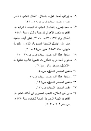 ‫٦١ – ﺇﺒﺭﺍﻫﻴﻡ ﺃﺤﻤﺩ ﺍﻟﻌﺯﺏ ﺸﻌﻼﻥ، ﺍﻷﻤﺜﺎل ﺍﻟﻌﺎﻤﻴـﺔ ﻓـﻲ‬
          ‫ﻤﺼﺭ، ﻤﺼﺩﺭ ﺴﺎﺒﻕ، ﺹ. ﺹ٠٤ – ٢٤.‬
‫٧١ – ﺃﺤﻤﺩ ﺘﻴﻤﻭﺭ، ﺍﻷﻤﺜـﺎل ﺍﻟﻌﺎﻤﻴـﺔ، ﺍﻟﻁﺒﻌـﺔ ﺍﻟﺭﺍﺒﻌـﺔ،‬
‫ﺍﻟﻘﺎﻫﺭﺓ، ﻤﻜﺘﺏ ﺍﻷﻫﺭﺍﻡ ﻟﻠﺘﺭﺠﻤﺔ ﻭﺍﻟﻨﺸﺭ، ﺴﻨﺔ ٦٨٩١،‬
‫ﺍﻷﻤﺜﺎل ﺭﻗﻡ ٧٣٤، ٣٨٧، ٧٠١٣. ﺍﻨﻅﺭ ﺃﻴﻀﺎ ﺴﺎﻤﻴﺔ‬
       ‫‪‬‬
‫ﻋﻁﺎ ﺍﷲ، ﺍﻷﻤﺜﺎل ﺍﻟﺸﻌﺒﻴﺔ ﺍﻟﻤﺼﺭﻴﺔ، ﺍﻟﻘﺎﻫﺭﺓ، ﻤﻜﺘﺒـﺔ‬
          ‫ﻤﺩﺒﻭﻟﻲ، ﺴﻨﺔ ٧٨٩١، ﺹ. ﺹ٩٢ – ٠٣.‬
 ‫٨١ – ﺴﺎﻤﻴﺔ ﻋﻁﺎ ﺍﷲ، ﻤﺼﺩﺭ ﺴﺎﺒﻕ، ﺹ. ﺹ٠٣ – ١٣.‬
‫٩١ – ﻓﺘﻭﺡ ﺃﺤﻤﺩ ﻓﺭﺝ، ﺍﻟﻤﺄﺜﻭﺭﺍﺕ ﺍﻟﺸﻌﺒﻴﺔ ﺍﻷﺩﺒﻴﺔ ﻟﻠﻁﻔﻭﻟـﺔ‬
                  ‫ﻭﺍﻷﻁﻔﺎل، ﻤﺼﺩﺭ ﺴﺎﺒﻕ، ﺹ٩٣.‬
                    ‫٠٢ – ﻨﻔﺱ ﺍﻟﻤﺼﺩﺭ ﺍﻟﺴﺎﺒﻕ، ﺹ٠٤.‬
            ‫١٢ – ﺴﺎﻤﻴﺔ ﻋﻁﺎ ﺍﷲ، ﻤﺼﺩﺭ ﺴﺎﺒﻕ، ﺹ٠٢.‬
                   ‫٢٢ – ﻨﻔﺱ ﺍﻟﻤﺼﺩﺭ ﺍﻟﺴﺎﺒﻕ، ﺹ١٣١.‬
                   ‫٣٢ – ﻨﻔﺱ ﺍﻟﻤﺼﺩﺭ ﺍﻟﺴﺎﺒﻕ، ﺹ٥٣١.‬
‫٤٢ – ﺇﺒﺭﺍﻫﻴﻡ ﺸﻌﻼﻥ، ﺍﻟﺸﻌﺏ ﺍﻟﻤﺼﺭﻱ ﻓﻲ ﺃﻤﺜﺎﻟﻪ ﺍﻟﻌﺎﻤﻴـﺔ،‬
‫ﺍﻟﻘﺎﻫﺭﺓ، ﺍﻟﻬﻴﺌﺔ ﺍﻟﻤﺼﺭﻴﺔ ﺍﻟﻌﺎﻤﺔ ﻟﻠﻜﺘﺎﺏ، ﺴﻨﺔ ٢٧٩١،‬
                          ‫ﺹ. ﺹ٢٠٢ – ٣٠٢.‬
 