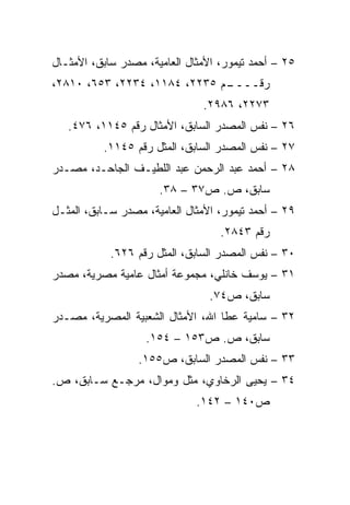 ‫٥٢ – ﺃﺤﻤﺩ ﺘﻴﻤﻭﺭ، ﺍﻷﻤﺜﺎل ﺍﻟﻌﺎﻤﻴﺔ، ﻤﺼﺩﺭ ﺴﺎﺒﻕ، ﺍﻷﻤﺜـﺎل‬
‫ـﻡ ٥٣٢٢، ٤٨١١، ٤٣٢٢، ٣٥٦، ٠١٨٢،‬
                              ‫ﺭﻗــــ‬
                               ‫٣٧٢٢، ٦٨٩٢.‬
   ‫٦٢ – ﻨﻔﺱ ﺍﻟﻤﺼﺩﺭ ﺍﻟﺴﺎﺒﻕ، ﺍﻷﻤﺜﺎل ﺭﻗﻡ ٥٤١١، ٦٧٤.‬
          ‫٧٢ – ﻨﻔﺱ ﺍﻟﻤﺼﺩﺭ ﺍﻟﺴﺎﺒﻕ، ﺍﻟﻤﺜل ﺭﻗﻡ ٥٤١١.‬
‫٨٢ – ﺃﺤﻤﺩ ﻋﺒﺩ ﺍﻟﺭﺤﻤﻥ ﻋﺒﺩ ﺍﻟﻠﻁﻴـﻑ ﺍﻟﺠﺎﺤـﺩ، ﻤﺼـﺩﺭ‬
                      ‫ﺴﺎﺒﻕ، ﺹ. ﺹ٧٣ – ٨٣.‬
‫٩٢ – ﺃﺤﻤﺩ ﺘﻴﻤﻭﺭ، ﺍﻷﻤﺜﺎل ﺍﻟﻌﺎﻤﻴﺔ، ﻤﺼﺩﺭ ﺴـﺎﺒﻕ، ﺍﻟﻤﺜـل‬
                                   ‫ﺭﻗﻡ ٣٤٨٢.‬
            ‫٠٣ – ﻨﻔﺱ ﺍﻟﻤﺼﺩﺭ ﺍﻟﺴﺎﺒﻕ، ﺍﻟﻤﺜل ﺭﻗﻡ ٦٢٦.‬
‫١٣ – ﻴﻭﺴﻑ ﺨﺎﻨﻠﻲ، ﻤﺠﻤﻭﻋﺔ ﺃﻤﺜﺎل ﻋﺎﻤﻴﺔ ﻤﺼﺭﻴﺔ، ﻤﺼﺩﺭ‬
                                 ‫ﺴﺎﺒﻕ، ﺹ٤٧.‬
‫٢٣ – ﺴﺎﻤﻴﺔ ﻋﻁﺎ ﺍﷲ، ﺍﻷﻤﺜﺎل ﺍﻟﺸﻌﺒﻴﺔ ﺍﻟﻤﺼﺭﻴﺔ، ﻤﺼـﺩﺭ‬
                   ‫ﺴﺎﺒﻕ، ﺹ. ﺹ٣٥١ – ٤٥١.‬
                  ‫٣٣ – ﻨﻔﺱ ﺍﻟﻤﺼﺩﺭ ﺍﻟﺴﺎﺒﻕ، ﺹ٥٥١.‬
‫٤٣ – ﻴﺤﻴﻰ ﺍﻟﺭﺨﺎﻭﻱ، ﻤﺜل ﻭﻤﻭﺍل، ﻤﺭﺠـﻊ ﺴـﺎﺒﻕ، ﺹ.‬
                              ‫ﺹ٠٤١ – ٢٤١.‬
 