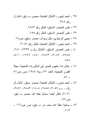 ‫٥٣ – ﺃﺤﻤﺩ ﺘﻴﻤﻭﺭ، ﺍﻷﻤﺜﺎل ﺍﻟﻌﺎﻤﻴﺔ، ﻤﺼﺩﺭ ﺴـﺎﺒﻕ، ﺍﻟﻤﺜـل‬
                                      ‫ﺭﻗﻡ ٩٤٣.‬
           ‫٦٣ – ﻨﻔﺱ ﺍﻟﻤﺼﺩﺭ ﺍﻟﺴﺎﺒﻕ، ﺍﻟﻤﺜل ﺭﻗﻡ ٣٧٨٢.‬
            ‫٧٣ – ﻨﻔﺱ ﺍﻟﻤﺼﺩﺭ ﺍﻟﺴﺎﺒﻕ، ﺍﻟﻤﺜل ﺭﻗﻡ ٥٥١.‬
 ‫٨٣ – ﻴﺤﻴﻰ ﺍﻟﺭﺨﺎﻭﻱ، ﻤﺜل ﻭﻤﻭﺍل، ﻤﺼﺩﺭ ﺴﺎﺒﻕ، ﺹ٤٦.‬
    ‫٩٣ – ﺃﺤﻤﺩ ﺘﻴﻤﻭﺭ، ﺍﻷﻤﺜﺎل ﺍﻟﻌﺎﻤﻴﺔ، ﺍﻟﻤﺜل ﺭﻗﻡ ٢٨٠٣.‬
‫٠٤ – ﻨﻔﺱ ﺍﻟﻤﺼﺩﺭ ﺍﻟﺴﺎﺒﻕ، ﺍﻷﻤﺜﺎل ﺭﻗـﻡ ٩٣٣٢، ١٤٦،‬
‫٨٨٧٢، ٢٤٠٣، ٣٦٨٢، ١٤٦، ٧٢٧١، ١١٥،‬
                                          ‫٩٣٧.‬
‫١٤ – ﻋﺎﺩل ﻨﺩﺍ، ﻤﻔﻬﻭﻡ ﺍﻟﺼﺒﺭ ﻓﻲ ﺍﻟﻤﺄﺜﻭﺭﺍﺕ ﺍﻟﺸﻌﺒﻴﺔ، ﻤﺠﻠﺔ‬
‫ﺍﻟﻔﻨﻭﻥ ﺍﻟﺸﻌﺒﻴﺔ، ﺍﻟﻌﺩﺩ ٢٢، ﺴﻨﺔ ٨٨٩١، ﺹ. ﺹ١٥‬
                                         ‫– ٢٥.‬
‫٢٤ – ﺃﺤﻤﺩ ﺘﻴﻤﻭﺭ، ﺍﻷﻤﺜﺎل ﺍﻟﻌﺎﻤﻴﺔ، ﻤﺼﺩﺭ ﺴﺎﺒﻕ، ﺍﻷﻤﺜـﺎل‬
‫ـﻡ ٧٥٠٣، ٥٨٨٢، ٤٠٨١، ٣٨٨٢، ١٦٨٢،‬
                               ‫ﺭﻗـــ‬
‫١٧٠٢، ﺍﻨﻅﺭ ﺃﻴﻀﺎ ﺴﺎﻤﻴﺔ ﻋﻁﺎ ﺍﷲ، ﻤﺼﺩﺭ ﺴـﺎﺒﻕ،‬
                           ‫‪‬‬
                                       ‫ﺹ٧٧١.‬
‫٣٤ – ﺴﺎﻤﻴﺔ ﻋﻁﺎ ﺍﷲ، ﻤﺼـﺩﺭ ﺴـﺎﺒﻕ، ﺹ. ﺹ٦٦١ –‬
                                          ‫٣٠٢.‬
 
