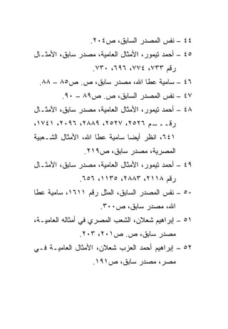 ‫٤٤ – ﻨﻔﺱ ﺍﻟﻤﺼﺩﺭ ﺍﻟﺴﺎﺒﻕ، ﺹ٤٠٢.‬
‫٥٤ – ﺃﺤﻤﺩ ﺘﻴﻤﻭﺭ، ﺍﻷﻤﺜﺎل ﺍﻟﻌﺎﻤﻴﺔ، ﻤﺼﺩﺭ ﺴﺎﺒﻕ، ﺍﻷﻤﺜـﺎل‬
                  ‫ﺭﻗﻡ ٣٣٧، ٤٧٧، ٦٩٦، ٠٣٧.‬
 ‫٦٤ – ﺴﺎﻤﻴﺔ ﻋﻁﺎ ﺍﷲ، ﻤﺼﺩﺭ ﺴﺎﺒﻕ، ﺹ. ﺹ٥٨ – ٨٨.‬
         ‫٧٤ – ﻨﻔﺱ ﺍﻟﻤﺼﺩﺭ ﺍﻟﺴﺎﺒﻕ، ﺹ. ﺹ٩٨ – ٠٩.‬
‫٨٤ – ﺃﺤﻤﺩ ﺘﻴﻤﻭﺭ، ﺍﻷﻤﺜﺎل ﺍﻟﻌﺎﻤﻴﺔ، ﻤﺼﺩﺭ ﺴﺎﺒﻕ، ﺍﻷﻤﺜـﺎل‬
‫ـﻡ ٦٢٥٢، ٧٢٥٢، ٩٨٨٢، ٦٩٠٢، ١٤٧١،‬
                               ‫ﺭﻗـــ‬
‫١٤٦، ﺍﻨﻅﺭ ﺃﻴﻀﺎ ﺴﺎﻤﻴﺔ ﻋﻁﺎ ﺍﷲ، ﺍﻷﻤﺜﺎل ﺍﻟﺸـﻌﺒﻴﺔ‬
                               ‫‪‬‬
                ‫ﺍﻟﻤﺼﺭﻴﺔ، ﻤﺼﺩﺭ ﺴﺎﺒﻕ، ﺹ٩١٢.‬
‫٩٤ – ﺃﺤﻤﺩ ﺘﻴﻤﻭﺭ، ﺍﻷﻤﺜﺎل ﺍﻟﻌﺎﻤﻴﺔ، ﻤﺼﺩﺭ ﺴﺎﺒﻕ، ﺍﻷﻤﺜـﺎل‬
              ‫ﺭﻗﻡ ٨١١٢، ٣٨٨٢، ٥٣١١، ٦٥٦.‬
‫٠٥ – ﻨﻔﺱ ﺍﻟﻤﺼﺩﺭ ﺍﻟﺴﺎﺒﻕ، ﺍﻟﻤﺜل ﺭﻗﻡ ١١٦١، ﺴﺎﻤﻴﺔ ﻋﻁﺎ‬
                     ‫ﺍﷲ، ﻤﺼﺩﺭ ﺴﺎﺒﻕ، ﺹ٠٠٣.‬
‫١٥ – ﺇﺒﺭﺍﻫﻴﻡ ﺸﻌﻼﻥ، ﺍﻟﺸﻌﺏ ﺍﻟﻤﺼﺭﻱ ﻓﻲ ﺃﻤﺜﺎﻟﻪ ﺍﻟﻌﺎﻤﻴـﺔ،‬
              ‫ﻤﺼﺩﺭ ﺴﺎﺒﻕ، ﺹ. ﺹ١٠٢، ٣٠٢.‬
‫٢٥ – ﺇﺒﺭﺍﻫﻴﻡ ﺃﺤﻤﺩ ﺍﻟﻌﺯﺏ ﺸﻌﻼﻥ، ﺍﻷﻤﺜﺎل ﺍﻟﻌﺎﻤﻴـﺔ ﻓـﻲ‬
                  ‫ﻤﺼﺭ، ﻤﺼﺩﺭ ﺴﺎﺒﻕ، ﺹ١٩١.‬
 