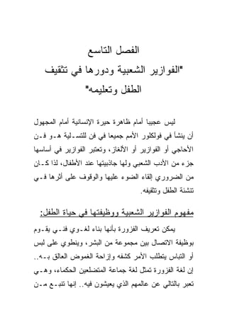 ‫ﺍﻟﻔﺼل ﺍﻟﺘﺎﺴﻊ‬
   ‫"ﺍﻟﻔﻭﺍﺯﻴﺭ ﺍﻟﺸﻌﺒﻴﺔ ﻭﺩﻭﺭﻫﺎ ﻓﻲ ﺘﺜﻘﻴﻑ‬
                 ‫ﺍﻟﻁﻔل ﻭﺘﻌﻠﻴﻤﻪ"‬

‫ﻟﻴﺱ ﻋﺠﻴﺒﺎ ﺃﻤﺎﻡ ﻅﺎﻫﺭﺓ ﺤﻴﺭﺓ ﺍﻹﻨﺴﺎﻨﻴﺔ ﺃﻤﺎﻡ ﺍﻟﻤﺠﻬﻭل‬
                                       ‫‪‬‬
‫ﺃﻥ ﻴﻨﺸﺄ ﻓﻲ ﻓﻭﻟﻜﻠﻭﺭ ﺍﻷﻤﻡ ﺠﻤﻴﻌﺎ ﻓﻲ ﻓﻥ ﻟﻠﺘﺴـﻠﻴﺔ ﻫـﻭ ﻓـﻥ‬
                        ‫‪‬‬
‫ﺍﻷﺤﺎﺠﻲ ﺃﻭ ﺍﻟﻔﻭﺍﺯﻴﺭ ﺃﻭ ﺍﻷﻟﻐﺎﺯ، ﻭﺘﻌﺘﺒﺭ ﺍﻟﻔﻭﺍﺯﻴﺭ ﻓﻲ ﺃﺴﺎﺴﻬﺎ‬
‫ﺠﺯﺀ ﻤﻥ ﺍﻷﺩﺏ ﺍﻟﺸﻌﺒﻲ ﻭﻟﻬﺎ ﺠﺎﺫﺒﻴﺘﻬﺎ ﻋﻨﺩ ﺍﻷﻁﻔﺎل، ﻟﺫﺍ ﻜـﺎﻥ‬
‫ﻤﻥ ﺍﻟﻀﺭﻭﺭﻱ ﺇﻟﻘﺎﺀ ﺍﻟﻀﻭﺀ ﻋﻠﻴﻬﺎ ﻭﺍﻟﻭﻗﻭﻑ ﻋﻠﻰ ﺃﺜﺭﻫﺎ ﻓـﻲ‬
                                    ‫ﺘﻨﺸﺌﺔ ﺍﻟﻁﻔل ﻭﺘﺜﻘﻴﻔﻪ.‬

  ‫ﻤﻔﻬﻭﻡ ﺍﻟﻔﻭﺍﺯﻴﺭ ﺍﻟﺸﻌﺒﻴﺔ ﻭﻭﻅﻴﻔﺘﻬﺎ ﻓﻲ ﺤﻴﺎﺓ ﺍﻟﻁﻔل:‬
‫ﻴﻤﻜﻥ ﺘﻌﺭﻴﻑ ﺍﻟﻔﺯﻭﺭﺓ ﺒﺄﻨﻬﺎ ﺒﻨﺎﺀ ﻟﻐـﻭﻱ ﻓﻨـﻲ ﻴﻘـﻭﻡ‬
‫ﺒﻭﻅﻴﻔﺔ ﺍﻻﺘﺼﺎل ﺒﻴﻥ ﻤﺠﻤﻭﻋﺔ ﻤﻥ ﺍﻟﺒﺸﺭ، ﻭﻴﻨﻁﻭﻱ ﻋﻠﻰ ﻟﺒﺱ‬
‫ﺃﻭ ﺍﻟﺘﺒﺎﺱ ﻴﺘﻁﻠﺏ ﺍﻷﻤﺭ ﻜﺸﻔﻪ ﻭﺇﺯﺍﺤﺔ ﺍﻟﻐﻤﻭﺽ ﺍﻟﻌﺎﻟﻕ ﺒـﻪ..‬
‫ﺇﻥ ﻟﻐﺔ ﺍﻟﻔﺯﻭﺭﺓ ﺘﻤﺜل ﻟﻐﺔ ﺠﻤﺎﻋﺔ ﺍﻟﻤﺘﻀﻠﻌﻴﻥ ﺍﻟﺤﻜﻤﺎﺀ، ﻭﻫـﻲ‬
‫ﺘﻌﺒﺭ ﺒﺎﻟﺘﺎﻟﻲ ﻋﻥ ﻋﺎﻟﻤﻬﻡ ﺍﻟﺫﻱ ﻴﻌﻴﺸﻭﻥ ﻓﻴﻪ.. ﺇﻨﻬﺎ ﺘﻨﺒـﻊ ﻤـﻥ‬
 