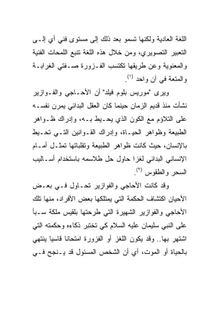 ‫ﺍﻟﻠﻐﺔ ﺍﻟﻌﺎﺩﻴﺔ ﻭﻟﻜﻨﻬﺎ ﺘﺴﻤﻭ ﺒﻌﺩ ﺫﻟﻙ ﺇﻟﻰ ﻤﺴﺘﻭﻯ ﻓﻨﻲ ﺃﻱ ﺇﻟـﻰ‬
‫ﺍﻟﺘﻌﺒﻴﺭ ﺍﻟﺘﺼﻭﻴﺭﻱ، ﻭﻤﻥ ﺨﻼل ﻫﺫﻩ ﺍﻟﻠﻐﺔ ﺘﻨﺒﻊ ﺍﻟﻠﻤﺤﺎﺕ ﺍﻟﻔﻨﻴﺔ‬
‫ﻭﺍﻟﻤﻌﻨﻭﻴﺔ ﻭﻋﻥ ﻁﺭﻴﻘﻬﺎ ﺘﻜﺘﺴﺏ ﺍﻟﻔـﺯﻭﺭﺓ ﺼـﻔﺘﻲ ﺍﻟﻐﺭﺍﺒـﺔ‬
                                  ‫ﻭﺍﻟﻤﺘﻌﺔ ﻓﻲ ﺁﻥ ﻭﺍﺤﺩ )١(.‬
‫ﻭﻴﺭﻯ "ﻤﻭﺭﻴﺱ ﺒﻠﻭﻡ ﻓﻴﻠﺩ" ﺃﻥ ﺍﻷﺤـﺎﺠﻲ ﻭﺍﻟﻔـﻭﺍﺯﻴﺭ‬
‫ﻨﺸﺄﺕ ﻤﻨﺫ ﻗﺩﻴﻡ ﺍﻟﺯﻤﺎﻥ ﺤﻴﻨﻤﺎ ﻜﺎﻥ ﺍﻟﻌﻘل ﺍﻟﺒﺩﺍﺌﻲ ﻴﻤﺭﻥ ﻨﻔﺴـﻪ‬
‫ﻋﻠﻰ ﺍﻟﺘﻼﺅﻡ ﻤﻊ ﺍﻟﻜﻭﻥ ﺍﻟﺫﻱ ﻴﺤـﻴﻁ ﺒـﻪ، ﻭﺇﺩﺭﺍﻙ ﻅـﻭﺍﻫﺭ‬
‫ﺍﻟﻁﺒﻴﻌﺔ ﻭﻅﻭﺍﻫﺭ ﺍﻟﺤﻴـﺎﺓ، ﻭﺇﺩﺭﺍﻙ ﺍﻟﻘـﻭﺍﻨﻴﻥ ﺍﻟﺘـﻲ ﺘﺤـﻴﻁ‬
‫ﺒﺎﻹﻨﺴﺎﻥ، ﺤﻴﺙ ﻜﺎﻨﺕ ﻅﻭﺍﻫﺭ ﺍﻟﻁﺒﻴﻌﺔ ﻭﺘﻘﻠﺒﺎﺘﻬﺎ ﺘﻤﺜـل ﺃﻤـﺎﻡ‬
‫ﺍﻹﻨﺴﺎﻨﻲ ﺍﻟﺒﺩﺍﺌﻲ ﻟﻐﺯﺍ ﺤﺎﻭل ﺤل ﻁﻼﺴﻤﻪ ﺒﺎﺴﺘﺨﺩﺍﻡ ﺃﺴـﺎﻟﻴﺏ‬
                                ‫‪‬‬
                                     ‫ﺍﻟﺴﺤﺭ ﻭﺍﻟﻁﻘﻭﺱ )٢(.‬
‫ﻭﻗﺩ ﻜﺎﻨﺕ ﺍﻷﺤﺎﺠﻲ ﻭﺍﻟﻔﻭﺍﺯﻴﺭ ﺘﺤـﺎﻭل ﻓـﻲ ﺒﻌـﺽ‬
‫ﺍﻷﺤﻴﺎﻥ ﺍﻜﺘﺸﺎﻑ ﺍﻟﺤﻜﻤﺔ ﺍﻟﺘﻲ ﻴﻤﺘﻠﻜﻬﺎ ﺒﻌﺽ ﺍﻷﻓﺭﺍﺩ، ﻤﻨﻬﺎ ﺘﻠﻙ‬
‫ﺍﻷﺤﺎﺠﻲ ﻭﺍﻟﻔﻭﺍﺯﻴﺭ ﺍﻟﺸﻬﻴﺭﺓ ﺍﻟﺘﻲ ﻁﺭﺤﺘﻬﺎ ﺒﻠﻘﻴﺱ ﻤﻠﻜﺔ ﺴـﺒﺄ‬
‫ﻋﻠﻰ ﺍﻟﻨﺒﻲ ﺴﻠﻴﻤﺎﻥ ﻋﻠﻴﻪ ﺍﻟﺴﻼﻡ ﻜﻲ ﺘﺨﺘﺒﺭ ﺫﻜﺎﺀﻩ ﻭﺤﻜﻤﺘﻪ ﺍﻟﺘﻲ‬
‫ﺍﺸﺘﻬﺭ ﺒﻬﺎ.. ﻭﻗﺩ ﻴﻜﻭﻥ ﺍﻟﻠﻐﺯ ﺃﻭ ﺍﻟﻔﺯﻭﺭﺓ ﺍﻤﺘﺤﺎﻨﺎ ﻗﺎﺴﻴﺎ ﻴﻨﺘﻬﻲ‬
       ‫‪‬‬     ‫ﹰ‬
‫ﺒﺎﻟﺤﻴﺎﺓ ﺃﻭ ﺍﻟﻤﻭﺕ، ﺃﻱ ﺃﻥ ﺍﻟﺸﺨﺹ ﺍﻟﻤﺴﺌﻭل ﻗﺩ ﻴـﻨﺠﺢ ﻓـﻲ‬
 