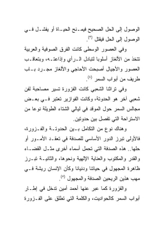 ‫ﺍﻟﻭﺼﻭل ﺇﻟﻰ ﺍﻟﺤل ﺍﻟﺼﺤﻴﺢ ﻓﻴﻤـﻨﺢ ﺍﻟﺤﻴـﺎﺓ ﺃﻭ ﻴﻔﺸـل ﻓـﻲ‬
                             ‫ﺍﻟﻭﺼﻭل ﺇﻟﻰ ﺍﻟﺤل ﻓﻴﻘﺘل )٣(.‬
‫ﻭﻓﻲ ﺍﻟﻌﺼﻭﺭ ﺍﻟﻭﺴﻁﻰ ﻜﺎﻨﺕ ﺍﻟﻔﺭﻕ ﺍﻟﺼﻭﻓﻴﺔ ﻭﺍﻟﻌﺭﺒﻴﺔ‬
‫ﺘﺘﺨﺫ ﻤﻥ ﺍﻷﻟﻐﺎﺯ ﺃﺴﻠﻭﺒﺎ ﻟﺘﺒﺎﺩل ﺍﻟـﺭﺃﻱ ﻭﺇﺫﺍﻋﺘـﻪ، ﻭﺒﺘﻌﺎﻗـﺏ‬
                                  ‫‪‬‬
‫ﺍﻟﻌﺼﻭﺭ ﻭﺍﻷﺠﻴﺎل ﺃﺼﺒﺤﺕ ﺍﻷﺤﺎﺠﻲ ﻭﺍﻷﻟﻐﺎﺯ ﻤﺠـﺭﺩ ﺒـﺎﺏ‬
                             ‫ﻁﺭﻴﻑ ﻤﻥ ﺃﺒﻭﺍﺏ ﺍﻟﺴﻤﺭ )٤(.‬
‫ﻭﻓﻲ ﺘﺭﺍﺜﻨﺎ ﺍﻟﺸﻌﺒﻲ ﻜﺎﻨﺕ ﺍﻟﻔﺯﻭﺭﺓ ﺘﺴﻴﺭ ﻤﺼﺎﺤﺒﺔ ﻟﻔﻥ‬
‫ﺸﻌﺒﻲ ﺁﺨﺭ ﻫﻭ ﺍﻟﺤﺩﻭﺘﺔ، ﻭﻜﺎﻨﺕ ﺍﻟﻔﻭﺍﺯﻴﺭ ﺘﻌﺘﺒﺭ ﻓـﻲ ﺒﻌـﺽ‬
‫ﻤﺠﺎﻟﺱ ﺍﻟﺴﻤﺭ ﺤﻭل ﺍﻟﻤﻭﻗﺩ ﻓﻲ ﻟﻴﺎﻟﻲ ﺍﻟﺸﺘﺎﺀ ﺍﻟﻁﻭﻴﻠﺔ ﻨﻭﻋﺎ ﻤﻥ‬
    ‫‪‬‬
                       ‫ﺍﻻﺴﺘﺭﺍﺤﺔ ﺍﻟﺘﻲ ﺘﻔﺼل ﺒﻴﻥ ﺤﺩﻭﺘﻴﻥ.‬
‫ﻭﻫﻨﺎﻙ ﻨﻭﻉ ﻤﻥ ﺍﻟﺘﻜﺎﻤل ﺒـﻴﻥ ﺍﻟﺤﺩﻭﺘـﺔ ﻭﺍﻟﻔـﺯﻭﺭﺓ،‬
‫ﻓﺎﻷﻭﻟﻰ ﺘﺒﺭﺯ ﺍﻟﺩﻭﺭ ﺍﻷﺴﺎﺴﻲ ﻟﻠﺼﺩﻓﺔ ﻓﻲ ﺘﻌﻘـﺩ ﺍﻷﻤـﻭﺭ ﺃﻭ‬
‫ﺤﻠﻬﺎ.. ﻫﺫﻩ ﺍﻟﺼﺩﻓﺔ ﺍﻟﺘﻲ ﺘﺤﻤل ﺃﺴﻤﺎﺀ ﺃﺨﺭﻯ ﻤﺜـل ﺍﻟﻘﻀـﺎﺀ‬
‫ﻭﺍﻟﻘﺩﺭ ﻭﺍﻟﻤﻜﺘﻭﺏ ﻭﺍﻟﻌﻨﺎﻴﺔ ﺍﻹﻟﻬﻴﺔ ﻭﻨﺤﻭﻫﺎ، ﻭﺍﻟﺜﺎﻨﻴـﺔ ﺘﺒـﺭﺯ‬
‫ﻅﺎﻫﺭﺓ ﺍﻟﻤﺠﻬﻭل ﻓﻲ ﺤﻴﺎﺘﻨﺎ ﻭﺩﻨﻴﺎﻨﺎ ﻭﻜﺄﻥ ﺍﻹﻨﺴﺎﻥ ﺭﻴﺸﺔ ﻓـﻲ‬
                ‫ﻤﻬﺏ ﻫﺫﻴﻥ ﺍﻟﺭﻴﺤﻴﻥ ﺍﻟﺼﺩﻓﺔ ﻭﺍﻟﻤﺠﻬﻭل )٥(.‬
‫ﻭﺍﻟﻔﺯﻭﺭﺓ ﻜﻤﺎ ﻋﺒﺭ ﻋﻨﻬﺎ ﺃﺤﻤﺩ ﺃﻤﻴﻥ ﺘﺩﺨل ﻓﻲ ﺇﻁـﺎﺭ‬
‫ﺃﺒﻭﺍﺏ ﺍﻟﺴﻤﺭ ﻜﺎﻟﺤﻭﺍﺩﻴﺕ، ﻭﺍﻟﻜﻠﻤﺔ ﺍﻟﺘﻲ ﺘﻁﻠﻕ ﻋﻠﻰ ﺍﻟﻔـﺯﻭﺭﺓ‬
 