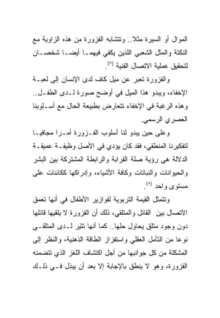 ‫ﺍﻟﻤﻭﺍل ﺃﻭ ﺍﻟﺴﻴﺭﺓ ﻤﺜﻼ.. ﻭﺘﺘﺸﺎﺒﻪ ﺍﻟﻔﺯﻭﺭﺓ ﻤﻥ ﻫﺫﻩ ﺍﻟﺯﺍﻭﻴﺔ ﻤﻊ‬
                                    ‫ﹰ‬
‫ﺍﻟﻨﻜﺘﺔ ﻭﺍﻟﻤﺜل ﺍﻟﺸﻌﺒﻲ ﺍﻟﻠﺫﻴﻥ ﻴﻜﻔﻲ ﻓﻴﻬﻤـﺎ ﺃﻴ ‪‬ـﺎ ﺸﺨﺼـﺎﻥ‬
         ‫ﻀ‬
                           ‫ﻟﺘﺤﻘﻴﻕ ﻋﻤﻠﻴﺔ ﺍﻻﺘﺼﺎل ﺍﻟﻔﻨﻴﺔ )٧(.‬
‫ﻭﺍﻟﻔﺯﻭﺭﺓ ﺘﻌﺒﺭ ﻋﻥ ﻤﻴل ﻜﺎﻑ ﻟﺩﻯ ﺍﻹﻨﺴﺎﻥ ﺇﻟﻰ ﻟﻌﺒـﺔ‬
‫ﺍﻹﺨﻔﺎﺀ، ﻭﻴﺒﺩﻭ ﻫﺫﺍ ﺍﻟﻤﻴل ﻓﻲ ﺃﻭﻀﺢ ﺼﻭﺭﺓ ﻟـﺩﻯ ﺍﻟﻁﻔـل..‬
‫ﻭﻫﺫﻩ ﺍﻟﺭﻏﺒﺔ ﻓﻲ ﺍﻹﺨﻔﺎﺀ ﺘﺘﻌﺎﺭﺽ ﺒﻁﺒﻴﻌﺔ ﺍﻟﺤﺎل ﻤﻊ ﺃﺴـﻠﻭﺒﻨﺎ‬
                                        ‫ﺍﻟﻌﺼﺭﻱ ﺍﻟﺭﺴﻤﻲ.‬
‫ﻭﻋﻠﻰ ﺤﻴﻥ ﻴﺒﺩﻭ ﻟﻨﺎ ﺃﺴﻠﻭﺏ ﺍﻟﻔـﺯﻭﺭﺓ ﺃﻤـﺭﺍ ﻤﺠﺎﻓ ‪‬ـﺎ‬
  ‫ﻴ‬       ‫‪‬‬
‫ﻟﺘﻔﻜﻴﺭﻨﺎ ﺍﻟﻤﻨﻁﻘﻲ، ﻓﻘﺩ ﻜﺎﻥ ﻴﺅﺩﻱ ﻓﻲ ﺍﻷﺼل ﻭﻅﻴﻔـﺔ ﻋﻤﻴﻘـﺔ‬
‫ﺍﻟﺩﻻﻟﺔ ﻫﻲ ﺭﺅﻴﺔ ﺼﻠﺔ ﺍﻟﻘﺭﺍﺒﺔ ﻭﺍﻟﺭﺍﺒﻁﺔ ﺍﻟﻤﺸﺘﺭﻜﺔ ﺒﻴﻥ ﺍﻟﺒﺸﺭ‬
‫ﻭﺍﻟﺤﻴﻭﺍﻨﺎﺕ ﻭﺍﻟﻨﺒﺎﺘﺎﺕ ﻭﻜﺎﻓﺔ ﺍﻷﺸﻴﺎﺀ، ﻭﺇﺩﺭﺍﻜﻬﺎ ﻜﻜﺎﺌﻨﺎﺕ ﻋﻠﻰ‬
                                         ‫ﻤﺴﺘﻭﻯ ﻭﺍﺤﺩ )٨(.‬
‫ﻭﺘﺘﻤﺜل ﺍﻟﻘﻴﻤﺔ ﺍﻟﺘﺭﺒﻭﻴﺔ ﻟﻔﻭﺍﺯﻴﺭ ﺍﻷﻁﻔﺎل ﻓﻲ ﺃﻨﻬﺎ ﺘﻌﻤﻕ‬
‫ﺍﻻﺘﺼﺎل ﺒﻴﻥ ﺍﻟﻘﺎﺌل ﻭﺍﻟﻤﺘﻠﻘﻲ، ﺫﻟﻙ ﺃﻥ ﺍﻟﻔﺯﻭﺭﺓ ﻻ ﻴﻠﻘﻴﻬﺎ ﻗﺎﺌﻠﻬﺎ‬
‫ﺩﻭﻥ ﻭﺠﻭﺩ ﻤﺘﻠﻕ ﻴﺤﺎﻭل ﺤﻠﻬﺎ.. ﻜﻤﺎ ﺃﻨﻬﺎ ﺘﺜﻴﺭ ﻟـﺩﻯ ﺍﻟﻤﺘﻠﻘـﻲ‬
‫ﻨﻭﻋﺎ ﻤﻥ ﺍﻟﺘﺄﻤل ﺍﻟﻌﻘﻠﻲ ﻭﺍﺴﺘﻔﺯﺍﺯ ﺍﻟﻁﺎﻗﺔ ﺍﻟﺫﻫﻨﻴﺔ، ﻭﺍﻟﻨﻅﺭ ﺇﻟﻰ‬
                                                      ‫‪‬‬
‫ﺍﻟﻤﺸﻜﻠﺔ ﻤﻥ ﻜل ﺠﻭﺍﻨﺒﻬﺎ ﻤﻥ ﺃﺠل ﺍﻜﺘﺸﺎﻑ ﺍﻟﻠﻐﺯ ﺍﻟﺫﻱ ﺘﺘﻀﻤﻨﻪ‬
‫ﺍﻟﻔﺯﻭﺭﺓ، ﻭﻫﻭ ﻻ ﻴﻨﻁﻕ ﺒﺎﻹﺠﺎﺒﺔ ﺇﻻ ﺒﻌﺩ ﺃﻥ ﻴﺒﺫل ﻓـﻲ ﺫﻟـﻙ‬
 