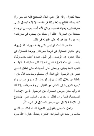 ‫ﺠﻬﺩﺍ ﻜﺒﻴﺭﺍ.. ﻭﺇﺫﺍ ﻋﺜﺭ ﻋﻠﻰ ﺍﻟﺤل ﺍﻟﺼﺤﻴﺢ ﻓﺈﻨﻪ ﻴﺸـﻌﺭ ﻭﻻ‬
                                          ‫‪‬‬     ‫‪‬‬
‫ﺸﻙ ﺒﺤﺎﻟﺔ ﺍﻗﺘﻨﺎﻉ ﻭﻤﺘﻌﺔ ﻭﺜﻘﺔ ﻓﻲ ﻨﻔﺴﻪ، ﻻ ﻷﻨﻪ ﺘﻭﺼل ﺇﻟـﻰ‬
‫ﻤﻌﺭﻓﺔ ﺸﻲﺀ ﻴﺠﻬﻠﻪ ﻓﺤﺴﺏ، ﻭﻟﻜﻥ ﻷﻨﻪ ﺃﺼـﺒﺢ ﻓـﻲ ﺩﺭﺠـﺔ‬
‫ﻤﻤﺘﺤﻨﺔ ﻤﻥ ﺍﻟﻤﻌﺭﻓﺔ.. ﺫﻟﻙ ﺃﻥ ﻫﻨﺎﻙ ﻤﻥ ﻴﺨﺘﺒﺭﻩ ﻓﻲ ﻤﻌﺭﻓﺘـﻪ‬
               ‫ﻭﻫﻭ ﻴﻭﺩ ﺃﻭ ﻴﺒﺭﻫﻥ ﻟﻪ ﻋﻠﻰ ﻤﻘﺩﺭﺘﻪ ﻓﻲ ﺫﻟﻙ.‬
‫ﻫﺫﺍ ﻫﻭ ﺍﻟﺒﺎﻋﺙ ﺍﻟﺭﺌﻴﺴﻲ ﺍﻟﺫﻱ ﻴﻘـﻑ ﻭﺭﺍﺀ ﺍﻟﻔـﺯﻭﺭﺓ،‬
‫ﻭﻫﻭ ﺍﺨﺘﺒﺎﺭ ﺍﻟﻤﺴﺌﻭل ﻓﻲ ﺩﺭﺠﺔ ﻤﻌﺭﻓﺘﻪ.. ﻭﻴﻭﺠﻪ ﻟﻠﻤﺴﺌﻭل ﻓﻲ‬
‫ﺤﺎﻟﺔ ﻋﺠﺯﻩ ﻋﻥ ﺍﻟﻭﺼﻭل ﺇﻟﻰ ﺍﻟﺤل ﻋﺒﺎﺭﺓ "ﻏﻠﺏ ﺤﻤـﺎﺭﻙ"،‬
‫ﻭﺃﺤﺴﺏ ﺃﻥ ﻫﺫﻩ ﺍﻟﻌﺒﺎﺭﺓ ﺘﻌﻨﻲ ﺃﻨﻪ ﺇﺫﺍ ﻜﺎﻥ ﺤﻤﺎﺭﻙ ﻗﺩ ﺃﻨﻬﻜـﻪ‬
‫ﺍﻟﺘﻌﺏ ﻓﺩﻋﻪ ﻴﻌﻴﺵ، ﻭﺒﻤﻌﻨﻰ ﺁﺨﺭ ﺃﻨﻪ ﻴﺘﺤﺘﻡ ﻋﻠﻰ ﺍﻟﻁﻔل ﺍﻟـﺫﻱ‬
‫ﻋﺠﺯ ﻋﻥ ﺍﻟﻭﺼﻭل ﺇﻟﻰ ﺍﻟﺤل ﺃﻥ ﻴﺴﺘﺴﻠﻡ ﻭﻴﻁﻠـﺏ ﺍﻷﻤـﺎﻥ..‬
‫ﻭﻟﻌﻠﻨﺎ ﻤﻥ ﺨﻼل ﺫﻟﻙ ﻨﺭﻯ ﺃﻥ ﺍﻟﻬـﺩﻑ ﺍﻟﺘﺭﺒـﻭﻱ ﻤـﻥ ﻭﺭﺍﺀ‬
‫ﺘﻭﺠﻴﻪ ﺍﻟﻔﺯﻭﺭﺓ ﺇﻟﻰ ﺍﻟﻁﻔل ﻫﻭ ﺍﺨﺘﺒﺎﺭ ﺩﺭﺠﺔ ﻤﻌﺭﻓﺘﻪ، ﻭﺇﺫﺍ ﻜﻨﺎ‬
‫ﻗﺩ ﺭﺃﻴﻨﺎ ﻤﺩﻯ ﺤﺭﺹ ﺍﻟﻤﺴﺌﻭل ﻋﻥ ﺍﻟﻭﺼﻭل ﺇﻟـﻰ ﺍﻹﺠﺎﺒـﺔ‬
‫ﺍﻟﺼﺤﻴﺤﺔ، ﻓﺈﻨﻨﺎ ﻨﺭﻯ ﻜﺫﻟﻙ ﺃﻥ ﺤﺭﺹ ﺍﻟﺴﺎﺌل ﻋﻠﻰ ﺍﻻﺴﺘﻤﺎﻉ‬
       ‫ﺇﻟﻰ ﺍﻹﺠﺎﺒﺔ ﻻ ﻴﻘل ﻋﻥ ﺤﺭﺹ ﺍﻟﻤﺴﺌﻭل ﻓﻲ ﺸﻲﺀ )٩(.‬
‫ﻭﻨﺤﻥ ﻻ ﻨﻌﻨﻲ ﺒﺎﻟﻔﻭﺍﺯﻴﺭ ﺍﻟﺸﻌﺒﻴﺔ ﺘﻠـﻙ ﺍﻟﻜﺘـﺏ ﺍﻟﺘـﻲ‬
‫ﺴﺎﺩﺕ ﻭﺭﺍﺠﺕ ﻓﻲ ﺍﻟﺴﻨﻭﺍﺕ ﺍﻷﺨﻴﺭﺓ ﻭﺘﺤﻤل ﻋﺒﺎﺭﺓ ﺍﻷﻟﻐـﺎﺯ،‬
 