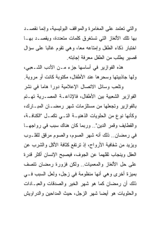 ‫ﻭﺍﻟﺘﻲ ﺘﻌﺘﻤﺩ ﻋﻠﻰ ﺍﻟﻤﻐﺎﻤﺭﺓ ﻭﺍﻟﻤﻭﺍﻗﻑ ﺍﻟﺒﻭﻟﻴﺴﻴﺔ، ﻭﺇﻨﻤﺎ ﻨﻘﺼـﺩ‬
‫ﺒﻬﺎ ﺘﻠﻙ ﺍﻷﻟﻐﺎﺯ ﺍﻟﺘﻲ ﺘﺴﺘﻐﺭﻕ ﻜﻠﻤﺎﺕ ﻤﺘﻌﺩﺩﺓ، ﻭﻴﻘﺼـﺩ ﺒﻬـﺎ‬
‫ﺍﺨﺘﺒﺎﺭ ﺫﻜﺎﺀ ﺍﻟﻁﻔل ﻭﺇﻤﺘﺎﻋﻪ ﻤﻌﺎ، ﻭﻫﻲ ﺘﻘﻭﻡ ﻏﺎﻟﺒﺎ ﻋﻠﻰ ﺴﺅﺍل‬
          ‫‪‬‬               ‫‪‬‬
                     ‫ﻗﺼﻴﺭ ﻴﻁﻠﺏ ﻤﻥ ﺍﻟﻁﻔل ﻤﻌﺭﻓﺔ ﺇﺠﺎﺒﺘﻪ.‬
‫ﻫﺫﻩ ﺍﻟﻔﻭﺍﺯﻴﺭ ﻓﻲ ﺃﺴﺎﺴﻬﺎ ﺠﺯﺀ ﻤـﻥ ﺍﻷﺩﺏ ﺍﻟﺸـﻌﺒﻲ،‬
‫ﻭﻟﻬﺎ ﺠﺎﺫﺒﻴﺘﻬﺎ ﻭﺴﺤﺭﻫﺎ ﻋﻨﺩ ﺍﻷﻁﻔﺎل، ﻤﻜﺘﻭﺒﺔ ﻜﺎﻨﺕ ﺃﻭ ﻤﺭﻭﻴﺔ.‬
‫ﻭﺘﻠﻌﺏ ﻭﺴﺎﺌل ﺍﻻﺘﺼﺎل ﺍﻹﻋﻼﻤﻴﺔ ﺩﻭﺭﺍ ﻫﺎﻤﺎ ﻓﻲ ﻨﺸﺭ‬
        ‫‪ ‬‬
‫ﺍﻟﻔﻭﺍﺯﻴﺭ ﺍﻟﺸﻌﺒﻴﺔ ﺒﻴﻥ ﺍﻷﻁﻔﺎل، ﻓﺎﻹﺫﺍﻋـﺔ ﺍﻟﻤﺼـﺭﻴﺔ ﺘﻬـﺘﻡ‬
‫ﺒﺎﻟﻔﻭﺍﺯﻴﺭ ﻭﺘﺠﻌﻠﻬﺎ ﻤﻥ ﻤﺴﺘﻠﺯﻤﺎﺕ ﺸﻬﺭ ﺭﻤﻀـﺎﻥ ﺍﻟﻤﺒـﺎﺭﻙ،‬
‫ﻭﻜﺄﻨﻬﺎ ﻨﻭﻉ ﻤﻥ ﺍﻟﺤﻠﻭﻴﺎﺕ ﺍﻟﺫﻫﻨﻴـﺔ ﺍﻟﺘـﻲ ﺘﻜﻤـل "ﺍﻟﻜﻨﺎﻓـﺔ،‬
‫ﻭﺍﻟﻘﻁﺎﻴﻑ ﻭﻗﻤﺭ ﺍﻟﺩﻴﻥ".. ﻭﺭﺒﻤﺎ ﻜﺎﻥ ﻫﻨﺎﻙ ﺴﺒﺏ ﻓﻲ ﺭﻭﺍﺠﻬـﺎ‬
‫ﻓﻲ ﺭﻤﻀﺎﻥ.. ﺫﻟﻙ ﺃﻨﻪ ﺸﻬﺭ ﺍﻟﺼﻭﻡ، ﻭﺍﻟﺼﻭﻡ ﻤﺭﻗﻕ ﻟﻠﻘﻠـﻭﺏ‬
‫ﻭﻴﺯﻴﺩ ﻤﻥ ﺸﻔﺎﻓﻴﺔ ﺍﻷﺭﻭﺍﺡ، ﺇﺫ ﺘﺭﺘﻔﻊ ﻜﺜﺎﻓﺔ ﺍﻷﻜل ﻭﺍﻟﺸﺭﺏ ﻋﻥ‬
‫ﺍﻟﻌﻘل ﻭﻴﻨﺠﺎﺏ ﺜﻘﻠﻬﻤﺎ ﻋﻥ ﺍﻟﺠﻭﻑ، ﻓﻴﺼﺒﺢ ﺍﻹﻨﺴﺎﻥ ﺃﻜﺜﺭ ﻗﺩﺭﺓ‬
‫ﻋﻠﻰ ﺤل ﺍﻷﻟﻐﺎﺯ ﻭﺍﻟﻤﻌﻤﻴﺎﺕ.. ﻭﻟﻜﻥ ﻓﺯﻭﺭﺓ ﺭﻤﻀﺎﻥ ﺘﺘﺼﻑ‬
‫ﺒﻤﻴﺯﺓ ﺃﺨﺭﻯ ﻭﻫﻲ ﺃﻨﻬﺎ ﻤﻨﻅﻭﻤﺔ ﻓﻲ ﺯﺠل، ﻭﻟﻌل ﺍﻟﺴﺒﺏ ﻓـﻲ‬
‫ﺫﻟﻙ ﺃﻥ ﺭﻤﻀﺎﻥ ﻜﻤﺎ ﻫﻭ ﺸﻬﺭ ﺍﻟﺨﻴﺭ ﻭﺍﻟﺼﺩﻗﺎﺕ ﻭﺍﻟﻌﺒـﺎﺩﺍﺕ‬
‫ﻭﺍﻟﺤﻠﻭﻴﺎﺕ ﻫﻭ ﺃﻴﻀﺎ ﺸﻬﺭ ﺍﻟﺯﺠل، ﺤﻴﺙ ﺍﻟﻤﺩﺍﺤﻴﻥ ﻭﺍﻟﺩﺭﺍﻭﻴﺵ‬
                                   ‫‪‬‬
 