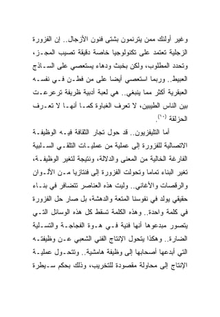 ‫ﻭﻏﻴﺭ ﺃﻭﻟﺌﻙ ﻤﻤﻥ ﻴﺘﺭﻨﻤﻭﻥ ﺒﺸﺘﻰ ﻓﻨﻭﻥ ﺍﻷﺯﺠﺎل.. ﺇﻥ ﺍﻟﻔﺯﻭﺭﺓ‬
‫ﺍﻟﺯﺠﻠﻴﺔ ﺘﻌﺘﻤﺩ ﻋﻠﻰ ﺘﻜﻨﻭﻟﻭﺠﻴﺎ ﺨﺎﺼﺔ ﺩﻗﻴﻘﺔ ﺘﺼﻴﺏ ﺍﻟﻤﺠـﺯ،‬
‫ﻭﺘﺤﺩﺩ ﺍﻟﻤﻁﻠﻭﺏ، ﻭﻟﻜﻥ ﺒﺨﺒﺙ ﻭﺩﻫﺎﺀ ﻴﺴﺘﻌﺼﻲ ﻋﻠﻰ ﺍﻟﺴـﺎﺫﺝ‬
‫ﺍﻟﻌﺒﻴﻁ.. ﻭﺭﺒﻤﺎ ﺍﺴﺘﻌﺼﻲ ﺃﻴﻀﺎ ﻋﻠﻰ ﻤﻥ ﻓﻁـﻥ ﻓـﻲ ﻨﻔﺴـﻪ‬
                       ‫‪‬‬
‫ﺍﻟﻌﺒﻘﺭﻴﺔ ﺃﻜﺜﺭ ﻤﻤﺎ ﻴﻨﺒﻐﻲ.. ﻫﻲ ﻟﻌﺒﺔ ﺃﺩﺒﻴﺔ ﻅﺭﻴﻔﺔ ﺘﺭﻋﺭﻋـﺕ‬
‫ﺒﻴﻥ ﺍﻟﻨﺎﺱ ﺍﻟﻁﻴﺒﻴﻥ، ﻻ ﺘﻌﺭﻑ ﺍﻟﻐﺒﺎﻭﺓ ﻜﻤـﺎ ﺃﻨﻬـﺎ ﻻ ﺘﻌـﺭﻑ‬
                                             ‫ﺍﻟﺤﺯﻟﻘﺔ )٠١(.‬
‫ﺃﻤﺎ ﺍﻟﺘﻠﻴﻔﺯﻴﻭﻥ.. ﻗﺩ ﺤﻭل ﺘﺠﺎﺭ ﺍﻟﺜﻘﺎﻓﺔ ﻓﻴـﻪ ﺍﻟﻭﻅﻴﻔـﺔ‬
‫ﺍﻻﺘﺼﺎﻟﻴﺔ ﻟﻠﻔﺯﻭﺭﺓ ﺇﻟﻰ ﻋﻤﻠﻴﺔ ﻤﻥ ﻋﻤﻠﻴـﺎﺕ ﺍﻟﺘﻠﻘـﻲ ﺍﻟﺴـﻠﺒﻴﺔ‬
‫ﺍﻟﻔﺎﺭﻏﺔ ﺍﻟﺨﺎﻟﻴﺔ ﻤﻥ ﺍﻟﻤﻌﻨﻰ ﻭﺍﻟﺩﻻﻟﺔ، ﻭﻨﺘﻴﺠﺔ ﻟﺘﻐﻴﺭ ﺍﻟﻭﻅﻴﻔـﺔ،‬
‫ﺘﻐﻴﺭ ﺍﻟﺒﻨﺎﺀ ﺘﻤﺎﻤﺎ ﻭﺘﺤﻭﻟﺕ ﺍﻟﻔﺯﻭﺭﺓ ﺇﻟﻰ ﻓﻨﺘﺎﺯﻴﺎ ﻤـﻥ ﺍﻷﻟـﻭﺍﻥ‬
                                        ‫‪‬‬
‫ﻭﺍﻟﺭﻗﺼﺎﺕ ﻭﺍﻷﻏﺎﻨﻲ.. ﻭﻟﻴﺕ ﻫﺫﻩ ﺍﻟﻌﻨﺎﺼﺭ ﺘﺘﻀﺎﻓﺭ ﻓﻲ ﺒﻨـﺎﺀ‬
‫ﺤﻘﻴﻘﻲ ﻴﻭﻟﺩ ﻓﻲ ﻨﻔﻭﺴﻨﺎ ﺍﻟﻤﺘﻌﺔ ﻭﺍﻟﺩﻫﺸﺔ، ﺒل ﺼﺎﺭ ﺤل ﺍﻟﻔﺯﻭﺭﺓ‬
‫ﻓﻲ ﻜﻠﻤﺔ ﻭﺍﺤﺩﺓ.. ﻭﻫﺫﻩ ﺍﻟﻜﻠﻤﺔ ﺘﺴﻘﻁ ﻜل ﻫﺫﻩ ﺍﻟﻭﺴﺎﺌل ﺍﻟﺘـﻲ‬
‫ﻴﺘﺼﻭﺭ ﻤﺒﺩﻋﻭﻫﺎ ﺃﻨﻬﺎ ﻓﻨﻴﺔ ﻓـﻲ ﻫـﻭﺓ ﺍﻟﻔﺠﺎﺠـﺔ ﻭﺍﻟﺘﺴـﻠﻴﺔ‬
‫ﺍﻟﻀﺎﺭﺓ.. ﻭﻫﻜﺫﺍ ﻴﺘﺤﻭل ﺍﻹﻨﺘﺎﺝ ﺍﻟﻔﻨﻲ ﺍﻟﺸﻌﺒﻲ ﻋـﻥ ﻭﻅﻴﻔﺘـﻪ‬
‫ﺍﻟﺘﻲ ﺃﺒﺩﻋﻬﺎ ﺃﺼﺤﺎﺒﻬﺎ ﺇﻟﻰ ﻭﻅﻴﻔﺔ ﻫﺎﻤﺸﻴﺔ.. ﻭﺘﺘﺤـﻭل ﻋﻤﻠﻴـﺔ‬
‫ﺍﻹﻨﺘﺎﺝ ﺇﻟﻰ ﻤﺤﺎﻭﻟﺔ ﻤﻘﺼﻭﺩﺓ ﻟﻠﺘﺨﺭﻴﺏ، ﻭﺫﻟﻙ ﺒﺤﻜﻡ ﺴـﻴﻁﺭﺓ‬
 