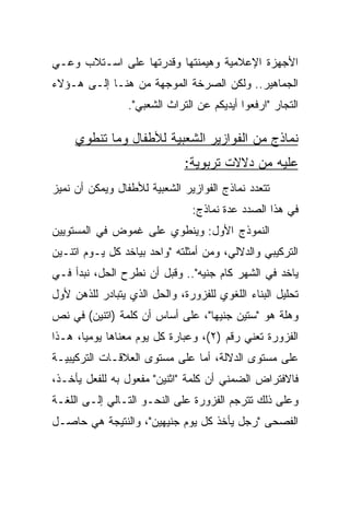 ‫ﺍﻷﺠﻬﺯﺓ ﺍﻹﻋﻼﻤﻴﺔ ﻭﻫﻴﻤﻨﺘﻬﺎ ﻭﻗﺩﺭﺘﻬﺎ ﻋﻠﻰ ﺍﺴـﺘﻼﺏ ﻭﻋـﻲ‬
‫ﺍﻟﺠﻤﺎﻫﻴﺭ.. ﻭﻟﻜﻥ ﺍﻟﺼﺭﺨﺔ ﺍﻟﻤﻭﺠﻬﺔ ﻤﻥ ﻫﻨـﺎ ﺇﻟـﻰ ﻫـﺅﻻﺀ‬
                 ‫ﺍﻟﺘﺠﺎﺭ "ﺍﺭﻓﻌﻭﺍ ﺃﻴﺩﻴﻜﻡ ﻋﻥ ﺍﻟﺘﺭﺍﺙ ﺍﻟﺸﻌﺒﻲ".‬

     ‫ﻨﻤﺎﺫﺝ ﻤﻥ ﺍﻟﻔﻭﺍﺯﻴﺭ ﺍﻟﺸﻌﺒﻴﺔ ﻟﻸﻁﻔﺎل ﻭﻤﺎ ﺘﻨﻁﻭﻱ‬
                              ‫ﻋﻠﻴﻪ ﻤﻥ ﺩﻻﻻﺕ ﺘﺭﺒﻭﻴﺔ:‬
‫ﺘﺘﻌﺩﺩ ﻨﻤﺎﺫﺝ ﺍﻟﻔﻭﺍﺯﻴﺭ ﺍﻟﺸﻌﺒﻴﺔ ﻟﻸﻁﻔﺎل ﻭﻴﻤﻜﻥ ﺃﻥ ﻨﻤﻴﺯ‬
                                ‫ﻓﻲ ﻫﺫﺍ ﺍﻟﺼﺩﺩ ﻋﺩﺓ ﻨﻤﺎﺫﺝ:‬
‫ﺍﻟﻨﻤﻭﺫﺝ ﺍﻷﻭل: ﻭﻴﻨﻁﻭﻱ ﻋﻠﻰ ﻏﻤﻭﺽ ﻓﻲ ﺍﻟﻤﺴﺘﻭﻴﻴﻥ‬
‫ﺍﻟﺘﺭﻜﻴﺒﻲ ﻭﺍﻟﺩﻻﻟﻲ، ﻭﻤﻥ ﺃﻤﺜﻠﺘﻪ "ﻭﺍﺤﺩ ﺒﻴﺎﺨﺩ ﻜل ﻴـﻭﻡ ﺍﺘﻨـﻴﻥ‬
‫ﻴﺎﺨﺩ ﻓﻲ ﺍﻟﺸﻬﺭ ﻜﺎﻡ ﺠﻨﻴﻪ".. ﻭﻗﺒل ﺃﻥ ﻨﻁﺭﺡ ﺍﻟﺤل، ﻨﺒﺩﺃ ﻓـﻲ‬
‫ﺘﺤﻠﻴل ﺍﻟﺒﻨﺎﺀ ﺍﻟﻠﻐﻭﻱ ﻟﻠﻔﺯﻭﺭﺓ، ﻭﺍﻟﺤل ﺍﻟﺫﻱ ﻴﺘﺒﺎﺩﺭ ﻟﻠﺫﻫﻥ ﻷﻭل‬
‫ﻭﻫﻠﺔ ﻫﻭ "ﺴﺘﻴﻥ ﺠﻨﻴﻬﺎ"، ﻋﻠﻰ ﺃﺴﺎﺱ ﺃﻥ ﻜﻠﻤﺔ )ﺍﺘﻨﻴﻥ( ﻓﻲ ﻨﺹ‬
                                  ‫‪‬‬
‫ﺍﻟﻔﺯﻭﺭﺓ ﺘﻌﻨﻲ ﺭﻗﻡ )٢(، ﻭﻋﺒﺎﺭﺓ ﻜل ﻴﻭﻡ ﻤﻌﻨﺎﻫﺎ ﻴﻭﻤﻴﺎ، ﻫـﺫﺍ‬
       ‫‪‬‬
‫ﻋﻠﻰ ﻤﺴﺘﻭﻯ ﺍﻟﺩﻻﻟﺔ، ﺃﻤﺎ ﻋﻠﻰ ﻤﺴﺘﻭﻯ ﺍﻟﻌﻼﻗـﺎﺕ ﺍﻟﺘﺭﻜﻴﺒﻴـﺔ‬
‫ﻓﺎﻻﻓﺘﺭﺍﺽ ﺍﻟﻀﻤﻨﻲ ﺃﻥ ﻜﻠﻤﺔ "ﺍﺜﻨﻴﻥ" ﻤﻔﻌﻭل ﺒﻪ ﻟﻠﻔﻌل ﻴﺄﺨـﺫ،‬
‫ﻭﻋﻠﻰ ﺫﻟﻙ ﺘﺘﺭﺠﻡ ﺍﻟﻔﺯﻭﺭﺓ ﻋﻠﻰ ﺍﻟﻨﺤـﻭ ﺍﻟﺘـﺎﻟﻲ ﺇﻟـﻰ ﺍﻟﻠﻐـﺔ‬
‫ﺍﻟﻔﺼﺤﻰ "ﺭﺠل ﻴﺄﺨﺫ ﻜل ﻴﻭﻡ ﺠﻨﻴﻬﻴﻥ"، ﻭﺍﻟﻨﺘﻴﺠﺔ ﻫﻲ ﺤﺎﺼـل‬
 