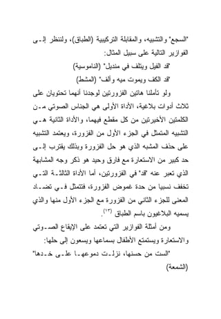 ‫"ﺍﻟﺴﺠﻊ" ﻭﺍﻟﺘﺸﺒﻴﻪ، ﻭﺍﻟﻤﻘﺎﺒﻠﺔ ﺍﻟﺘﺭﻜﻴﺒﻴﺔ )ﺍﻟﻁﺒﺎﻕ(، ﻭﻟﻨﻨﻅﺭ ﺇﻟـﻰ‬
                          ‫ﺍﻟﻔﻭﺍﺯﻴﺭ ﺍﻟﺘﺎﻟﻴﺔ ﻋﻠﻰ ﺴﺒﻴل ﺍﻟﻤﺜﺎل:‬
               ‫"ﻗﺩ ﺍﻟﻔﻴل ﻭﻴﺘﻠﻑ ﻓﻲ ﻤﻨﺩﻴل" )ﺍﻟﻨﺎﻤﻭﺴﻴﺔ(‬
                ‫"ﻗﺩ ﺍﻟﻜﻑ ﻭﻴﻤﻭﺕ ﻤﻴﻪ ﻭﺃﻟﻑ" )ﺍﻟﻤﺸﻁ(‬
‫ﻭﻟﻭ ﺘﺄﻤﻠﻨﺎ ﻫﺎﺘﻴﻥ ﺍﻟﻔﺯﻭﺭﺘﻴﻥ ﻟﻭﺠﺩﻨﺎ ﺃﻨﻬﻤﺎ ﺘﺤﺘﻭﻴﺎﻥ ﻋﻠﻰ‬
‫ﺜﻼﺙ ﺃﺩﻭﺍﺕ ﺒﻼﻏﻴﺔ، ﺍﻷﺩﺍﺓ ﺍﻷﻭﻟﻰ ﻫﻲ ﺍﻟﺠﻨﺎﺱ ﺍﻟﺼﻭﺘﻲ ﻤـﻥ‬
‫ﺍﻟﻜﻠﻤﺘﻴﻥ ﺍﻷﺨﻴﺭﺘﻴﻥ ﻤﻥ ﻜل ﻤﻘﻁﻊ ﻓﻴﻬﻤﺎ، ﻭﺍﻷﺩﺍﺓ ﺍﻟﺜﺎﻨﻴﺔ ﻫـﻲ‬
‫ﺍﻟﺘﺸﺒﻴﻪ ﺍﻟﻤﺘﻤﺜل ﻓﻲ ﺍﻟﺠﺯﺀ ﺍﻷﻭل ﻤﻥ ﺍﻟﻔﺯﻭﺭﺓ، ﻭﻴﻌﺘﻤﺩ ﺍﻟﺘﺸﺒﻴﻪ‬
‫ﻋﻠﻰ ﺤﺫﻑ ﺍﻟﻤﺸﺒﻪ ﺍﻟﺫﻱ ﻫﻭ ﺤل ﺍﻟﻔﺯﻭﺭﺓ ﻭﺒﺫﻟﻙ ﻴﻘﺘﺭﺏ ﺇﻟـﻰ‬
‫ﺤﺩ ﻜﺒﻴﺭ ﻤﻥ ﺍﻻﺴﺘﻌﺎﺭﺓ ﻤﻊ ﻓﺎﺭﻕ ﻭﺤﻴﺩ ﻫﻭ ﺫﻜﺭ ﻭﺠﻪ ﺍﻟﻤﺸﺎﺒﻬﺔ‬
‫ﺍﻟﺫﻱ ﺘﻌﺒﺭ ﻋﻨﻪ "ﻗﺩ" ﻓﻲ ﺍﻟﻔﺯﻭﺭﺘﻴﻥ، ﺃﻤﺎ ﺍﻷﺩﺍﺓ ﺍﻟﺜﺎﻟﺜـﺔ ﺍﻟﺘـﻲ‬
‫ﺘﺨﻔﻑ ﻨﺴﺒﻴﺎ ﻤﻥ ﺤﺩﺓ ﻏﻤﻭﺽ ﺍﻟﻔﺯﻭﺭﺓ، ﻓﺘﺘﻤﺜل ﻓـﻲ ﺘﻀـﺎﺩ‬
                                       ‫‪‬‬
‫ﺍﻟﻤﻌﻨﻰ ﻟﻠﺠﺯﺀ ﺍﻟﺜﺎﻨﻲ ﻤﻥ ﺍﻟﻔﺯﻭﺭﺓ ﻤﻊ ﺍﻟﺠﺯﺀ ﺍﻷﻭل ﻤﻨﻬﺎ ﻭﺍﻟﺫﻱ‬
                         ‫ﻴﺴﻤﻴﻪ ﺍﻟﺒﻼﻏﻴﻭﻥ ﺒﺎﺴﻡ ﺍﻟﻁﺒﺎﻕ )٣١(.‬
‫ﻭﻤﻥ ﺃﻤﺜﻠﺔ ﺍﻟﻔﻭﺍﺯﻴﺭ ﺍﻟﺘﻲ ﺘﻌﺘﻤﺩ ﻋﻠﻰ ﺍﻹﻴﻘﺎﻉ ﺍﻟﺼـﻭﺘﻲ‬
    ‫ﻭﺍﻻﺴﺘﻌﺎﺭﺓ ﻭﻴﺴﺘﻤﺘﻊ ﺍﻷﻁﻔﺎل ﺒﺴﻤﺎﻋﻬﺎ ﻭﻴﺴﻌﻭﻥ ﺇﻟﻰ ﺤﻠﻬﺎ:‬
‫"ﺍﻟﺴﺕ ﻤﻥ ﺤﺴﻨﻬﺎ، ﻨﺯﻟـﺕ ﺩﻤﻭﻋﻬـﺎ ﻋﻠـﻰ ﺨـﺩﻫﺎ"‬
                                                  ‫)ﺍﻟﺸﻤﻌﺔ(‬
 