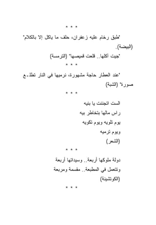 ‫***‬
‫"ﻁﺒﻕ ﺭﺨﺎﻡ ﻋﻠﻴﻪ ﺯﻋﻔﺭﺍﻥ، ﺤﻠﻑ ﻤﺎ ﻴﺎﻜل ﺇﻻ ﺒﺎﻟﻜﻼﻡ"‬
                                              ‫)ﺍﻟﺒﻴﻀﺔ(.‬
            ‫"ﺠﻴﺕ ﺁﻜﻠﻬﺎ.. ﻗﻠﻌﺕ ﻗﻤﻴﺼﻬﺎ" )ﺍﻟﺘﺭﻤﺴﺔ(‬
                    ‫***‬
‫"ﻋﻨﺩ ﺍﻟﻌﻁﺎﺭ ﺤﺎﺠﺔ ﻤﺸﻬﻭﺭﺓ، ﻨﺭﻤﻴﻬﺎ ﻓﻲ ﺍﻟﻨﺎﺭ ﺘﻁﻠـﻊ‬
                                         ‫ﺼﻭﺭﺓ" )ﺍﻟﺸﺒﺔ(‬
                    ‫***‬
                             ‫ﺍﻟﺴﺕ ﺍﺘﺠﻨﻨﺕ ﻴﺎ ﺒﻨﻴﻪ‬
                           ‫ﺭﺍﺱ ﻤﺎﻟﻬﺎ ﺒﺘﺨﺎﻁﺭ ﺒﻴﻪ‬
                             ‫ﻴﻭﻡ ﺘﻠﻭﻴﻪ ﻭﻴﻭﻡ ﺘﻜﻭﻴﻪ‬
                                      ‫ﻭﻴﻭﻡ ﺘﺭﻤﻴﻪ‬
                                         ‫)ﺍﻟﺸﻌﺭ(‬
                    ‫***‬
               ‫ﺩﻭﻟﺔ ﻤﻠﻭﻜﻬﺎ ﺃﺭﺒﻌﺔ.. ﻭﺴﻴﺩﺍﺘﻬﺎ ﺃﺭﺒﻌﺔ‬
              ‫ﻭﺘﺘﻌﻤل ﻓﻲ ﺍﻟﻤﻁﺒﻌﺔ.. ﻤﻘﺴﻤﺔ ﻭﻤﺭﺒﻌﺔ‬
                                      ‫)ﺍﻟﻜﻭﺘﺸﻴﻨﺔ(‬
                    ‫***‬
 