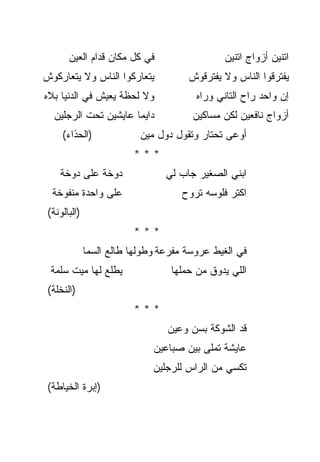 ‫ﻓﻲ ﻜل ﻤﻜﺎﻥ ﻗﺩﺍﻡ ﺍﻟﻌﻴﻥ‬                   ‫ﺍﺘﻨﻴﻥ ﺃﺯﻭﺍﺝ ﺍﺘﻨﻴﻥ‬
‫ﻴﺘﻌﺎﺭﻜﻭﺍ ﺍﻟﻨﺎﺱ ﻭﻻ ﻴﺘﻌﺎﺭﻜﻭﺵ‬            ‫ﻴﻔﺘﺭﻗﻭﺍ ﺍﻟﻨﺎﺱ ﻭﻻ ﻴﻔﺘﺭﻗﻭﺵ‬
‫ﻭﻻ ﻟﺤﻅﺔ ﻴﻌﻴﺵ ﻓﻲ ﺍﻟﺩﻨﻴﺎ ﺒﻼﻩ‬              ‫ﺇﻥ ﻭﺍﺤﺩ ﺭﺍﺡ ﺍﻟﺘﺎﻨﻲ ﻭﺭﺍﻩ‬
   ‫ﺩﺍﻴﻤﺎ ﻋﺎﻴﺸﻴﻥ ﺘﺤﺕ ﺍﻟﺭﺠﻠﻴﻥ‬
                       ‫‪‬‬               ‫ﺃﺯﻭﺍﺝ ﻨﺎﻓﻌﻴﻥ ﻟﻜﻥ ﻤﺴﺎﻜﻴﻥ‬
     ‫)ﺍﻟﺤﺫﺍﺀ(‬              ‫ﺃﻭﻋﻰ ﺘﺤﺘﺎﺭ ﻭﺘﻘﻭل ﺩﻭل ﻤﻴﻥ‬
                         ‫***‬
    ‫ﺩﻭﺨﺔ ﻋﻠﻰ ﺩﻭﺨﺔ‬                ‫ﺍﺒﻨﻲ ﺍﻟﺼﻐﻴﺭ ﺠﺎﺏ ﻟﻲ‬
  ‫ﻋﻠﻰ ﻭﺍﺤﺩﺓ ﻤﻨﻔﻭﺨﺔ‬                   ‫ﺍﻜﺘﺭ ﻓﻠﻭﺴﻪ ﺘﺭﻭﺡ‬
 ‫)ﺍﻟﺒﺎﻟﻭﻨﺔ(‬
                         ‫***‬
              ‫ﻓﻲ ﺍﻟﻐﻴﻁ ﻋﺭﻭﺴﺔ ﻤﻔﺭﻋﺔ ﻭﻁﻭﻟﻬﺎ ﻁﺎﻟﻊ ﺍﻟﺴﻤﺎ‬
 ‫ﻴﻁﻠﻊ ﻟﻬﺎ ﻤﻴﺕ ﺴﻠﻤﺔ‬                ‫ﺍﻟﻠﻲ ﻴﺩﻭﻕ ﻤﻥ ﺤﻤﻠﻬﺎ‬
 ‫)ﺍﻟﻨﺨﻠﺔ(‬
                         ‫***‬
                                 ‫ﻗﺩ ﺍﻟﺸﻭﻜﺔ ﺒﺴﻥ ﻭﻋﻴﻥ‬
                              ‫ﻋﺎﻴﺸﺔ ﺘﻤﻠﻰ ﺒﻴﻥ ﺼﺒﺎﻋﻴﻥ‬
                              ‫ﺘﻜﺴﻲ ﻤﻥ ﺍﻟﺭﺍﺱ ﻟﻠﺭﺠﻠﻴﻥ‬
 ‫)ﺇﺒﺭﺓ ﺍﻟﺨﻴﺎﻁﺔ(‬
 
