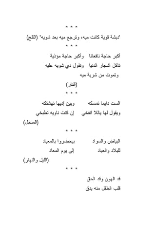 ‫***‬
 ‫"ﺩﺒﺸﺔ ﻗﻭﻴﺔ ﻜﺎﻨﺕ ﻤﻴﻪ، ﻭﺘﺭﺠﻊ ﻤﻴﻪ ﺒﻌﺩ ﺸﻭﻴﻪ" )ﺍﻟﺜﻠﺞ(‬
                           ‫***‬
                  ‫ﺃﻜﺒﺭ ﺤﺎﺠﺔ ﻨﺎﻓﻌﺎﻨﺎ ﻭﺃﻜﺒﺭ ﺤﺎﺠﺔ ﻤﺅﺫﻴﺔ‬
            ‫ﺘﺎﻜل ﺃﺸﺠﺎﺭ ﺍﻟﺩﻨﻴﺎ ﻭﺘﻘﻭل ﺩﻱ ﺸﻭﻴﻪ ﻋﻠﻴﻪ‬
                                     ‫ﻭﺘﻤﻭﺕ ﻤﻥ ﺸﺭﺒﺔ ﻤﻴﻪ‬
                           ‫)ﺍﻟﻨﺎﺭ(‬
                           ‫***‬
           ‫ﻭﺒﻴﻥ ﺇﺩﻴﻬﺎ ﺘﻬﺸﺘﻜﻪ‬            ‫ﺍﻟﺴﺕ ﺩﺍﻴﻤﺎ ﺘﻤﺴﻜﻪ‬
                                               ‫‪‬‬
       ‫ﺇﻥ ﻜﻨﺕ ﻨﺎﻭﻴﻪ ﺘﻁﺒﺨﻲ‬            ‫ﻭﻴﻘﻭل ﻟﻬﺎ ﻴﺎﻟﻼ ﺍﻨﻔﺨﻲ‬
‫)ﺍﻟﻤﻨﺨل(‬
                           ‫***‬
           ‫ﺒﻴﺤﻀﺭﻭﺍ ﺒﺎﻟﻤﻌﻴﺎﺩ‬               ‫ﺍﻟﺒﻴﺎﺽ ﻭﺍﻟﺴﻭﺍﺩ‬
                  ‫ﺇﻟﻰ ﻴﻭﻡ ﺍﻟﻤﻌﺎﺩ‬             ‫ﻟﻠﺒﻼﺩ ﻭﺍﻟﻌﺒﺎﺩ‬
‫)ﺍﻟﻠﻴل ﻭﺍﻟﻨﻬﺎﺭ(‬
                           ‫***‬
                                        ‫ﻗﺩ ﺍﻟﻬﻭﻥ ﻭﻗﺩ ﺍﻟﺤﻕ‬
                                       ‫ﻗﻠﺏ ﺍﻟﻁﻔل ﻤﻨﻪ ﻴﺩﻕ‬
 