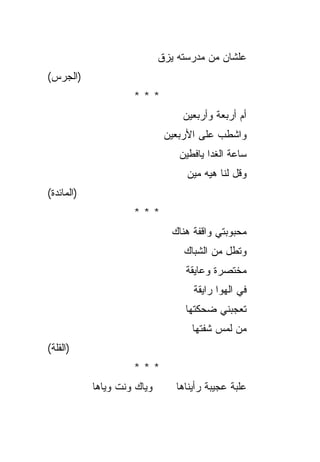 ‫ﻋﻠﺸﺎﻥ ﻤﻥ ﻤﺩﺭﺴﺘﻪ ﻴﺯﻕ‬
‫)ﺍﻟﺠﺭﺱ(‬
                     ‫***‬
                                  ‫ﺃﻡ ﺃﺭﺒﻌﺔ ﻭﺃﺭﺒﻌﻴﻥ‬
                              ‫ﻭﺍﺸﻁﺏ ﻋﻠﻰ ﺍﻷﺭﺒﻌﻴﻥ‬
                                 ‫ﺴﺎﻋﺔ ﺍﻟﻐﺩﺍ ﻴﺎﻓﻁﻴﻥ‬
                                   ‫ﻭﻗل ﻟﻨﺎ ﻫﻴﻪ ﻤﻴﻥ‬
‫)ﺍﻟﻤﺎﺌﺩﺓ(‬
                     ‫***‬
                                ‫ﻤﺤﺒﻭﺒﺘﻲ ﻭﺍﻗﻔﺔ ﻫﻨﺎﻙ‬
                                  ‫ﻭﺘﻁل ﻤﻥ ﺍﻟﺸﺒﺎﻙ‬
                                   ‫ﻤﺨﺘﺼﺭﺓ ﻭﻋﺎﻴﻘﺔ‬
                                     ‫ﻓﻲ ﺍﻟﻬﻭﺍ ﺭﺍﻴﻘﺔ‬
                                   ‫ﺘﻌﺠﺒﻨﻲ ﻀﺤﻜﺘﻬﺎ‬
                                     ‫ﻤﻥ ﻟﻤﺱ ﺸﻔﺘﻬﺎ‬
‫)ﺍﻟﻘﻠﺔ(‬
                     ‫***‬
            ‫ﻭﻴﺎﻙ ﻭﻨﺕ ﻭﻴﺎﻫﺎ‬       ‫ﻋﻠﺒﺔ ﻋﺠﻴﺒﺔ ﺭﺃﻴﻨﺎﻫﺎ‬
 