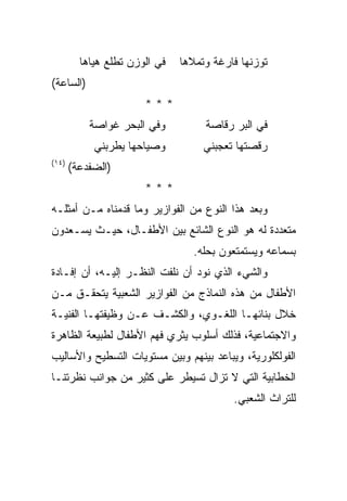 ‫ﻓﻲ ﺍﻟﻭﺯﻥ ﺘﻁﻠﻊ ﻫﻴﺎﻫﺎ‬   ‫ﺘﻭﺯﻨﻬﺎ ﻓﺎﺭﻏﺔ ﻭﺘﻤﻼﻫﺎ‬
‫)ﺍﻟﺴﺎﻋﺔ(‬
                       ‫***‬
           ‫ﻭﻓﻲ ﺍﻟﺒﺤﺭ ﻏﻭﺍﺼﺔ‬          ‫ﻓﻲ ﺍﻟﺒﺭ ﺭﻗﺎﺼﺔ‬
            ‫ﻭﺼﻴﺎﺤﻬﺎ ﻴﻁﺭﺒﻨﻲ‬          ‫ﺭﻗﺼﺘﻬﺎ ﺘﻌﺠﺒﻨﻲ‬
‫)٤١(‬
       ‫)ﺍﻟﻀﻔﺩﻋﺔ(‬
                       ‫***‬
‫ﻭﺒﻌﺩ ﻫﺫﺍ ﺍﻟﻨﻭﻉ ﻤﻥ ﺍﻟﻔﻭﺍﺯﻴﺭ ﻭﻤﺎ ﻗﺩﻤﻨﺎﻩ ﻤـﻥ ﺃﻤﺜﻠـﻪ‬
‫ﻤﺘﻌﺩﺩﺓ ﻟﻪ ﻫﻭ ﺍﻟﻨﻭﻉ ﺍﻟﺸﺎﺌﻊ ﺒﻴﻥ ﺍﻷﻁﻔـﺎل، ﺤﻴـﺙ ﻴﺴـﻌﺩﻭﻥ‬
                                  ‫ﺒﺴﻤﺎﻋﻪ ﻭﻴﺴﺘﻤﺘﻌﻭﻥ ﺒﺤﻠﻪ.‬
‫ﻭﺍﻟﺸﻲﺀ ﺍﻟﺫﻱ ﻨﻭﺩ ﺃﻥ ﻨﻠﻔﺕ ﺍﻟﻨﻅـﺭ ﺇﻟﻴـﻪ، ﺃﻥ ﺇﻓـﺎﺩﺓ‬
‫ﺍﻷﻁﻔﺎل ﻤﻥ ﻫﺫﻩ ﺍﻟﻨﻤﺎﺫﺝ ﻤﻥ ﺍﻟﻔﻭﺍﺯﻴﺭ ﺍﻟﺸﻌﺒﻴﺔ ﻴﺘﺤﻘـﻕ ﻤـﻥ‬
‫ﺨﻼل ﺒﻨﺎﺌﻬـﺎ ﺍﻟﻠﻐـﻭﻱ، ﻭﺍﻟﻜﺸـﻑ ﻋـﻥ ﻭﻅﻴﻔﺘﻬـﺎ ﺍﻟﻔﻨﻴـﺔ‬
‫ﻭﺍﻻﺠﺘﻤﺎﻋﻴﺔ، ﻓﺫﻟﻙ ﺃﺴﻠﻭﺏ ﻴﺜﺭﻱ ﻓﻬﻡ ﺍﻷﻁﻔﺎل ﻟﻁﺒﻴﻌﺔ ﺍﻟﻅﺎﻫﺭﺓ‬
‫ﺍﻟﻔﻭﻟﻜﻠﻭﺭﻴﺔ، ﻭﻴﺒﺎﻋﺩ ﺒﻴﻨﻬﻡ ﻭﺒﻴﻥ ﻤﺴﺘﻭﻴﺎﺕ ﺍﻟﺘﺴﻁﻴﺢ ﻭﺍﻷﺴﺎﻟﻴﺏ‬
‫ﺍﻟﺨﻁﺎﺒﻴﺔ ﺍﻟﺘﻲ ﻻ ﺘﺯﺍل ﺘﺴﻴﻁﺭ ﻋﻠﻰ ﻜﺜﻴﺭ ﻤﻥ ﺠﻭﺍﻨﺏ ﻨﻅﺭﺘﻨـﺎ‬
                                          ‫ﻟﻠﺘﺭﺍﺙ ﺍﻟﺸﻌﺒﻲ.‬
 