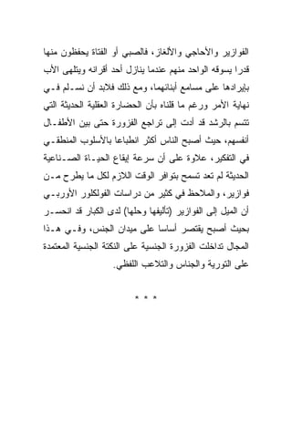 ‫ﺍﻟﻔﻭﺍﺯﻴﺭ ﻭﺍﻷﺤﺎﺠﻲ ﻭﺍﻷﻟﻐﺎﺯ، ﻓﺎﻟﺼﺒﻲ ﺃﻭ ﺍﻟﻔﺘﺎﺓ ﻴﺤﻔﻅﻭﻥ ﻤﻨﻬﺎ‬
‫ﻗﺩﺭﺍ ﻴﺴﻭﻗﻪ ﺍﻟﻭﺍﺤﺩ ﻤﻨﻬﻡ ﻋﻨﺩﻤﺎ ﻴﻨﺎﺯل ﺃﺤﺩ ﺃﻗﺭﺍﻨﻪ ﻭﻴﺘﻠﻬﻰ ﺍﻷﺏ‬
                                                     ‫‪‬‬
‫ﺒﺈﻴﺭﺍﺩﻫﺎ ﻋﻠﻰ ﻤﺴﺎﻤﻊ ﺃﺒﻨﺎﺌﻬﻤﺎ، ﻭﻤﻊ ﺫﻟﻙ ﻓﻼﺒﺩ ﺃﻥ ﻨﺴـﻠﻡ ﻓـﻲ‬
‫ﻨﻬﺎﻴﺔ ﺍﻷﻤﺭ ﻭﺭﻏﻡ ﻤﺎ ﻗﻠﻨﺎﻩ ﺒﺄﻥ ﺍﻟﺤﻀﺎﺭﺓ ﺍﻟﻌﻘﻠﻴﺔ ﺍﻟﺤﺩﻴﺜﺔ ﺍﻟﺘﻲ‬
‫ﺘﺘﺴﻡ ﺒﺎﻟﺭﺸﺩ ﻗﺩ ﺃﺩﺕ ﺇﻟﻰ ﺘﺭﺍﺠﻊ ﺍﻟﻔﺯﻭﺭﺓ ﺤﺘﻰ ﺒﻴﻥ ﺍﻷﻁﻔـﺎل‬
‫ﺃﻨﻔﺴﻬﻡ، ﺤﻴﺙ ﺃﺼﺒﺢ ﺍﻟﻨﺎﺱ ﺃﻜﺜﺭ ﺍﻨﻁﺒﺎﻋﺎ ﺒﺎﻷﺴﻠﻭﺏ ﺍﻟﻤﻨﻁﻘـﻲ‬
                  ‫‪‬‬
‫ﻓﻲ ﺍﻟﺘﻔﻜﻴﺭ، ﻋﻼﻭﺓ ﻋﻠﻰ ﺃﻥ ﺴﺭﻋﺔ ﺇﻴﻘﺎﻉ ﺍﻟﺤﻴـﺎﺓ ﺍﻟﺼـﻨﺎﻋﻴﺔ‬
‫ﺍﻟﺤﺩﻴﺜﺔ ﻟﻡ ﺘﻌﺩ ﺘﺴﻤﺢ ﺒﺘﻭﺍﻓﺭ ﺍﻟﻭﻗﺕ ﺍﻟﻼﺯﻡ ﻟﻜل ﻤﺎ ﻴﻁﺭﺡ ﻤـﻥ‬
‫ﻓﻭﺍﺯﻴﺭ، ﻭﺍﻟﻤﻼﺤﻅ ﻓﻲ ﻜﺜﻴﺭ ﻤﻥ ﺩﺭﺍﺴﺎﺕ ﺍﻟﻔﻭﻟﻜﻠﻭﺭ ﺍﻷﻭﺭﺒـﻲ‬
‫ﺃﻥ ﺍﻟﻤﻴل ﺇﻟﻰ ﺍﻟﻔﻭﺍﺯﻴﺭ )ﺘﺄﻟﻴﻔﻬﺎ ﻭﺤﻠﻬﺎ( ﻟﺩﻯ ﺍﻟﻜﺒﺎﺭ ﻗﺩ ﺍﻨﺤﺴـﺭ‬
‫ﺒﺤﻴﺙ ﺃﺼﺒﺢ ﻴﻘﺘﺼﺭ ﺃﺴﺎﺴﺎ ﻋﻠﻰ ﻤﻴﺩﺍﻥ ﺍﻟﺠﻨﺱ، ﻭﻓـﻲ ﻫـﺫﺍ‬
                            ‫‪‬‬
‫ﺍﻟﻤﺠﺎل ﺘﺩﺍﺨﻠﺕ ﺍﻟﻔﺯﻭﺭﺓ ﺍﻟﺠﻨﺴﻴﺔ ﻋﻠﻰ ﺍﻟﻨﻜﺘﺔ ﺍﻟﺠﻨﺴﻴﺔ ﺍﻟﻤﻌﺘﻤﺩﺓ‬
                   ‫ﻋﻠﻰ ﺍﻟﺘﻭﺭﻴﺔ ﻭﺍﻟﺠﻨﺎﺱ ﻭﺍﻟﺘﻼﻋﺏ ﺍﻟﻠﻔﻅﻲ.‬


                         ‫***‬
 