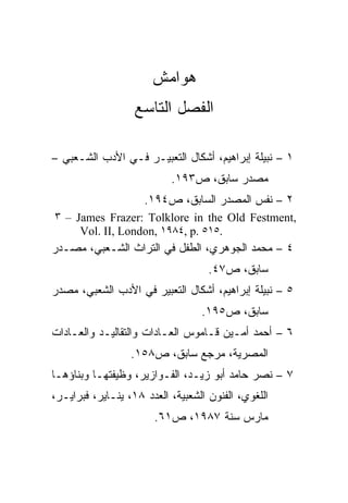 ‫ﻫﻭﺍﻤﺵ‬
                   ‫ﺍﻟﻔﺼل ﺍﻟﺘﺎﺴﻊ‬

‫١ – ﻨﺒﻴﻠﺔ ﺇﺒﺭﺍﻫﻴﻡ، ﺃﺸﻜﺎل ﺍﻟﺘﻌﺒﻴـﺭ ﻓـﻲ ﺍﻷﺩﺏ ﺍﻟﺸـﻌﺒﻲ –‬
                           ‫ﻤﺼﺩﺭ ﺴﺎﺒﻕ، ﺹ٣٩١.‬
                     ‫٢ – ﻨﻔﺱ ﺍﻟﻤﺼﺩﺭ ﺍﻟﺴﺎﺒﻕ، ﺹ٤٩١.‬
‫,‪٣ – James Frazer: Tolklore in the Old Festment‬‬
     ‫.٥١٥ .‪Vol. II, London, ١٩٨٤, p‬‬
‫٤ – ﻤﺤﻤﺩ ﺍﻟﺠﻭﻫﺭﻱ، ﺍﻟﻁﻔل ﻓﻲ ﺍﻟﺘﺭﺍﺙ ﺍﻟﺸـﻌﺒﻲ، ﻤﺼـﺩﺭ‬
                                    ‫ﺴﺎﺒﻕ، ﺹ٧٤.‬
‫٥ – ﻨﺒﻴﻠﺔ ﺇﺒﺭﺍﻫﻴﻡ، ﺃﺸﻜﺎل ﺍﻟﺘﻌﺒﻴﺭ ﻓﻲ ﺍﻷﺩﺏ ﺍﻟﺸﻌﺒﻲ، ﻤﺼﺩﺭ‬
                                  ‫ﺴﺎﺒﻕ، ﺹ٥٩١.‬
‫٦ – ﺃﺤﻤﺩ ﺃﻤـﻴﻥ ﻗـﺎﻤﻭﺱ ﺍﻟﻌـﺎﺩﺍﺕ ﻭﺍﻟﺘﻘﺎﻟﻴـﺩ ﻭﺍﻟﻌـﺎﺩﺍﺕ‬
                  ‫ﺍﻟﻤﺼﺭﻴﺔ، ﻤﺭﺠﻊ ﺴﺎﺒﻕ، ﺹ٨٥١.‬
‫٧ – ﻨﺼﺭ ﺤﺎﻤﺩ ﺃﺒﻭ ﺯﻴـﺩ، ﺍﻟﻔـﻭﺍﺯﻴﺭ، ﻭﻅﻴﻔﺘﻬـﺎ ﻭﺒﻨﺎﺅﻫـﺎ‬
‫ﺍﻟﻠﻐﻭﻱ، ﺍﻟﻔﻨﻭﻥ ﺍﻟﺸﻌﺒﻴﺔ، ﺍﻟﻌﺩﺩ ٨١، ﻴﻨـﺎﻴﺭ، ﻓﺒﺭﺍﻴـﺭ،‬
                       ‫ﻤﺎﺭﺱ ﺴﻨﺔ ٧٨٩١، ﺹ١٦.‬
 