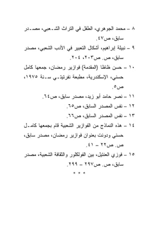 ‫٨ – ﻤﺤﻤﺩ ﺍﻟﺠﻭﻫﺭﻱ، ﺍﻟﻁﻔل ﻓﻲ ﺍﻟﺘﺭﺍﺙ ﺍﻟﺸـﻌﺒﻲ، ﻤﺼـﺩﺭ‬
                                   ‫ﺴﺎﺒﻕ، ﺹ٧٤.‬
‫٩ – ﻨﺒﻴﻠﺔ ﺇﺒﺭﺍﻫﻴﻡ، ﺃﺸﻜﺎل ﺍﻟﺘﻌﺒﻴﺭ ﻓﻲ ﺍﻷﺩﺏ ﺍﻟﺸﻌﺒﻲ، ﻤﺼﺩﺭ‬
                      ‫ﺴﺎﺒﻕ، ﺹ. ﺹ٣٠٢، ٤٠٢.‬
‫٠١ – ﺤﺴﻥ ﻅﺎﻅﺎ )ﺍﻟﻤﻘﺩﻤﺔ( ﻓﻭﺍﺯﻴﺭ ﺭﻤﻀﺎﻥ، ﺠﻤﻌﻬﺎ ﻜﺎﻤل‬
‫ﺤﺴﻨﻲ، ﺍﻹﺴﻜﻨﺩﺭﻴﺔ، ﻤﻁﺒﻌﺔ ﻨﻔﺭﺘﻴﺘـﻲ ﺴـﻨﺔ ٥٧٩١،‬
                                           ‫ﺹ٥.‬
         ‫١١ – ﻨﺼﺭ ﺤﺎﻤﺩ ﺃﺒﻭ ﺯﻴﺩ، ﻤﺼﺩﺭ ﺴﺎﺒﻕ، ﺹ٤٦.‬
                     ‫٢١ – ﻨﻔﺱ ﺍﻟﻤﺼﺩﺭ ﺍﻟﺴﺎﺒﻕ، ﺹ٥٦.‬
                     ‫٣١ – ﻨﻔﺱ ﺍﻟﻤﺼﺩﺭ ﺍﻟﺴﺎﺒﻕ، ﺹ٦٦.‬
‫٤١ – ﻫﺫﻩ ﺍﻟﻨﻤﺎﺫﺝ ﻤﻥ ﺍﻟﻔﻭﺍﺯﻴﺭ ﺍﻟﺸﻌﺒﻴﺔ ﻗﺎﻡ ﺒﺠﻤﻌﻬﺎ ﻜﺎﻤـل‬
‫ﺤﺴﻨﻲ ﻭﺩﻭﻨﺕ ﺒﻌﻨﻭﺍﻥ ﻓﻭﺍﺯﻴﺭ ﺭﻤﻀﺎﻥ، ﻤﺼﺩﺭ ﺴﺎﺒﻕ،‬
                              ‫ﺹ. ﺹ٢٢ – ١٤.‬
‫٥١ – ﻓﻭﺯﻱ ﺍﻟﻌﻨﺘﻴل، ﺒﻴﻥ ﺍﻟﻔﻭﻟﻜﻠﻭﺭ ﻭﺍﻟﺜﻘﺎﻓﺔ ﺍﻟﺸﻌﺒﻴﺔ، ﻤﺼﺩﺭ‬
                     ‫ﺴﺎﺒﻕ، ﺹ. ﺹ٧٩٢ – ٩٩٢.‬
                        ‫***‬
 