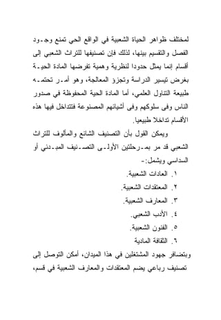 ‫ﻟﻤﺨﺘﻠﻑ ﻅﻭﺍﻫﺭ ﺍﻟﺤﻴﺎﺓ ﺍﻟﺸﻌﺒﻴﺔ ﻓﻲ ﺍﻟﻭﺍﻗﻊ ﺍﻟﺤﻲ ﺘﻤﻨﻊ ﻭﺠـﻭﺩ‬
‫ﺍﻟﻔﺼل ﻭﺍﻟﺘﻘﺴﻴﻡ ﺒﻴﻨﻬﺎ، ﻟﺫﻟﻙ ﻓﺈﻥ ﺘﺼﻨﻴﻔﻬﺎ ﻟﻠﺘﺭﺍﺙ ﺍﻟﺸﻌﺒﻲ ﺇﻟﻰ‬
‫ﺃﻗﺴﺎﻡ ﺇﻨﻤﺎ ﻴﻤﺜل ﺤﺩﻭﺩﺍ ﻟﻨﻅﺭﻴﺔ ﻭﻫﻤﻴﺔ ﺘﻔﺭﻀﻬﺎ ﺍﻟﻤﺎﺩﺓ ﺍﻟﺤﻴـﺔ‬
                                   ‫‪‬‬
‫ﺒﻐﺭﺽ ﺘﻴﺴﻴﺭ ﺍﻟﺩﺭﺍﺴﺔ ﻭﺘﺠﺯﺅ ﺍﻟﻤﻌﺎﻟﺠﺔ، ﻭﻫﻭ ﺃﻤـﺭ ﺘﺤﺘﻤـﻪ‬
‫ﻁﺒﻴﻌﺔ ﺍﻟﺘﻨﺎﻭل ﺍﻟﻌﻠﻤﻲ، ﺃﻤﺎ ﺍﻟﻤﺎﺩﺓ ﺍﻟﺤﻴﺔ ﺍﻟﻤﺤﻔﻭﻅﺔ ﻓﻲ ﺼﺩﻭﺭ‬
‫ﺍﻟﻨﺎﺱ ﻭﻓﻰ ﺴﻠﻭﻜﻬﻡ ﻭﻓﻰ ﺃﺸﻴﺎﺌﻬﻡ ﺍﻟﻤﺼﻨﻭﻋﺔ ﻓﺘﺘﺩﺍﺨل ﻓﻴﻬﺎ ﻫﺫﻩ‬
                                   ‫ﺍﻷﻗﺴﺎﻡ ﺘﺩﺍﺨﻼ ﻁﺒﻴﻌﻴﺎ.‬
                                     ‫‪‬‬     ‫ﹰ‬
‫ﻭﻴﻤﻜﻥ ﺍﻟﻘﻭل ﺒﺄﻥ ﺍﻟﺘﺼﻨﻴﻑ ﺍﻟﺸﺎﺌﻊ ﻭﺍﻟﻤﺄﻟﻭﻑ ﻟﻠﺘﺭﺍﺙ‬
‫ﺍﻟﺸﻌﺒﻲ ﻗﺩ ﻤﺭ ﺒﻤـﺭﺤﻠﺘﻴﻥ ﺍﻷﻭﻟـﻰ ﺍﻟﺘﺼـﻨﻴﻑ ﺍﻟﻤﺒـﺩﺌﻲ ﺃﻭ‬
                                      ‫ﺍﻟﺴﺩﺍﺴﻲ ﻭﻴﺸﻤل:-‬
                                 ‫١. ﺍﻟﻌﺎﺩﺍﺕ ﺍﻟﺸﻌﺒﻴﺔ.‬
                               ‫٢. ﺍﻟﻤﻌﺘﻘﺩﺍﺕ ﺍﻟﺸﻌﺒﻴﺔ.‬
                                ‫٣. ﺍﻟﻤﻌﺎﺭﻑ ﺍﻟﺸﻌﺒﻴﺔ.‬
                                   ‫٤. ﺍﻷﺩﺏ ﺍﻟﺸﻌﺒﻲ.‬
                                  ‫٥. ﺍﻟﻔﻨﻭﻥ ﺍﻟﺸﻌﺒﻴﺔ.‬
                                    ‫٦. ﺍﻟﺜﻘﺎﻓﺔ ﺍﻟﻤﺎﺩﻴﺔ‬
‫ﻭﺒﺘﻀﺎﻓﺭ ﺠﻬﻭﺩ ﺍﻟﻤﺸﺘﻐﻠﻴﻥ ﻓﻲ ﻫﺫﺍ ﺍﻟﻤﻴﺩﺍﻥ، ﺃﻤﻜﻥ ﺍﻟﺘﻭﺼل ﺇﻟﻰ‬
‫ﺘﺼﻨﻴﻑ ﺭﺒﺎﻋﻲ ﻴﻀﻡ ﺍﻟﻤﻌﺘﻘﺩﺍﺕ ﻭﺍﻟﻤﻌﺎﺭﻑ ﺍﻟﺸﻌﺒﻴﺔ ﻓﻲ ﻗﺴﻡ،‬
 