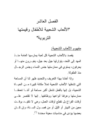 ‫ﺍﻟﻔﺼل ﺍﻟﻌﺎﺸﺭ‬
   ‫"ﺍﻷﻟﻌﺎﺏ ﺍﻟﺸﻌﺒﻴﺔ ﻟﻸﻁﻔﺎل ﻭﻗﻴﻤﺘﻬﺎ‬
                   ‫ﺍﻟﺘﺭﺒﻭﻴﺔ"‬

                               ‫ﻤﻔﻬﻭﻡ ﺍﻷﻟﻌﺎﺏ ﺍﻟﺸﻌﺒﻴﺔ:‬
‫ﻴﻘﺼﺩ ﺒﺎﻷﻟﻌﺎﺏ ﺍﻟﺸﻌﺒﻴﺔ ﻜل ﻟﻌﺒﺔ ﻴﻤﺎﺭﺴﻬﺎ ﺍﻟﻌﺎﻤﺔ ﻤﻨـﺫ‬
‫ﺍﻟﻤﻬﺩ ﺇﻟﻰ ﺍﻟﻠﺤﺩ، ﻴﺘﻭﺍﺭﺜﻬﺎ ﺠﻴل ﺒﻌﺩ ﺠﻴل، ﻴﻐﻴـﺭﻭﻥ ﻤﻨﻬـﺎ ﺃﻭ‬
‫ﻴﺤﺭﻓﻭﻥ، ﻴﺴﺘﻭﻱ ﻓﻲ ﻤﻤﺎﺭﺴﺘﻬﺎ ﺠﻨﺱ ﺍﻟﻨﺴﺎﺀ ﻭﺠﻨﺱ ﺍﻟﺭﺠـﺎل‬
                                              ‫ﻤﻨﺫ ﺍﻟﻁﻔﻭﻟﺔ.‬
‫ﻭﺇﺫﺍ ﺃﺨﺫﻨﺎ ﺒﻬﺫﺍ ﺍﻟﺘﻌﺭﻴﻑ ﻭﺍﻟﺘﺤﺩﻴﺩ ﻅﻬﺭ ﻟﻨﺎ ﺃﻥ ﺍﻟﻤﺴﺎﺤﺔ‬
‫ﺍﻟﺘﻲ ﺘﺸﻐﻠﻬﺎ ﺍﻷﻟﻌﺎﺏ ﺍﻟﺸﻌﺒﻴﺔ ﺘﻤﻸ ﻤﻜﺎﻨﺔ ﻜﺒﻴﺭﺓ ﻤـﻥ ﺍﻟﺤﻴـﺎﺓ‬
‫ﺍﻟﺸﻌﺒﻴﺔ، ﺒل ﺇﻨﻬﺎ ﺒﺎﻟﻔﻌل ﺘﺸﻐل ﺃﻜﺒﺭ ﻤﺴﺎﺤﺔ ﻟﻭ ﺃﻨﻨـﺎ ﺘﻌﻤﻘﻨـﺎ‬
‫ﻤﻤﺎﺭﺴﺘﻬﺎ ﻭﻋﺭﻓﻨﺎ ﺃﻨﻭﺍﻋﻬﺎ ﻭﻭﻅﺎﺌﻔﻬﺎ.. ﺇﻨﻬﺎ ﻻ ﺘﻘﺘﺼﺭ ﻋﻠـﻰ‬
‫ﺃﻭﻗﺎﺕ ﺍﻟﻔﺭﺍﻍ ﺒل ﺘﻘﻁﻊ ﺃﻭﻗﺎﺕ ﺍﻟﻌﻤل، ﻭﻫﻲ ﻻ ﺘﺘﻘﻴـﺩ ﺒﻭﻗـﺕ‬
‫ﻤﻌﻴﻥ ﻤﻥ ﺍﻟﻨﻬﺎﺭ ﺃﻭ ﺍﻟﻠﻴل ﺃﻭ ﻤﻥ ﻓﺼـﻭل ﺍﻟﺴـﻨﺔ، ﻭﺇﻥ ﻜـﺎﻥ‬
                ‫ﺒﻌﻀﻬﺎ ﻴﺅﺩﻯ ﻓﻲ ﻤﻨﺎﺴﺒﺎﺕ ﻤﻌﻴﻨﺔ ﻤﺤﺩﺩﺓ )١(.‬
 