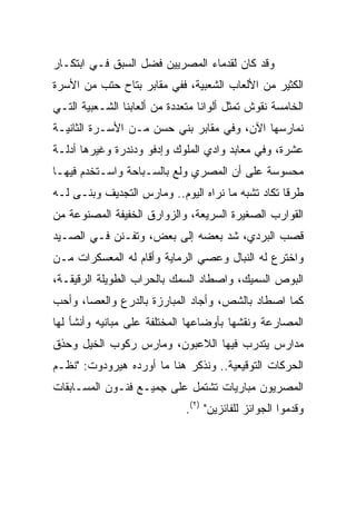 ‫ﻭﻗﺩ ﻜﺎﻥ ﻟﻘﺩﻤﺎﺀ ﺍﻟﻤﺼﺭﻴﻴﻥ ﻓﻀل ﺍﻟﺴﺒﻕ ﻓـﻲ ﺍﺒﺘﻜـﺎﺭ‬
‫ﺍﻟﻜﺜﻴﺭ ﻤﻥ ﺍﻷﻟﻌﺎﺏ ﺍﻟﺸﻌﺒﻴﺔ، ﻓﻔﻲ ﻤﻘﺎﺒﺭ ﺒﺘﺎﺡ ﺤﺘﺏ ﻤﻥ ﺍﻷﺴﺭﺓ‬
‫ﺍﻟﺨﺎﻤﺴﺔ ﻨﻘﻭﺵ ﺘﻤﺜل ﺃﻟﻭﺍﻨﺎ ﻤﺘﻌﺩﺩﺓ ﻤﻥ ﺃﻟﻌﺎﺒﻨﺎ ﺍﻟﺸـﻌﺒﻴﺔ ﺍﻟﺘـﻲ‬
                                  ‫ﹰ‬
‫ﻨﻤﺎﺭﺴﻬﺎ ﺍﻵﻥ، ﻭﻓﻲ ﻤﻘﺎﺒﺭ ﺒﻨﻲ ﺤﺴﻥ ﻤـﻥ ﺍﻷﺴـﺭﺓ ﺍﻟﺜﺎﻨﻴـﺔ‬
‫ﻋﺸﺭﺓ، ﻭﻓﻲ ﻤﻌﺎﺒﺩ ﻭﺍﺩﻱ ﺍﻟﻤﻠﻭﻙ ﻭﺇﺩﻓﻭ ﻭﺩﻨﺩﺭﺓ ﻭﻏﻴﺭﻫﺎ ﺃﺩﻟـﺔ‬
‫ﻤﺤﺴﻭﺴﺔ ﻋﻠﻰ ﺃﻥ ﺍﻟﻤﺼﺭﻱ ﻭﻟﻊ ﺒﺎﻟﺴـﺒﺎﺤﺔ ﻭﺍﺴـﺘﺨﺩﻡ ﻓﻴﻬـﺎ‬
‫ﻁﺭﻗﺎ ﺘﻜﺎﺩ ﺘﺸﺒﻪ ﻤﺎ ﻨﺭﺍﻩ ﺍﻟﻴﻭﻡ.. ﻭﻤﺎﺭﺱ ﺍﻟﺘﺠﺩﻴﻑ ﻭﺒﻨـﻰ ﻟـﻪ‬
                                                   ‫ﹰ‬
‫ﺍﻟﻘﻭﺍﺭﺏ ﺍﻟﺼﻐﻴﺭﺓ ﺍﻟﺴﺭﻴﻌﺔ، ﻭﺍﻟﺯﻭﺍﺭﻕ ﺍﻟﺨﻔﻴﻔﺔ ﺍﻟﻤﺼﻨﻭﻋﺔ ﻤﻥ‬
‫ﻗﺼﺏ ﺍﻟﺒﺭﺩﻱ، ﺸﺩ ﺒﻌﻀﻪ ﺇﻟﻰ ﺒﻌﺽ، ﻭﺘﻔـﻨﻥ ﻓـﻲ ﺍﻟﺼـﻴﺩ‬
‫ﻭﺍﺨﺘﺭﻉ ﻟﻪ ﺍﻟﻨﺒﺎل ﻭﻋﺼﻲ ﺍﻟﺭﻤﺎﻴﺔ ﻭﺃﻗﺎﻡ ﻟﻪ ﺍﻟﻤﻌﺴﻜﺭﺍﺕ ﻤـﻥ‬
‫ﺍﻟﺒﻭﺹ ﺍﻟﺴﻤﻴﻙ، ﻭﺍﺼﻁﺎﺩ ﺍﻟﺴﻤﻙ ﺒﺎﻟﺤﺭﺍﺏ ﺍﻟﻁﻭﻴﻠﺔ ﺍﻟﺭﻗﻴﻘـﺔ،‬
‫ﻜﻤﺎ ﺍﺼﻁﺎﺩ ﺒﺎﻟﺸﺹ، ﻭﺃﺠﺎﺩ ﺍﻟﻤﺒﺎﺭﺯﺓ ﺒﺎﻟﺩﺭﻉ ﻭﺍﻟﻌﺼﺎ، ﻭﺃﺤﺏ‬
‫ﺍﻟﻤﺼﺎﺭﻋﺔ ﻭﻨﻘﺸﻬﺎ ﺒﺄﻭﻀﺎﻋﻬﺎ ﺍﻟﻤﺨﺘﻠﻔﺔ ﻋﻠﻰ ﻤﺒﺎﻨﻴﻪ ﻭﺃﻨﺸﺄ ﻟﻬﺎ‬
‫ﻤﺩﺍﺭﺱ ﻴﺘﺩﺭﺏ ﻓﻴﻬﺎ ﺍﻟﻼﻋﺒﻭﻥ، ﻭﻤﺎﺭﺱ ﺭﻜﻭﺏ ﺍﻟﺨﻴل ﻭﺤﺫﻕ‬
‫ﺍﻟﺤﺭﻜﺎﺕ ﺍﻟﺘﻭﻗﻴﻌﻴﺔ.. ﻭﻨﺫﻜﺭ ﻫﻨﺎ ﻤﺎ ﺃﻭﺭﺩﻩ ﻫﻴﺭﻭﺩﻭﺕ: "ﻨﻅـﻡ‬
‫ﺍﻟﻤﺼﺭﻴﻭﻥ ﻤﺒﺎﺭﻴﺎﺕ ﺘﺸﺘﻤل ﻋﻠﻰ ﺠﻤﻴـﻊ ﻓﻨـﻭﻥ ﺍﻟﻤﺴـﺎﺒﻘﺎﺕ‬
                              ‫ﻭﻗﺩﻤﻭﺍ ﺍﻟﺠﻭﺍﺌﺯ ﻟﻠﻔﺎﺌﺯﻴﻥ" )٢(.‬
 