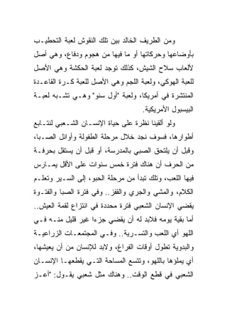 ‫ﻭﻤﻥ ﺍﻟﻁﺭﻴﻑ ﺍﻟﺨﺎﻟﺩ ﺒﻴﻥ ﺘﻠﻙ ﺍﻟﻨﻘﻭﺵ ﻟﻌﺒﺔ ﺍﻟﺘﺤﻁﻴـﺏ‬
‫ﺒﺄﻭﻀﺎﻋﻬﺎ ﻭﺤﺭﻜﺎﺘﻬﺎ ﺃﻭ ﻤﺎ ﻓﻴﻬﺎ ﻤﻥ ﻫﺠﻭﻡ ﻭﺩﻓﺎﻉ، ﻭﻫﻲ ﺃﺼل‬
‫ﻷﻟﻌﺎﺏ ﺴﻼﺡ ﺍﻟﺸﻴﺵ، ﻜﺫﻟﻙ ﺘﻭﺠﺩ ﻟﻌﺒﺔ ﺍﻟﺤﻜﺸﺔ ﻭﻫﻲ ﺍﻷﺼل‬
‫ﻟﻠﻌﺒﺔ ﺍﻟﻬﻭﻜﻲ، ﻭﻟﻌﺒﺔ ﺍﻟﻠﺠﻡ ﻭﻫﻲ ﺍﻷﺼل ﻟﻠﻌﺒﺔ ﻜـﺭﺓ ﺍﻟﻘﺎﻋـﺩﺓ‬
‫ﺍﻟﻤﻨﺘﺸﺭﺓ ﻓﻲ ﺃﻤﺭﻴﻜﺎ، ﻭﻟﻌﺒﺔ "ﺃﻭل ﺴﻨﻭ" ﻭﻫـﻲ ﺘﺸـﺒﻪ ﻟﻌﺒـﺔ‬
                                     ‫ﺍﻟﺒﻴﺴﺒﻭل ﺍﻷﻤﺭﻴﻜﻴﺔ.‬
‫ﻭﻟﻭ ﺃﻟﻘﻴﻨﺎ ﻨﻅﺭﺓ ﻋﻠﻰ ﺤﻴﺎﺓ ﺍﻹﻨﺴـﺎﻥ ﺍﻟﺸـﻌﺒﻲ ﻟﻨﺘـﺎﺒﻊ‬
‫ﺃﻁﻭﺍﺭﻫﺎ، ﻓﺴﻭﻑ ﻨﺠﺩ ﺨﻼل ﻤﺭﺤﻠﺔ ﺍﻟﻁﻔﻭﻟﺔ ﻭﺃﻭﺍﺌل ﺍﻟﺼـﺒﺎ،‬
‫ﻭﻗﺒل ﺃﻥ ﻴﻠﺘﺤﻕ ﺍﻟﺼﺒﻲ ﺒﺎﻟﻤﺩﺭﺴﺔ، ﺃﻭ ﻗﺒل ﺃﻥ ﻴﺴﺘﻘل ﺒﺤﺭﻓـﺔ‬
‫ﻤﻥ ﺍﻟﺤﺭﻑ ﺃﻥ ﻫﻨﺎﻙ ﻓﺘﺭﺓ ﺨﻤﺱ ﺴﻨﻭﺍﺕ ﻋﻠﻰ ﺍﻷﻗل ﻴﻤـﺎﺭﺱ‬
‫ﻓﻴﻬﺎ ﺍﻟﻠﻌﺏ، ﻭﺘﻠﻙ ﺘﺒﺩﺃ ﻤﻥ ﻤﺭﺤﻠﺔ ﺍﻟﺤﺒﻭ، ﺇﻟﻰ ﺍﻟﺴـﻴﺭ ﻭﺘﻌﻠـﻡ‬
‫ﺍﻟﻜﻼﻡ، ﻭﺍﻟﻤﺸﻲ ﻭﺍﻟﺠﺭﻱ ﻭﺍﻟﻘﻔﺯ.. ﻭﻓﻲ ﻓﺘﺭﺓ ﺍﻟﺼﺒﺎ ﻭﺍﻟﻔﺘـﻭﺓ‬
‫ﻴﻘﻀﻲ ﺍﻹﻨﺴﺎﻥ ﺍﻟﺸﻌﺒﻲ ﻓﺘﺭﺓ ﻤﺤﺩﺩﺓ ﻓﻲ ﺍﻨﺘﺯﺍﻉ ﻟﻘﻤﺔ ﺍﻟﻌﻴﺵ..‬
‫ﺃﻤﺎ ﺒﻘﻴﺔ ﻴﻭﻤﻪ ﻓﻼﺒﺩ ﻟﻪ ﺃﻥ ﻴﻘﻀﻲ ﺠﺯﺀﺍ ﻏﻴﺭ ﻗﻠﻴل ﻤﻨـﻪ ﻓـﻲ‬
                   ‫‪‬‬
‫ﺍﻟﻠﻬﻭ ﺃﻱ ﺍﻟﻠﻌﺏ ﻭﺍﻟﺘﺴـﺭﻴﺔ.. ﻭﻓـﻲ ﺍﻟﻤﺠﺘﻤﻌـﺎﺕ ﺍﻟﺯﺭﺍﻋﻴـﺔ‬
‫ﻭﺍﻟﺒﺩﻭﻴﺔ ﺘﻁﻭل ﺃﻭﻗﺎﺕ ﺍﻟﻔﺭﺍﻍ، ﻭﻻﺒﺩ ﻟﻺﻨﺴﺎﻥ ﻤﻥ ﺃﻥ ﻴﻌﻴﺸﻬﺎ،‬
‫ﺃﻱ ﻴﻤﻠﺅﻫﺎ ﺒﺎﻟﻠﻬﻭ، ﻭﺘﺘﺴﻊ ﺍﻟﻤﺴﺎﺤﺔ ﺍﻟﺘـﻲ ﻴﻘﻁﻌﻬـﺎ ﺍﻹﻨﺴـﺎﻥ‬
‫ﺍﻟﺸﻌﺒﻲ ﻓﻲ ﻗﻁﻊ ﺍﻟﻭﻗﺕ.. ﻭﻫﻨﺎﻙ ﻤﺜل ﺸﻌﺒﻲ ﻴﻘـﻭل: "ﺃﻋـﺯ‬
 