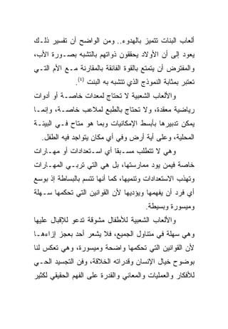 ‫ﺃﻟﻌﺎﺏ ﺍﻟﺒﻨﺎﺕ ﺘﺘﻤﻴﺯ ﺒﺎﻟﻬﺩﻭﺀ.. ﻭﻤﻥ ﺍﻟﻭﺍﻀﺢ ﺃﻥ ﺘﻔﺴﻴﺭ ﺫﻟـﻙ‬
‫ﻴﻌﻭﺩ ﺇﻟﻰ ﺃﻥ ﺍﻷﻭﻻﺩ ﻴﺤﻘﻘﻭﻥ ﺫﻭﺍﺘﻬﻡ ﺒﺎﻟﺘﺸﺒﻪ ﺒﺼـﻭﺭﺓ ﺍﻷﺏ،‬
‫ﻭﺍﻟﻤﻔﺘﺭﺽ ﺃﻥ ﻴﺘﻤﺘﻊ ﺒﺎﻟﻘﻭﺓ ﺍﻟﻔﺎﺌﻘﺔ ﺒﺎﻟﻤﻘﺎﺭﻨﺔ ﻤـﻊ ﺍﻷﻡ ﺍﻟﺘـﻲ‬
              ‫ﺘﻌﺘﺒﺭ ﺒﻤﺜﺎﺒﺔ ﺍﻟﻨﻤﻭﺫﺝ ﺍﻟﺫﻱ ﺘﺘﺸﺒﻪ ﺒﻪ ﺍﻟﺒﻨﺕ )٤(.‬
‫ﻭﺍﻷﻟﻌﺎﺏ ﺍﻟﺸﻌﺒﻴﺔ ﻻ ﺘﺤﺘﺎﺝ ﻟﻤﻌﺩﺍﺕ ﺨﺎﺼـﺔ ﺃﻭ ﺃﺩﻭﺍﺕ‬
‫ﺭﻴﺎﻀﻴﺔ ﻤﻌﻘﺩﺓ، ﻭﻻ ﺘﺤﺘﺎﺝ ﺒﺎﻟﻁﺒﻊ ﻟﻤﻼﻋﺏ ﺨﺎﺼـﺔ، ﻭﺇﻨﻤـﺎ‬
‫ﻴﻤﻜﻥ ﺘﺩﺒﻴﺭﻫﺎ ﺒﺄﺒﺴﻁ ﺍﻹﻤﻜﺎﻨﻴﺎﺕ ﻭﺒﻤﺎ ﻫﻭ ﻤﺘﺎﺡ ﻓـﻲ ﺍﻟﺒﻴﺌـﺔ‬
  ‫ﺍﻟﻤﺤﻠﻴﺔ، ﻭﻋﻠﻰ ﺃﻴﺔ ﺃﺭﺽ ﻭﻓﻲ ﺃﻱ ﻤﻜﺎﻥ ﻴﺘﻭﺍﺠﺩ ﻓﻴﻪ ﺍﻟﻁﻔل.‬
‫ﻭﻫﻲ ﻻ ﺘﺘﻁﻠﺏ ﻤﺴـﺒﻘﺎ ﺃﻱ ﺍﺴـﺘﻌﺩﺍﺩﺍﺕ ﺃﻭ ﻤﻬـﺎﺭﺍﺕ‬
                          ‫ﹰ‬
‫ﺨﺎﺼﺔ ﻓﻴﻤﻥ ﻴﻭﺩ ﻤﻤﺎﺭﺴﺘﻬﺎ، ﺒل ﻫﻲ ﺍﻟﺘﻲ ﺘﺭﺒـﻲ ﺍﻟﻤﻬـﺎﺭﺍﺕ‬
‫ﻭﺘﻬﺫﺏ ﺍﻻﺴﺘﻌﺩﺍﺩﺍﺕ ﻭﺘﻨﻤﻴﻬﺎ، ﻜﻤﺎ ﺃﻨﻬﺎ ﺘﺘﺴﻡ ﺒﺎﻟﺒﺴﺎﻁﺔ ﺇﺫ ﺒﻭﺴﻊ‬
‫ﺃﻱ ﻓﺭﺩ ﺃﻥ ﻴﻔﻬﻤﻬﺎ ﻭﻴﺅﺩﻴﻬﺎ ﻷﻥ ﺍﻟﻘﻭﺍﻨﻴﻥ ﺍﻟﺘﻲ ﺘﺤﻜﻤﻬﺎ ﺴـﻬﻠﺔ‬
                                        ‫ﻭﻤﻴﺴﻭﺭﺓ ﻭﺒﺴﻴﻁﺔ.‬
‫ﻭﺍﻷﻟﻌﺎﺏ ﺍﻟﺸﻌﺒﻴﺔ ﻟﻸﻁﻔﺎل ﻤﺸﻭﻗﺔ ﺘﺩﻋﻭ ﻟﻺﻗﺒﺎل ﻋﻠﻴﻬﺎ‬
‫ﻭﻫﻲ ﺴﻬﻠﺔ ﻓﻲ ﻤﺘﻨﺎﻭل ﺍﻟﺠﻤﻴﻊ، ﻓﻼ ﻴﺸﻌﺭ ﺃﺤﺩ ﺒﻌﺠﺯ ﺇﺯﺍﺀﻫـﺎ‬
‫ﻷﻥ ﺍﻟﻘﻭﺍﻨﻴﻥ ﺍﻟﺘﻲ ﺘﺤﻜﻤﻬﺎ ﻭﺍﻀﺤﺔ ﻭﻤﻴﺴﻭﺭﺓ، ﻭﻫﻲ ﺘﻌﻜﺱ ﻟﻨﺎ‬
‫ﺒﻭﻀﻭﺡ ﺨﻴﺎل ﺍﻹﻨﺴﺎﻥ ﻭﻗﺩﺭﺍﺘﻪ ﺍﻟﺨﻼﻗﺔ، ﻭﻓﻥ ﺍﻟﺘﺠﺴﻴﺩ ﺍﻟﺤـﻲ‬
‫ﻟﻸﻓﻜﺎﺭ ﻭﺍﻟﻌﻤﻠﻴﺎﺕ ﻭﺍﻟﻤﻌﺎﻨﻲ ﻭﺍﻟﻘﺩﺭﺓ ﻋﻠﻰ ﺍﻟﻔﻬﻡ ﺍﻟﺤﻘﻴﻘﻲ ﻟﻜﺜﻴﺭ‬
 