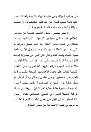 ‫ﻤﻥ ﺠﻭﺍﻨﺏ ﺍﻟﺤﻴﺎﺓ، ﻭﻫﻲ ﻤﻨﺎﺴﺒﺔ ﻟﻠﺒﻴﺌﺔ ﺍﻟﺸﻌﺒﻴﺔ ﻭﻟﻌﺎﺩﺍﺕ ﺃﻫﻠﻬﺎ‬
‫ﻷﻨﻬﺎ ﻨﺎﺒﻌﺔ ﻤﻨﻬﻡ، ﻓﻀﻼ ﻋﻥ ﺃﻨﻬﺎ ﻗﻠﻴﻠﺔ ﺍﻟﺘﻜﺎﻟﻴﻑ ﺒل ﺇﻥ ﺒﻌﻀﻬﺎ‬
                                   ‫ﹰ‬
            ‫ﻻ ﻴﻜﻠﻑ ﺸﻴﺌﺎ ﻭﻫﺫﻩ ﺤﻘﻴﻘﺔ ﺍﻗﺘﺼﺎﺩﻴﺔ ﻤﻌﺭﻭﻓﺔ )٥(.‬
                                             ‫ً‬
‫ﻭﻻ ﻴﺨﻠﻭ ﻤﻀﻤﻭﻥ ﺒﻌﺽ ﺍﻷﻟﻌﺎﺏ ﺍﻟﺸﻌﺒﻴﺔ ﻤﻥ ﺒﻌـﺽ‬
‫ﺍﻟﻤﻅﺎﻫﺭ ﺍﻟﺘﻲ ﺘﻌﻜﺱ ﺠﺎﻨﺒﺎ ﻤﻥ ﺍﻟﺘﻭﺠﻬﺎﺕ ﺍﻻﺠﺘﻤﺎﻋﻴﺔ ﻭﻫﻭ ﻤﺎ‬
                              ‫‪‬‬
‫ﻨﺸﺎﻫﺩﻩ ﻓﻲ ﺃﻟﻌﺎﺏ ﺒﻌﺽ ﺍﻷﻁﻔﺎل ﻤﺜل ﻟﻌﺒﺔ ﻋﺴﻜﺭ ﻭﺤﺭﺍﻤﻴـﺔ‬
‫ﺍﻟﺘﻲ ﺘﻌﺒﺭ ﻋﻥ ﺍﻟﻤﻁﺎﺭﺩﺓ ﺒﻴﻥ ﺍﻟﻠﺼﻭﺹ ﻭﺭﺠﺎل ﺍﻷﻤﻥ، ﻭﻟﻌﺒﺔ‬
‫ﺼﻴﺩ ﺍﻟﺴﻤﻙ ﻭﻟﻌﺒﺔ ﺍﻟﻘﻁ ﻭﺍﻟﻔﺄﺭ ﺍﻟﺘﻲ ﺘﻌﺒﺭ ﻋﻥ ﻤﻁﺎﺭﺩﺓ ﺍﻟﻘـﻁ‬
‫ﻟﻠﻔﺄﺭ، ﻭﻟﻌﺒﺔ ﺃﺒﻭﻨﺎ ﻀﺭﺒﻭﻨﺎ ﺍﻟﺘﻲ ﺘﻌﺒﺭ ﻋﻥ ﺍﺴـﺘﻐﺎﺜﺔ ﺍﻷﺒﻨـﺎﺀ‬
‫ﺒﺎﻵﺒﺎﺀ ﻟﺼﺩ ﺍﻟﻬﺠﻭﻡ ﺍﻟﻭﺍﻗﻊ ﻋﻠﻴﻬﻡ، ﻜﻤﺎ ﺘﺤﻭﻱ ﺒﻌﺽ ﺍﻷﻟﻌﺎﺏ‬
‫ﺍﻟﺸﻌﺒﻴﺔ ﻟﻠﺒﻨﺎﺕ ﻋﻠﻰ ﺒﻌﺽ ﺍﻻﻫﺘﻤﺎﻤﺎﺕ ﺍﻟﻨﺴﺎﺌﻴﺔ ﻓﺎﻟﺒﻨـﺕ ﻗـﺩ‬
‫ﺘﻠﻌﺏ ﺒﻨﻤﻭﺫﺝ ﺼﻐﻴﺭ ﻟﻠﺭﺤﻰ ﻟﺘﻁﺤﻥ ﻓﻴﻪ ﺍﻟﺘﺭﺍﺏ ﺃﻭ ﺍﻟﺭﻤل، ﺃﻭ‬
‫ﺘﻤﺜل ﻋﻤﻠﻴﺔ ﻏﺯل ﺍﻟﻘﻁﻥ ﺃﻭ ﺍﻟﺼﻭﻑ، ﺃﻭ ﺘﻠﻌﺏ ﺒﻘﻁﻌـﺔ ﻤـﻥ‬
‫ﺍﻟﺼﻔﻴﺢ ﺍﻟﻤﺴﺘﺩﻴﺭﺓ ﻤﻘﻠﺩﺓ ﻋﻤﻠﻴﺔ ﻨﺨل ﺍﻟﺩﻗﻴﻕ.. ﻭﻴﻌﻜـﺱ ﺫﻟـﻙ‬
‫ﺍﻟﺭﻏﺒﺔ ﺍﻟﻤﺘﻠﻬﻔﺔ ﻟﻸﺴﺭﺓ ﻓﻲ ﺍﻟﻨﻀﺞ ﺍﻻﺠﺘﻤﺎﻋﻲ ﻟﻠﻔﺘﺎﺓ.. ﻭﻤـﻥ‬
‫ﻫﺫﺍ ﺍﻟﻤﻨﻅﻭﺭ ﻴﻤﻜﻥ ﺍﻟﻘﻭل ﺒﺄﻥ ﺒﻌﺽ ﺍﻷﻟﻌﺎﺏ ﺍﻟﺸﻌﺒﻴﺔ ﺘﻌﻜـﺱ‬
          ‫ﻤﺎ ﻴﻭﺠﺩ ﻓﻲ ﺍﻟﺤﻴﺎﺓ ﺍﻻﺠﺘﻤﺎﻋﻴﺔ ﻤﻥ ﺒﻌﺽ ﺍﻟﻤﻅﺎﻫﺭ.‬
 