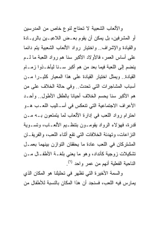 ‫ﻭﺍﻷﻟﻌﺎﺏ ﺍﻟﺸﻌﺒﻴﺔ ﻻ ﺘﺤﺘﺎﺝ ﻟﻨﻭﻉ ﺨﺎﺹ ﻤﻥ ﺍﻟﻤﺩﺭﺴﻴﻥ‬
‫ﺃﻭ ﺍﻟﻤﺸﺭﻓﻴﻥ، ﺒل ﻴﻤﻜﻥ ﺃﻥ ﻴﻘﻭﻡ ﺒﻌـﺽ ﺍﻟﻼﻋﺒـﻴﻥ ﺒﺎﻟﺭﻴـﺎﺩﺓ‬
‫ﻭﺍﻟﻘﻴﺎﺩﺓ ﻭﺍﻹﺸﺭﺍﻑ.. ﻭﺍﺨﺘﻴﺎﺭ ﺭﻭﺍﺩ ﺍﻷﻟﻌﺎﺏ ﺍﻟﺸﻌﺒﻴﺔ ﻴﺘﻡ ﺩﺍﺌﻤﺎ‬
 ‫‪‬‬
‫ﻋﻠﻰ ﺃﺴﺎﺱ ﺍﻟﻌﻤﺭ، ﻓﺎﻷﻭﻻﺩ ﺍﻷﻜﺒﺭ ﺴﻨﺎ ﻫﻡ ﺭﻭﺍﺩ ﺍﻟﻠﻌﺒﺔ ﻤﺎ ﻟـﻡ‬
                       ‫ﹰ‬
‫ﻴﻨﻀﻡ ﺇﻟﻰ ﺍﻟﻠﻌﺒﺔ ﻓﻴﻤﺎ ﺒﻌﺩ ﻤﻥ ﻫﻡ ﺃﻜﺒﺭ ﺴـﻨﺎ ﻟﻴﺄﺨـﺫﻭﺍ ﺯﻤـﺎﻡ‬
                ‫ﹰ‬
‫ﺍﻟﻘﻴﺎﺩﺓ.. ﻭﻴﻤﺜل ﺍﺨﺘﻴﺎﺭ ﺍﻟﻘﻴﺎﺩﺓ ﻋﻠﻰ ﻫﺫﺍ ﺍﻟﻤﻌﻴﺎﺭ ﻜﺜﻴـﺭﺍ ﻤـﻥ‬
     ‫‪‬‬
‫ﺃﺴﺒﺎﺏ ﺍﻟﻤﺸﺎﺠﺭﺍﺕ ﺍﻟﺘﻲ ﺘﺤﺩﺙ.. ﻭﻓﻲ ﺤﺎﻟﺔ ﺍﻟﺨﻼﻑ ﻋﻠﻰ ﻤﻥ‬
‫ﻫﻡ ﺍﻷﻜﺒﺭ ﺴﻨﺎ ﻴﺤﺴﻡ ﺍﻟﺨﻼﻑ ﺃﺤﻴﺎﻨﺎ ﺒﺎﻟﻁﻔل ﺍﻷﻁﻭل.. ﻭﺃﺤـﺩ‬
                      ‫ﹰ‬                 ‫ﹰ‬
‫ﺍﻷﻋﺭﺍﻑ ﺍﻻﺠﺘﻤﺎﻋﻴﺔ ﺍﻟﺘﻲ ﺘﻨﻌﻜﺱ ﻓﻲ ﺃﺴـﺎﻟﻴﺏ ﺍﻟﻠﻌـﺏ ﻫـﻭ‬
‫ﺍﺤﺘﺭﺍﻡ ﺭﻭﺍﺩ ﺍﻟﻠﻌﺏ ﻓﻲ ﺇﺩﺍﺭﺓ ﺍﻷﻟﻌﺎﺏ ﻟﻤﺎ ﻴﺘﻤﺘﻌﻭﻥ ﺒـﻪ ﻤـﻥ‬
‫ﻗﺩﺭﺓ، ﻓﻬﺅﻻﺀ ﺍﻟﺭﻭﺍﺩ ﻴﻘﻭﻤـﻭﻥ ﺒﺘﻨﻅـﻴﻡ ﺍﻷﻟﻌـﺎﺏ، ﻭﺘﺴـﻭﻴﺔ‬
‫ﺍﻟﻨﺯﺍﻋﺎﺕ، ﻭﺘﻬﺩﺌﺔ ﺍﻟﺨﻼﻓﺎﺕ ﺍﻟﺘﻲ ﺘﻘﻊ ﺃﺜﻨﺎﺀ ﺍﻟﻠﻌﺏ، ﻭﺍﻟﻔﺭﻴﻘـﺎﻥ‬
‫ﺍﻟﻤﺸﺘﺭﻜﺎﻥ ﻓﻲ ﺍﻟﻠﻌﺏ ﻋﺎﺩﺓ ﻤﺎ ﻴﺤﻘﻘﺎﻥ ﺍﻟﺘﻭﺍﺯﻥ ﺒﻴﻨﻬﻤﺎ ﺒﻌﻤـل‬
‫ﺘﺸﻜﻴﻼﺕ ﺯﻭﺠﻴﺔ ﻜﺄﻨﺩﺍﺩ، ﻭﻫﻭ ﻤﺎ ﻴﻌﻨﻲ ﺒﻠﻐـﺔ ﺍﻷﻁﻔـﺎل ﻤـﻥ‬
                     ‫ﺍﻟﻨﺎﺤﻴﺔ ﺍﻟﻔﻌﻠﻴﺔ ﺃﻨﻬﻡ ﻤﻥ ﻋﻤﺭ ﻭﺍﺤﺩ )٦(.‬
‫ﻭﺍﻟﺴﻤﺔ ﺍﻷﺨﻴﺭﺓ ﺍﻟﺘﻲ ﺘﻅﻬﺭ ﻓﻲ ﺘﺤﻠﻴﻠﻨﺎ ﻫﻭ ﺍﻟﻤﻜﺎﻥ ﺍﻟﺫﻱ‬
‫ﻴﻤﺎﺭﺱ ﻓﻴﻪ ﺍﻟﻠﻌﺏ، ﻓﺴﻨﺠﺩ ﺃﻥ ﻫﺫﺍ ﺍﻟﻤﻜﺎﻥ ﺒﺎﻟﻨﺴﺒﺔ ﻟﻸﻁﻔﺎل ﻤﻥ‬
 