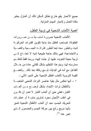 ‫ﺠﻤﻴﻊ ﺍﻷﻋﻤﺎﺭ ﻴﻘﻊ ﺨﺎﺭﺝ ﻨﻁﺎﻕ ﺍﻟﺴﻜﻥ ﺫﻟﻙ ﺃﻥ ﺍﻟﻤﻨﺯل ﻴﻌﺘﺒﺭ‬
                       ‫ﻤﻜﺎﻨﺎ ﻟﻠﻌﻤل ﻭﻹﻨﺠﺎﺯ ﺍﻟﻤﻬﺎﻡ ﺍﻟﻤﻨﺯﻟﻴﺔ.‬
                                                      ‫ﹰ‬

              ‫ﺃﻫﻤﻴﺔ ﺍﻷﻟﻌﺎﺏ ﺍﻟﺸﻌﺒﻴﺔ ﻓﻲ ﺘﺭﺒﻴﺔ ﺍﻟﻁﻔل:‬
‫ﺍﻷﻟﻌﺎﺏ ﺍﻟﺸﻌﺒﻴﺔ ﻀﺭﻭﺭﺓ ﺃﺴﺎﺴـﻴﺔ ﻤـﻥ ﻀـﺭﻭﺭﺍﺕ‬
‫ﺍﻟﻁﻔﻭﻟﺔ، ﺘﺼﺎﺤﺏ ﺍﻟﻁﻔل ﻤﻨﺫ ﺒﺩﺍﻴﺔ ﺘﻜﻭﻴﻥ ﺍﻟﻘﺩﺭﺍﺕ ﺍﻟﺤﺭﻜﻴـﺔ‬
‫ﻟﺩﻴﻪ، ﻭﺘﺘﻁﻭﺭ ﻤﻌﻪ ﺘﺒﻌﺎ ﻟﺘﻁﻭﺭ ﻗﺩﺭﺍﺘـﻪ ﺍﻟﺠﺴـﻤﻴﺔ ﻭﺍﻟﻨﻔﺴـﻴﺔ‬
                                  ‫‪‬‬
‫ﻭﺍﻻﺠﺘﻤﺎﻋﻴﺔ، ﻓﻬﻲ ﺒﺫﻟﻙ ﺤﺎﺠﺔ ﻁﺒﻴﻌﻴﺔ ﻟﺩﻴﻪ ﻻ ﺘﺤﺘـﺎﺝ ﺇﻟـﻰ‬
‫ﺘﺭﺒﻴﺔ ﻤﻌﻴﻨﺔ ﻟﺘﻌﻭﻴﺩﻩ ﻋﻠﻴﻬﺎ ﺃﻭ ﺠﺫﺒﻪ ﺇﻟﻴﻬﺎ، ﻭﺭﺒﻤﺎ ﻓﻘﻁ ﻟﺘﻨﻅـﻴﻡ‬
‫ﻤﻤﺎﺭﺴﺘﻪ ﻟﻬﺎ، ﻭﻴﺘﻡ ﻫﺫﺍ ﺍﻟﺘﻨﻅﻴﻡ ﺒﺸﻜل ﺘﻠﻘﺎﺌﻲ ﻋﺎﺩﺓ ﻤﻥ ﺨـﻼل‬
‫ﺍﻟﺘﻔﺎﻋل ﻤﻊ ﺃﻤﻪ ﻓﻲ ﺍﻟﺒﺩﺍﻴﺔ، ﺜﻡ ﻤﻊ ﺭﻓﺎﻗﻪ ﺒﻌﺩ ﺫﻟﻙ.. ﻭﺘﺘﻀـﺢ‬
    ‫ﺍﻟﻘﻴﻤﺔ ﺍﻟﺘﺭﺒﻭﻴﺔ ﻷﻟﻌﺎﺏ ﺍﻟﻁﻔل ﺍﻟﺸﻌﺒﻴﺔ ﻋﻠﻰ ﺍﻟﻨﺤﻭ ﺍﻵﺘﻲ:-‬
‫١ – ﺃﻨﻬﺎ ﺘﻌﻜﺱ ﻤﺜل ﺒﻘﻴﺔ ﻋﻨﺎﺼﺭ ﺍﻟﺘﺭﺍﺙ ﺍﻟﺸﻌﺒﻲ ﺍﻟﺨﺎﺼـﺔ‬
‫ﺒﺎﻷﻁﻔﺎل ﺘﺭﺍﺙ ﺍﻷﺠﺩﺍﺩ ﺒﺸﻜل ﺃﻭﻀـﺢ ﻤـﻥ ﺃﻟﻌـﺎﺏ‬
‫ﺍﻟﻜﺒﺎﺭ، ﻓﻌﻠﻰ ﺤﻴﻥ ﺃﻥ ﺃﻟﻌﺎﺏ ﺍﻟﻜﺒﺎﺭ ﻻ ﺘﻌﺩﻭ ﺃﻥ ﺘﻜـﻭﻥ‬
‫ﻓﻲ ﺃﻏﻠﺏ ﺍﻷﺤﻴﺎﻥ ﻤﺠﺭﺩ ﺘﻤﺎﺭﻴﻥ ﺒﺩﻨﻴـﺔ ﺃﻭ ﻋﻤﻠﻴـﺎﺕ‬
‫ﻟﺘﺤﺭﻴﻙ ﺍﻟﺠﺴﻡ، ﻨﺠﺩ ﺃﻥ ﺃﻟﻌﺎﺏ ﺍﻷﻁﻔﺎل ﺍﻟﺸﻌﺒﻴﺔ ﺘﺘﻤﻴﺯ‬
‫ﺒﺄﻨﻬﺎ ﻤﺯﻴﺞ ﺭﺍﺌﻊ ﺒﻴﻥ ﺤﺭﻜﺔ ﺍﻟﺠﺴﻡ ﻭﺍﻟﻤﻀﻤﻭﻥ ﺍﻟـﺫﻱ‬
                                      ‫ﺘﻌﺒﺭ ﻋﻨﻪ )٧(.‬
 