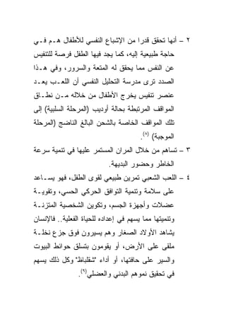 ‫٢ – ﺃﻨﻬﺎ ﺘﺤﻘﻕ ﻗﺩﺭﺍ ﻤﻥ ﺍﻹﺸﺒﺎﻉ ﺍﻟﻨﻔﺴﻲ ﻟﻸﻁﻔﺎل ﻫـﻡ ﻓـﻲ‬
                                 ‫‪‬‬
‫ﺤﺎﺠﺔ ﻁﺒﻴﻌﻴﺔ ﺇﻟﻴﻪ، ﻜﻤﺎ ﻴﺠﺩ ﻓﻴﻬﺎ ﺍﻟﻁﻔل ﻓﺭﺼﺔ ﻟﻠﺘﻨﻔﻴﺱ‬
‫ﻋﻥ ﺍﻟﻨﻔﺱ ﻤﻤﺎ ﻴﺤﻘﻕ ﻟﻪ ﺍﻟﻤﺘﻌﺔ ﻭﺍﻟﺴﺭﻭﺭ، ﻭﻓﻲ ﻫـﺫﺍ‬
‫ﺍﻟﺼﺩﺩ ﺘﺭﻯ ﻤﺩﺭﺴﺔ ﺍﻟﺘﺤﻠﻴل ﺍﻟﻨﻔﺴﻲ ﺃﻥ ﺍﻟﻠﻌـﺏ ﻴﻌـﺩ‬
‫ﻋﻨﺼﺭ ﺘﻨﻔﻴﺱ ﻴﺨﺭﺝ ﺍﻷﻁﻔﺎل ﻤﻥ ﺨﻼﻟﻪ ﻤـﻥ ﻨﻁـﺎﻕ‬
‫ﺍﻟﻤﻭﺍﻗﻑ ﺍﻟﻤﺭﺘﺒﻁﺔ ﺒﺤﺎﻟﺔ ﺃﻭﺩﻴﺏ )ﺍﻟﻤﺭﺤﻠﺔ ﺍﻟﺴﻠﺒﻴﺔ( ﺇﻟﻰ‬
‫ﺘﻠﻙ ﺍﻟﻤﻭﺍﻗﻑ ﺍﻟﺨﺎﺼﺔ ﺒﺎﻟﺸﺤﻥ ﺍﻟﺒﺎﻟﻎ ﺍﻟﻨﺎﻀﺞ )ﺍﻟﻤﺭﺤﻠﺔ‬
                                       ‫ﺍﻟﻤﻭﺠﺒﺔ( )٨(.‬
‫٣ – ﺘﺴﺎﻫﻡ ﻤﻥ ﺨﻼل ﺍﻟﻤﺭﺍﻥ ﺍﻟﻤﺴﺘﻤﺭ ﻋﻠﻴﻬﺎ ﻓﻲ ﺘﻨﻤﻴﺔ ﺴﺭﻋﺔ‬
                           ‫ﺍﻟﺨﺎﻁﺭ ﻭﺤﻀﻭﺭ ﺍﻟﺒﺩﻴﻬﺔ.‬
‫٤ – ﺍﻟﻠﻌﺏ ﺍﻟﺸﻌﺒﻲ ﺘﻤﺭﻴﻥ ﻁﺒﻴﻌﻲ ﻟﻘﻭﻯ ﺍﻟﻁﻔل، ﻓﻬﻭ ﻴﺴـﺎﻋﺩ‬
‫ﻋﻠﻰ ﺴﻼﻤﺔ ﻭﺘﻨﻤﻴﺔ ﺍﻟﺘﻭﺍﻓﻕ ﺍﻟﺤﺭﻜﻲ ﺍﻟﺤﺴﻲ، ﻭﺘﻘﻭﻴـﺔ‬
‫ﻋﻀﻼﺕ ﻭﺃﺠﻬﺯﺓ ﺍﻟﺠﺴﻡ، ﻭﺘﻜﻭﻴﻥ ﺍﻟﺸﺨﺼﻴﺔ ﺍﻟﻤﺘﺯﻨـﺔ‬
‫ﻭﺘﻨﻤﻴﺘﻬﺎ ﻤﻤﺎ ﻴﺴﻬﻡ ﻓﻲ ﺇﻋﺩﺍﺩﻩ ﻟﻠﺤﻴﺎﺓ ﺍﻟﻔﻌﻠﻴﺔ.. ﻓﺎﻹﻨﺴﺎﻥ‬
‫ﻴﺸﺎﻫﺩ ﺍﻷﻭﻻﺩ ﺍﻟﺼﻐﺎﺭ ﻭﻫﻡ ﻴﺴﻴﺭﻭﻥ ﻓﻭﻕ ﺠﺯﻉ ﻨﺨﻠـﺔ‬
‫ﻤﻠﻘﻰ ﻋﻠﻰ ﺍﻷﺭﺽ، ﺃﻭ ﻴﻘﻭﻤﻭﻥ ﺒﺘﺴﻠﻕ ﺤﻭﺍﺌﻁ ﺍﻟﺒﻴﻭﺕ‬
‫ﻭﺍﻟﺴﻴﺭ ﻋﻠﻰ ﺤﺎﻓﺘﻬﺎ، ﺃﻭ ﺃﺩﺍﺀ "ﺸﻘﻠﺒﺎﻅ" ﻭﻜل ﺫﻟﻙ ﻴﺴﻬﻡ‬
                ‫ﻓﻲ ﺘﺤﻘﻴﻕ ﻨﻤﻭﻫﻡ ﺍﻟﺒﺩﻨﻲ ﻭﺍﻟﻌﻀﻠﻲ)٩(.‬
 