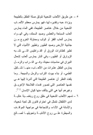 ‫٥ – ﻋﻥ ﻁﺭﻴﻕ ﺍﻷﻟﻌﺎﺏ ﺍﻟﺸﻌﺒﻴﺔ ﺘﺘﻭﺜﻕ ﺼﻠﺔ ﺍﻟﻁﻔل ﺒﺎﻟﻁﺒﻴﻌﺔ‬
‫ﻭﻴﺯﺩﺍﺩ ﺤﺒﻪ ﻭﺘﻘﺩﻴﺭﻩ ﻟﻬﺎ، ﻓﻬﻭ ﻴﻤﺎﺭﺱ ﻤﻌﻅﻡ ﺍﻷﻟﻌـﺎﺏ‬
‫ﺍﻟﺸﻌﺒﻴﺔ ﻤﻥ ﺨﻼل ﻋﻨﺎﺼﺭ ﺍﻟﻁﺒﻴﻌﺔ، ﻓﻔﻲ ﺍﻟﻤﺎﺀ ﻴﻤﺎﺭﺱ‬
‫ﺃﻟﻌﺎﺏ ﺍﻟﺴﺒﺎﺤﺔ ﻭﺍﻟﻐﻁﺱ ﻭﺼﻴﺩ ﺍﻟﺴﻤﻙ، ﻭﻓﻲ ﺍﻟﻬـﻭﺍﺀ‬
‫ﻴﻤﺎﺭﺱ ﺃﻟﻌﺎﺏ ﺍﻟﻘﻔﺯ ﺃﻭ ﺍﻟﻭﺜﺏ ﻭﻤﺤﺎﻭﻟﺔ ﺍﻟﺨﺭﻭﺝ ﻤـﻥ‬
‫ﺠﺎﺫﺒﻴﺔ ﺍﻷﺭﺽ ﻭﺼﻴﺩ ﺍﻟﻁﻴﻭﺭ ﻭﺘﻁﻴﻴﺭ ﺍﻷﺸﻴﺎﺀ ﺍﻟﺘﻲ ﻻ‬
‫ﺘﻁﻴﺭ ﻜﻁﺎﺌﺭﺍﺕ ﺍﻟﻭﺭﻕ ﺃﻭ ﺍﻟﻘـﺭﺍﻁﻴﺱ ﺍﻟﺘـﻲ ﺘﺸـﺒﻪ‬
‫ﺍﻟﺯﻭﺍﺭﻕ ﺃﻭ ﺍﻟﻁﻴﻭﺭ، ﻭﻓﻲ ﺍﻟﻨﺎﺭ ﻴﻤﺎﺭﺱ ﺃﻟﻌﺎﺏ ﺇﺸﻌﺎل‬
‫ﺍﻟﻨﻴﺭﺍﻥ ﻓﻲ ﻤﻨﺎﺴﺒﺎﺕ ﻤﻌﻴﻨﺔ، ﻭﻓـﻲ ﺍﻟﺘـﺭﺍﺏ ﻭﺍﻟﺭﻤـل‬
‫ﻴﻤﺎﺭﺱ ﺍﻟﻁﻔل ﻋﺸﺭﺍﺕ ﻤﻥ ﺍﻷﻟﻌـﺎﺏ، ﻤﻨﻬـﺎ ﺘﺸـﻜﻴل‬
‫ﺍﻟﻁﻤﻲ، ﺃﻭ ﺒﻨﺎﺀ ﺒﻴﻭﺕ ﺍﻟﺘﺭﺍﺏ ﻭﺍﻟﺭﻤل ﻭﺍﻟﺴﻴﺠﺔ.. ﻭﻤﺎ‬
‫ﻴﻠﻔﺕ ﺍﻟﻨﻅﺭ ﺃﻥ ﻋﻨﺎﺼﺭ ﺍﻟﻁﺒﻴﻌﺔ ﺍﻟﺘﻲ ﺃﺸﺭﻨﺎ ﺇﻟﻴﻬﺎ ﻫـﻲ‬
‫ﻨﻔﺴﻬﺎ ﺍﻟﻌﻨﺎﺼﺭ ﺍﻟﺘﻲ ﺘﺼﻭﺭ ﻗﺩﻤﺎﺀ ﺍﻟﻔﻼﺴﻔﺔ ﺍﻹﻏﺭﻴـﻕ‬
 ‫ﻭﻏﻴﺭﻫﻡ ﺃﻨﻬﺎ ﻫﻲ ﺍﻟﺘﻲ ﻴﺘﺄﻟﻑ ﻤﻨﻬﺎ ﻜﻴﺎﻥ ﺍﻹﻨﺴﺎﻥ )٠١(.‬
‫٦ – ﺘﺴﻬﻡ ﺍﻷﻟﻌﺎﺏ ﺍﻟﺸﻌﺒﻴﺔ ﻓﻲ ﺨﻠﻕ ﺭﻭﺡ ﺭﻴﺎﻀـﻴﺔ ﻋﺎﻟﻴـﺔ‬
‫ﻟﺩﻯ ﺍﻷﻁﻔﺎل ﺘﺘﻤﺜل ﻓﻲ ﺍﺤﺘﺭﺍﻡ ﻗﺎﻨﻭﻥ ﻜل ﻟﻌﺒﺔ ﺸﻌﺒﻴﺔ،‬
‫ﻭﺍﻷﻤﺎﻨﺔ ﻓﻲ ﺍﻷﺩﺍﺀ، ﻭﺍﻟﺸﺠﺎﻋﺔ ﻓﻲ ﻤﻭﺍﺠﻬﺔ ﺍﻟﻤﻭﺍﻗـﻑ‬
‫ﻭﺍﻟﺴﻴﻁﺭﺓ ﻋﻠـﻰ ﺭﻭﺡ ﺍﻷﻨﺎﻨﻴـﺔ ﻭﺘﺤﻭﻴﻠﻬـﺎ ﻟﺼـﺎﻟﺢ‬
 