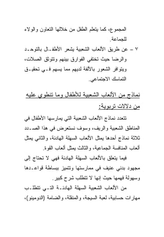 ‫ﺍﻟﻤﺠﻤﻭﻉ، ﻜﻤﺎ ﻴﺘﻌﻠﻡ ﺍﻟﻁﻔل ﻤﻥ ﺨﻼﻟﻬﺎ ﺍﻟﺘﻌﺎﻭﻥ ﻭﺍﻟﻭﻻﺀ‬
                                           ‫ﻟﻠﺠﻤﺎﻋﺔ.‬
‫٧ – ﻋﻥ ﻁﺭﻴﻕ ﺍﻷﻟﻌﺎﺏ ﺍﻟﺸﻌﺒﻴﺔ ﻴﺸﻌﺭ ﺍﻷﻁﻔـﺎل ﺒﺎﻟﺘﻭﺤـﺩ‬
‫ﻭﺍﻟﺭﻀﺎ ﺤﻴﺙ ﺘﺨﺘﻔﻲ ﺍﻟﻔﻭﺍﺭﻕ ﺒﻴﻨﻬﻡ ﻭﺘﺘﻭﺜﻕ ﺍﻟﺼﻼﺕ،‬
‫ﻭﻴﺘﻭﺍﻓﺭ ﺍﻟﺸﻌﻭﺭ ﺒﺎﻷﻟﻔﺔ ﻟﺩﻴﻬﻡ ﻤﻤﺎ ﻴﺴﻬﻡ ﻓـﻲ ﺘﺤﻘﻴـﻕ‬
                                ‫ﺍﻟﺘﻤﺎﺴﻙ ﺍﻻﺠﺘﻤﺎﻋﻲ.‬

‫ﻨﻤﺎﺫﺝ ﻤﻥ ﺍﻷﻟﻌﺎﺏ ﺍﻟﺸﻌﺒﻴﺔ ﻟﻸﻁﻔﺎل ﻭﻤﺎ ﺘﻨﻁﻭﻱ ﻋﻠﻴﻪ‬
                                     ‫ﻤﻥ ﺩﻻﻻﺕ ﺘﺭﺒﻭﻴﺔ:‬
‫ﺘﺘﻌﺩﺩ ﻨﻤﺎﺫﺝ ﺍﻷﻟﻌﺎﺏ ﺍﻟﺸﻌﺒﻴﺔ ﺍﻟﺘﻲ ﻴﻤﺎﺭﺴﻬﺎ ﺍﻷﻁﻔﺎل ﻓﻲ‬
‫ﺍﻟﻤﻨﺎﻁﻕ ﺍﻟﺸﻌﺒﻴﺔ ﻭﺍﻟﺭﻴﻑ، ﻭﺴﻭﻑ ﻨﺴﺘﻌﺭﺽ ﻓﻲ ﻫﺫﺍ ﺍﻟﺼـﺩﺩ‬
‫ﺜﻼﺜﺔ ﻨﻤﺎﺫﺝ ﺃﺤﺩﻫﺎ ﻴﻤﺜل ﺍﻷﻟﻌﺎﺏ ﺍﻟﺴﻬﻠﺔ ﺍﻟﻬﺎﺩﺌﺔ، ﻭﺍﻟﺜﺎﻨﻲ ﻴﻤﺜل‬
         ‫ﺃﻟﻌﺎﺏ ﺍﻟﻤﻨﺎﻓﺴﺔ ﺍﻟﺠﻤﺎﻋﻴﺔ، ﻭﺍﻟﺜﺎﻟﺙ ﻴﻤﺜل ﺃﻟﻌﺎﺏ ﺍﻟﻘﻭﺓ.‬
‫ﻓﻴﻤﺎ ﻴﺘﻌﻠﻕ ﺒﺎﻷﻟﻌﺎﺏ ﺍﻟﺴﻬﻠﺔ ﺍﻟﻬﺎﺩﺌﺔ ﻓﻬﻲ ﻻ ﺘﺤﺘﺎﺝ ﺇﻟﻰ‬
‫ﻤﺠﻬﻭﺩ ﺒﺩﻨﻲ ﻋﻨﻴﻑ ﻓﻲ ﻤﻤﺎﺭﺴﺘﻬﺎ ﻭﺘﺘﻤﻴﺯ ﺒﺒﺴﺎﻁﺔ ﻗﻭﺍﻋـﺩﻫﺎ‬
             ‫ﻭﺴﻬﻭﻟﺔ ﻓﻬﻤﻬﺎ ﺤﻴﺙ ﺇﻨﻬﺎ ﻻ ﺘﺘﻁﻠﺏ ﺸﺭﺡ ﻜﺒﻴﺭ.‬
‫ﻤﻥ ﺍﻷﻟﻌﺎﺏ ﺍﻟﺸﻌﺒﻴﺔ ﺍﻟﺴﻬﻠﺔ ﺍﻟﻬﺎﺩﺌـﺔ ﺍﻟﺘـﻲ ﺘﺘﻁﻠـﺏ‬
‫ﻤﻬﺎﺭﺍﺕ ﺤﺴﺎﺒﻴﺔ، ﻟﻌﺒﺔ ﺍﻟﺴﻴﺠﺔ، ﻭﺍﻟﻤﻨﻘﻠﺔ، ﻭﺍﻟﻀﺎﻤﺔ )ﺍﻟﺩﻭﻤﻴﻨﻭ(،‬
 